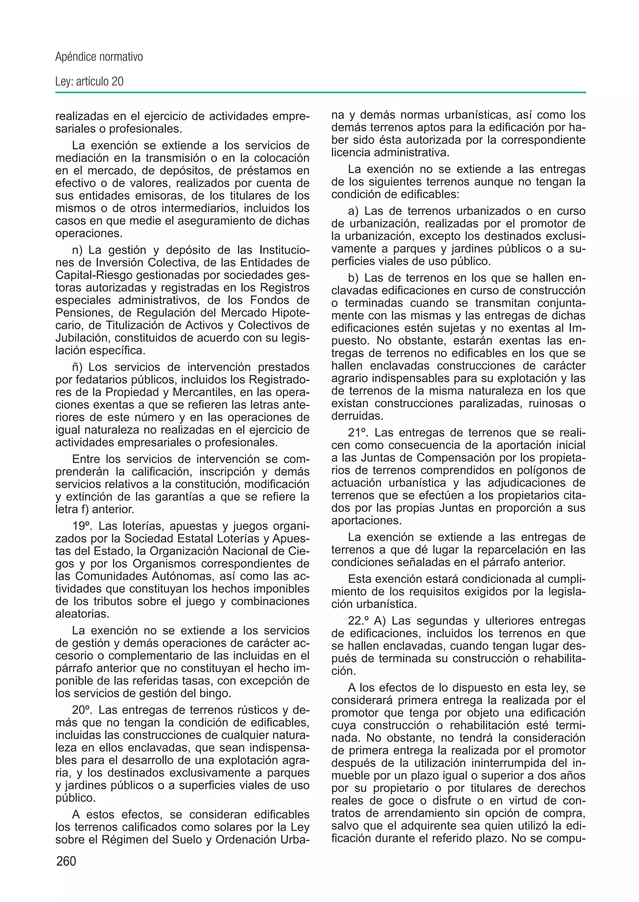 Apéndice normativo
Ley: artículo 20

realizadas en el ejercicio de actividades empre-      na y demás normas urbanísticas, así como los
sariales o profesionales.                             demás terrenos aptos para la edificación por ha-
    La exención se extiende a los servicios de        ber sido ésta autorizada por la correspondiente
mediación en la transmisión o en la colocación        licencia administrativa.
en el mercado, de depósitos, de préstamos en              La exención no se extiende a las entregas
efectivo o de valores, realizados por cuenta de       de los siguientes terrenos aunque no tengan la
sus entidades emisoras, de los titulares de los       condición de edificables:
mismos o de otros intermediarios, incluidos los           a)  Las de terrenos urbanizados o en curso
casos en que medie el aseguramiento de dichas         de urbanización, realizadas por el promotor de
operaciones.                                          la urbanización, excepto los destinados exclusi-
    n)  La gestión y depósito de las Institucio-      vamente a parques y jardines públicos o a su-
nes de Inversión Colectiva, de las Entidades de       perficies viales de uso público.
Capital-Riesgo gestionadas por sociedades ges-            b)  Las de terrenos en los que se hallen en-
toras autorizadas y registradas en los Registros      clavadas edificaciones en curso de construcción
especiales administrativos, de los Fondos de          o terminadas cuando se transmitan conjunta-
Pensiones, de Regulación del Mercado Hipote-          mente con las mismas y las entregas de dichas
cario, de Titulización de Activos y Colectivos de     edificaciones estén sujetas y no exentas al Im-
Jubilación, constituidos de acuerdo con su legis-     puesto. No obstante, estarán exentas las en-
lación específica.                                    tregas de terrenos no edificables en los que se
    ñ)  Los servicios de intervención prestados       hallen enclavadas construcciones de carácter
por fedatarios públicos, incluidos los Registrado-    agrario indispensables para su explotación y las
res de la Propiedad y Mercantiles, en las opera-      de terrenos de la misma naturaleza en los que
ciones exentas a que se refieren las letras ante-     existan construcciones paralizadas, ruinosas o
riores de este número y en las operaciones de         derruidas.
igual naturaleza no realizadas en el ejercicio de         21º.  Las entregas de terrenos que se reali-
actividades empresariales o profesionales.            cen como consecuencia de la aportación inicial
    Entre los servicios de intervención se com-       a las Juntas de Compensación por los propieta-
prenderán la calificación, inscripción y demás        rios de terrenos comprendidos en polígonos de
servicios relativos a la constitución, modificación   actuación urbanística y las adjudicaciones de
y extinción de las garantías a que se refiere la      terrenos que se efectúen a los propietarios cita-
letra f) anterior.                                    dos por las propias Juntas en proporción a sus
    19º.  Las loterías, apuestas y juegos organi-     aportaciones.
zados por la Sociedad Estatal Loterías y Apues-           La exención se extiende a las entregas de
tas del Estado, la Organización Nacional de Cie-      terrenos a que dé lugar la reparcelación en las
gos y por los Organismos correspondientes de          condiciones señaladas en el párrafo anterior.
las Comunidades Autónomas, así como las ac-               Esta exención estará condicionada al cumpli-
tividades que constituyan los hechos imponibles       miento de los requisitos exigidos por la legisla-
de los tributos sobre el juego y combinaciones        ción urbanística.
aleatorias.
                                                          22.º A) Las segundas y ulteriores entregas
    La exención no se extiende a los servicios        de edificaciones, incluidos los terrenos en que
de gestión y demás operaciones de carácter ac-        se hallen enclavadas, cuando tengan lugar des-
cesorio o complementario de las incluidas en el       pués de terminada su construcción o rehabilita-
párrafo anterior que no constituyan el hecho im-      ción.
ponible de las referidas tasas, con excepción de
los servicios de gestión del bingo.                       A los efectos de lo dispuesto en esta ley, se
                                                      considerará primera entrega la realizada por el
    20º.  Las entregas de terrenos rústicos y de-     promotor que tenga por objeto una edificación
más que no tengan la condición de edificables,        cuya construcción o rehabilitación esté termi-
incluidas las construcciones de cualquier natura-     nada. No obstante, no tendrá la consideración
leza en ellos enclavadas, que sean indispensa-        de primera entrega la realizada por el promotor
bles para el desarrollo de una explotación agra-      después de la utilización ininterrumpida del in-
ria, y los destinados exclusivamente a parques        mueble por un plazo igual o superior a dos años
y jardines públicos o a superficies viales de uso     por su propietario o por titulares de derechos
público.                                              reales de goce o disfrute o en virtud de con-
    A estos efectos, se consideran edificables        tratos de arrendamiento sin opción de compra,
los terrenos calificados como solares por la Ley      salvo que el adquirente sea quien utilizó la edi-
sobre el Régimen del Suelo y Ordenación Urba-         ficación durante el referido plazo. No se compu-
260
 