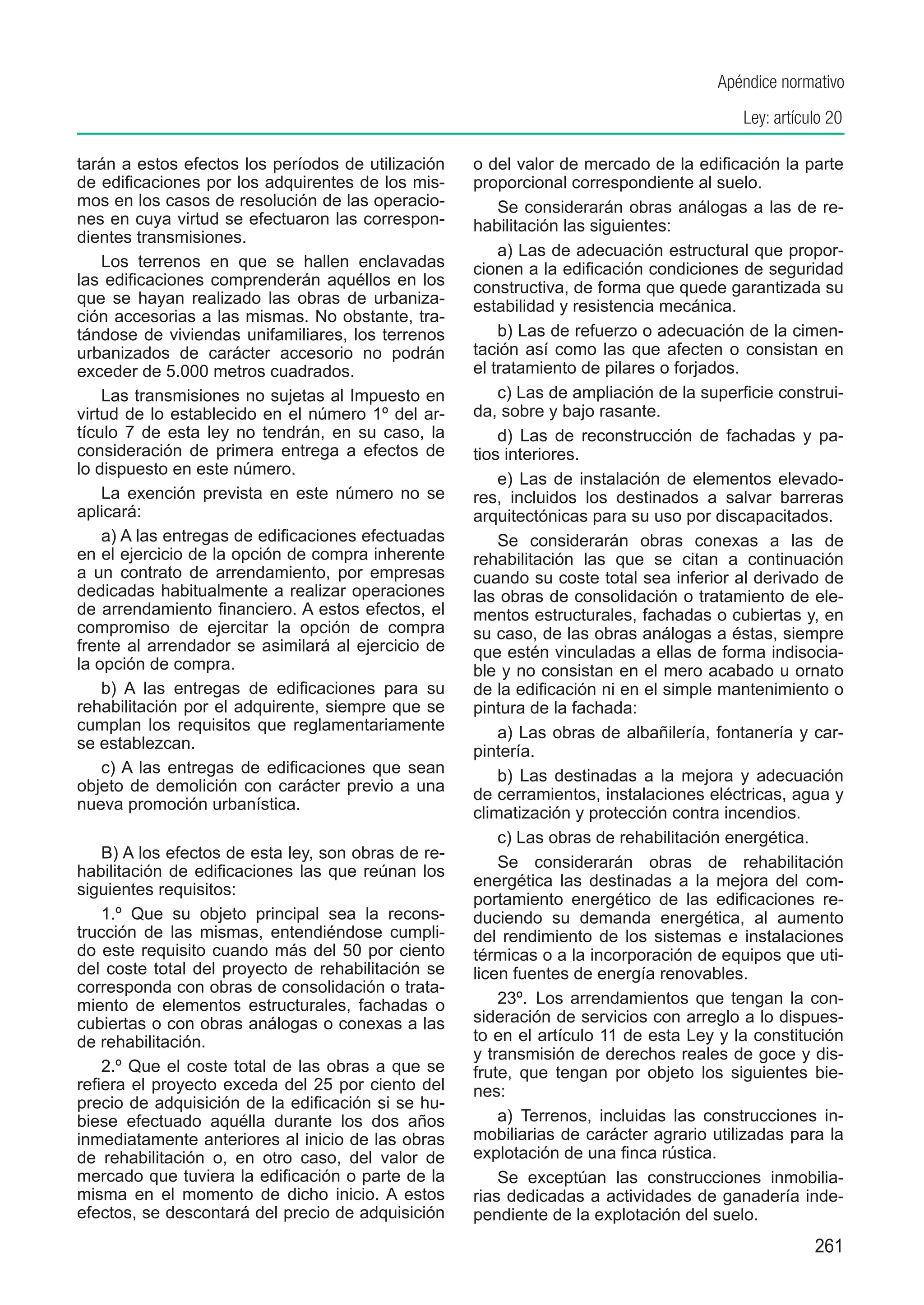 Apéndice normativo
                                                                                          Ley: artículo 20

tarán a estos efectos los períodos de utilización    o del valor de mercado de la edificación la parte
de edificaciones por los adquirentes de los mis-     proporcional correspondiente al suelo.
mos en los casos de resolución de las operacio-          Se considerarán obras análogas a las de re-
nes en cuya virtud se efectuaron las correspon-      habilitación las siguientes:
dientes transmisiones.
                                                         a) Las de adecuación estructural que propor-
    Los terrenos en que se hallen enclavadas         cionen a la edificación condiciones de seguridad
las edificaciones comprenderán aquéllos en los       constructiva, de forma que quede garantizada su
que se hayan realizado las obras de urbaniza-        estabilidad y resistencia mecánica.
ción accesorias a las mismas. No obstante, tra-
tándose de viviendas unifamiliares, los terrenos         b) Las de refuerzo o adecuación de la cimen-
urbanizados de carácter accesorio no podrán          tación así como las que afecten o consistan en
exceder de 5.000 metros cuadrados.                   el tratamiento de pilares o forjados.
    Las transmisiones no sujetas al Impuesto en          c) Las de ampliación de la superficie construi-
virtud de lo establecido en el número 1º del ar-     da, sobre y bajo rasante.
tículo 7 de esta ley no tendrán, en su caso, la          d) Las de reconstrucción de fachadas y pa-
consideración de primera entrega a efectos de        tios interiores.
lo dispuesto en este número.
                                                         e) Las de instalación de elementos elevado-
    La exención prevista en este número no se        res, incluidos los destinados a salvar barreras
aplicará:                                            arquitectónicas para su uso por discapacitados.
    a) A las entregas de edificaciones efectuadas        Se considerarán obras conexas a las de
en el ejercicio de la opción de compra inherente     rehabilitación las que se citan a continuación
a un contrato de arrendamiento, por empresas         cuando su coste total sea inferior al derivado de
dedicadas habitualmente a realizar operaciones       las obras de consolidación o tratamiento de ele-
de arrendamiento financiero. A estos efectos, el     mentos estructurales, fachadas o cubiertas y, en
compromiso de ejercitar la opción de compra          su caso, de las obras análogas a éstas, siempre
frente al arrendador se asimilará al ejercicio de    que estén vinculadas a ellas de forma indisocia-
la opción de compra.                                 ble y no consistan en el mero acabado u ornato
    b) A las entregas de edificaciones para su       de la edificación ni en el simple mantenimiento o
rehabilitación por el adquirente, siempre que se     pintura de la fachada:
cumplan los requisitos que reglamentariamente            a) Las obras de albañilería, fontanería y car-
se establezcan.                                      pintería.
    c) A las entregas de edificaciones que sean          b) Las destinadas a la mejora y adecuación
objeto de demolición con carácter previo a una       de cerramientos, instalaciones eléctricas, agua y
nueva promoción urbanística.
                                                     climatización y protección contra incendios.
                                                         c) Las obras de rehabilitación energética.
    B) A los efectos de esta ley, son obras de re-
                                                         Se considerarán obras de rehabilitación
habilitación de edificaciones las que reúnan los
                                                     energética las destinadas a la mejora del com-
siguientes requisitos:
                                                     portamiento energético de las edificaciones re-
    1.º Que su objeto principal sea la recons-       duciendo su demanda energética, al aumento
trucción de las mismas, entendiéndose cumpli-        del rendimiento de los sistemas e instalaciones
do este requisito cuando más del 50 por ciento       térmicas o a la incorporación de equipos que uti-
del coste total del proyecto de rehabilitación se    licen fuentes de energía renovables.
corresponda con obras de consolidación o trata-
miento de elementos estructurales, fachadas o            23º.  Los arrendamientos que tengan la con-
cubiertas o con obras análogas o conexas a las       sideración de servicios con arreglo a lo dispues-
de rehabilitación.                                   to en el artículo 11 de esta Ley y la constitución
                                                     y transmisión de derechos reales de goce y dis-
    2.º Que el coste total de las obras a que se     frute, que tengan por objeto los siguientes bie-
refiera el proyecto exceda del 25 por ciento del     nes:
precio de adquisición de la edificación si se hu-
biese efectuado aquélla durante los dos años             a)  Terrenos, incluidas las construcciones in-
inmediatamente anteriores al inicio de las obras     mobiliarias de carácter agrario utilizadas para la
de rehabilitación o, en otro caso, del valor de      explotación de una finca rústica.
mercado que tuviera la edificación o parte de la         Se exceptúan las construcciones inmobilia-
misma en el momento de dicho inicio. A estos         rias dedicadas a actividades de ganadería inde-
efectos, se descontará del precio de adquisición     pendiente de la explotación del suelo.
                                                                                                     261
 
