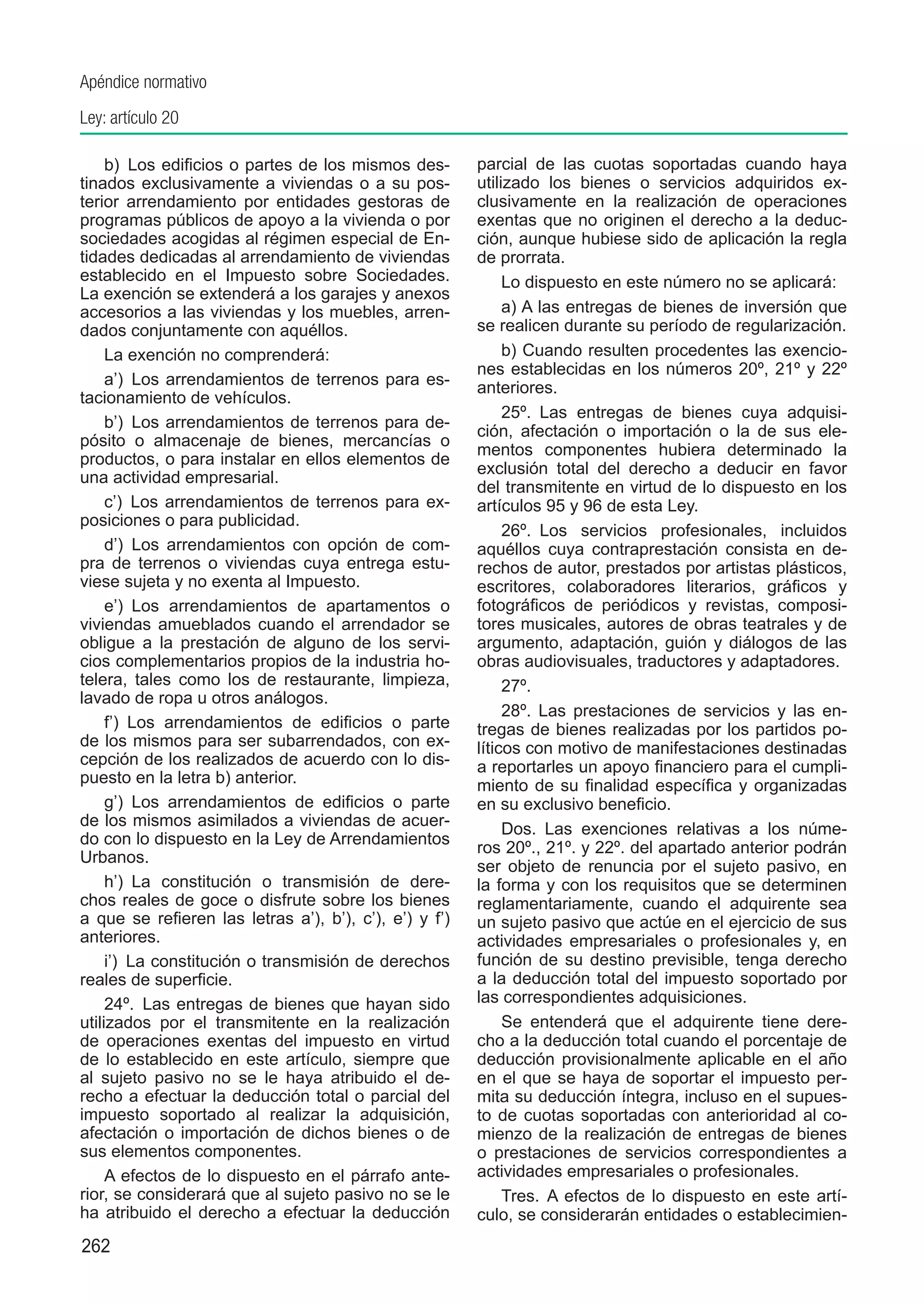 Apéndice normativo
Ley: artículo 20

     b)  Los edificios o partes de los mismos des-      parcial de las cuotas soportadas cuando haya
tinados exclusivamente a viviendas o a su pos-          utilizado los bienes o servicios adquiridos ex-
terior arrendamiento por entidades gestoras de          clusivamente en la realización de operaciones
programas públicos de apoyo a la vivienda o por         exentas que no originen el derecho a la deduc-
sociedades acogidas al régimen especial de En-          ción, aunque hubiese sido de aplicación la regla
tidades dedicadas al arrendamiento de viviendas         de prorrata.
establecido en el Impuesto sobre Sociedades.                 Lo dispuesto en este número no se aplicará:
La exención se extenderá a los garajes y anexos
accesorios a las viviendas y los muebles, arren-             a) A las entregas de bienes de inversión que
dados conjuntamente con aquéllos.                       se realicen durante su período de regularización.
     La exención no comprenderá:                             b) Cuando resulten procedentes las exencio-
                                                        nes establecidas en los números 20º, 21º y 22º
     a’)  Los arrendamientos de terrenos para es-       anteriores.
tacionamiento de vehículos.
                                                             25º.  Las entregas de bienes cuya adquisi-
     b’)  Los arrendamientos de terrenos para de-
                                                        ción, afectación o importación o la de sus ele-
pósito o almacenaje de bienes, mercancías o
                                                        mentos componentes hubiera determinado la
productos, o para instalar en ellos elementos de
                                                        exclusión total del derecho a deducir en favor
una actividad empresarial.
                                                        del transmitente en virtud de lo dispuesto en los
     c’)  Los arrendamientos de terrenos para ex-       artículos 95 y 96 de esta Ley.
posiciones o para publicidad.
                                                             26º.  Los servicios profesionales, incluidos
     d’)  Los arrendamientos con opción de com-         aquéllos cuya contraprestación consista en de-
pra de terrenos o viviendas cuya entrega estu-          rechos de autor, prestados por artistas plásticos,
viese sujeta y no exenta al Impuesto.                   escritores, colaboradores literarios, gráficos y
     e’)  Los arrendamientos de apartamentos o          fotográficos de periódicos y revistas, composi-
viviendas amueblados cuando el arrendador se            tores musicales, autores de obras teatrales y de
obligue a la prestación de alguno de los servi-         argumento, adaptación, guión y diálogos de las
cios complementarios propios de la industria ho-        obras audiovisuales, traductores y adaptadores.
telera, tales como los de restaurante, limpieza,             27º. 
lavado de ropa u otros análogos.
                                                             28º. Las prestaciones de servicios y las en-
     f’)  Los arrendamientos de edificios o parte       tregas de bienes realizadas por los partidos po-
de los mismos para ser subarrendados, con ex-           líticos con motivo de manifestaciones destinadas
cepción de los realizados de acuerdo con lo dis-        a reportarles un apoyo financiero para el cumpli-
puesto en la letra b) anterior.                         miento de su finalidad específica y organizadas
     g’)  Los arrendamientos de edificios o parte       en su exclusivo beneficio. 
de los mismos asimilados a viviendas de acuer-               Dos.  Las exenciones relativas a los núme-
do con lo dispuesto en la Ley de Arrendamientos
                                                        ros 20º., 21º. y 22º. del apartado anterior podrán
Urbanos.
                                                        ser objeto de renuncia por el sujeto pasivo, en
     h’)  La constitución o transmisión de dere-        la forma y con los requisitos que se determinen
chos reales de goce o disfrute sobre los bienes         reglamentariamente, cuando el adquirente sea
a que se refieren las letras a’), b’), c’), e’) y f’)   un sujeto pasivo que actúe en el ejercicio de sus
anteriores.                                             actividades empresariales o profesionales y, en
     i’)  La constitución o transmisión de derechos     función de su destino previsible, tenga derecho
reales de superficie.                                   a la deducción total del impuesto soportado por
     24º.  Las entregas de bienes que hayan sido        las correspondientes adquisiciones.
utilizados por el transmitente en la realización             Se entenderá que el adquirente tiene dere-
de operaciones exentas del impuesto en virtud           cho a la deducción total cuando el porcentaje de
de lo establecido en este artículo, siempre que         deducción provisionalmente aplicable en el año
al sujeto pasivo no se le haya atribuido el de-         en el que se haya de soportar el impuesto per-
recho a efectuar la deducción total o parcial del       mita su deducción íntegra, incluso en el supues-
impuesto soportado al realizar la adquisición,          to de cuotas soportadas con anterioridad al co-
afectación o importación de dichos bienes o de          mienzo de la realización de entregas de bienes
sus elementos componentes.                              o prestaciones de servicios correspondientes a
     A efectos de lo dispuesto en el párrafo ante-      actividades empresariales o profesionales.
rior, se considerará que al sujeto pasivo no se le           Tres.  A efectos de lo dispuesto en este artí-
ha atribuido el derecho a efectuar la deducción         culo, se considerarán entidades o establecimien-
262
 