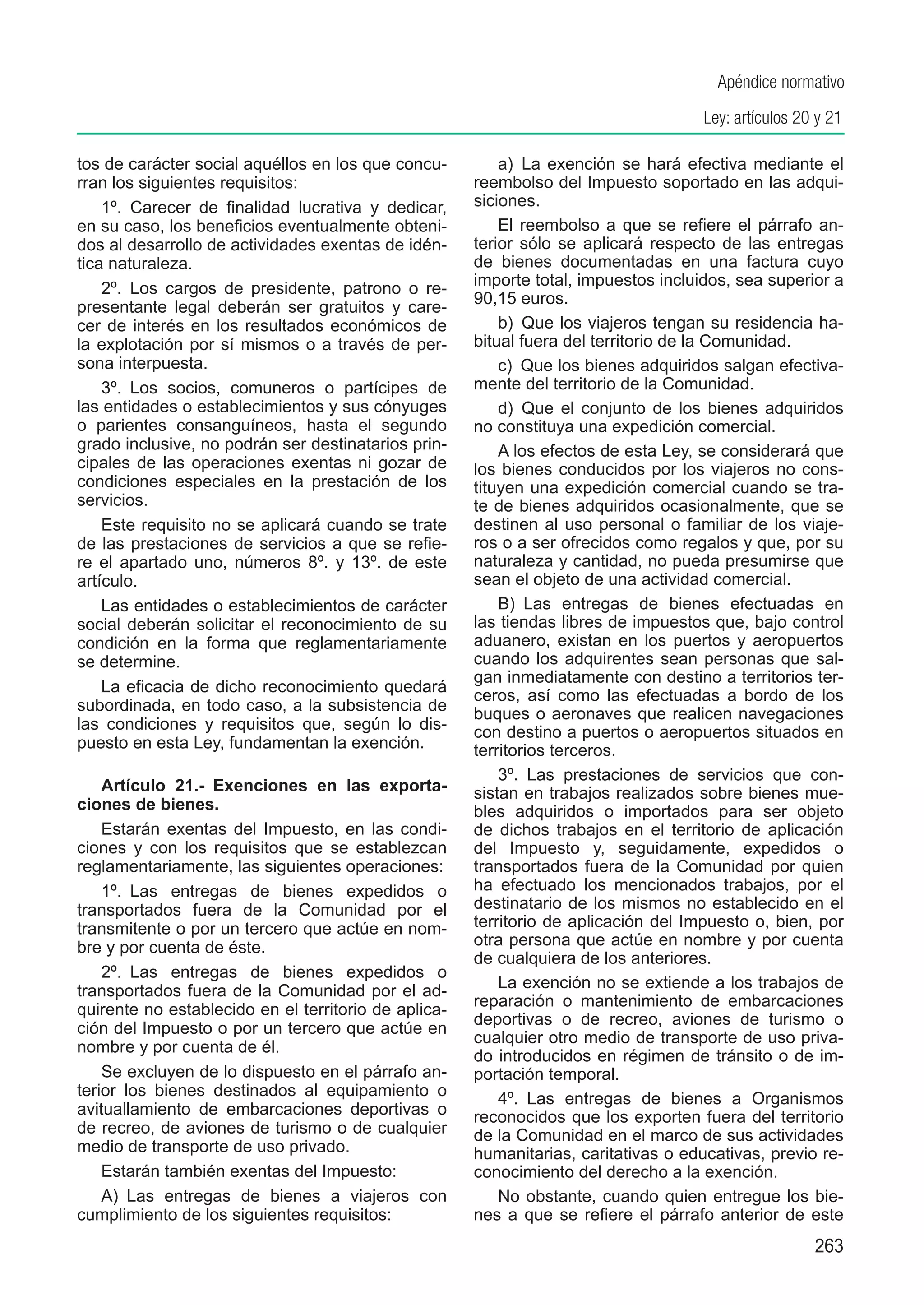 Apéndice normativo
                                                                                     Ley: artículos 20 y 21

tos de carácter social aquéllos en los que concu-         a)  La exención se hará efectiva mediante el
rran los siguientes requisitos:                       reembolso del Impuesto soportado en las adqui-
    1º.  Carecer de finalidad lucrativa y dedicar,    siciones.
en su caso, los beneficios eventualmente obteni-          El reembolso a que se refiere el párrafo an-
dos al desarrollo de actividades exentas de idén-     terior sólo se aplicará respecto de las entregas
tica naturaleza.                                      de bienes documentadas en una factura cuyo
    2º.  Los cargos de presidente, patrono o re-      importe total, impuestos incluidos, sea superior a
                                                      90,15 euros.
presentante legal deberán ser gratuitos y care-
cer de interés en los resultados económicos de            b)  Que los viajeros tengan su residencia ha-
la explotación por sí mismos o a través de per-       bitual fuera del territorio de la Comunidad.
sona interpuesta.                                         c)  Que los bienes adquiridos salgan efectiva-
    3º.  Los socios, comuneros o partícipes de        mente del territorio de la Comunidad.
las entidades o establecimientos y sus cónyuges           d)  Que el conjunto de los bienes adquiridos
o parientes consanguíneos, hasta el segundo           no constituya una expedición comercial.
grado inclusive, no podrán ser destinatarios prin-        A los efectos de esta Ley, se considerará que
cipales de las operaciones exentas ni gozar de        los bienes conducidos por los viajeros no cons-
condiciones especiales en la prestación de los        tituyen una expedición comercial cuando se tra-
servicios.                                            te de bienes adquiridos ocasionalmente, que se
    Este requisito no se aplicará cuando se trate     destinen al uso personal o familiar de los viaje-
de las prestaciones de servicios a que se refie-      ros o a ser ofrecidos como regalos y que, por su
re el apartado uno, números 8º. y 13º. de este        naturaleza y cantidad, no pueda presumirse que
artículo.                                             sean el objeto de una actividad comercial.
    Las entidades o establecimientos de carácter          B)  Las entregas de bienes efectuadas en
social deberán solicitar el reconocimiento de su      las tiendas libres de impuestos que, bajo control
condición en la forma que reglamentariamente          aduanero, existan en los puertos y aeropuertos
se determine.                                         cuando los adquirentes sean personas que sal-
                                                      gan inmediatamente con destino a territorios ter-
    La eficacia de dicho reconocimiento quedará
                                                      ceros, así como las efectuadas a bordo de los
subordinada, en todo caso, a la subsistencia de       buques o aeronaves que realicen navegaciones
las condiciones y requisitos que, según lo dis-       con destino a puertos o aeropuertos situados en
puesto en esta Ley, fundamentan la exención.          territorios terceros.
                                                          3º.  Las prestaciones de servicios que con-
    Artículo 21.-  Exenciones en las exporta-         sistan en trabajos realizados sobre bienes mue-
ciones de bienes.                                     bles adquiridos o importados para ser objeto
    Estarán exentas del Impuesto, en las condi-       de dichos trabajos en el territorio de aplicación
ciones y con los requisitos que se establezcan        del Impuesto y, seguidamente, expedidos o
reglamentariamente, las siguientes operaciones:       transportados fuera de la Comunidad por quien
    1º.  Las entregas de bienes expedidos o           ha efectuado los mencionados trabajos, por el
transportados fuera de la Comunidad por el            destinatario de los mismos no establecido en el
transmitente o por un tercero que actúe en nom-       territorio de aplicación del Impuesto o, bien, por
bre y por cuenta de éste.                             otra persona que actúe en nombre y por cuenta
                                                      de cualquiera de los anteriores.
    2º.  Las entregas de bienes expedidos o
transportados fuera de la Comunidad por el ad-            La exención no se extiende a los trabajos de
                                                      reparación o mantenimiento de embarcaciones
quirente no establecido en el territorio de aplica-
                                                      deportivas o de recreo, aviones de turismo o
ción del Impuesto o por un tercero que actúe en
                                                      cualquier otro medio de transporte de uso priva-
nombre y por cuenta de él.
                                                      do introducidos en régimen de tránsito o de im-
    Se excluyen de lo dispuesto en el párrafo an-     portación temporal.
terior los bienes destinados al equipamiento o            4º.  Las entregas de bienes a Organismos
avituallamiento de embarcaciones deportivas o         reconocidos que los exporten fuera del territorio
de recreo, de aviones de turismo o de cualquier       de la Comunidad en el marco de sus actividades
medio de transporte de uso privado.                   humanitarias, caritativas o educativas, previo re-
    Estarán también exentas del Impuesto:             conocimiento del derecho a la exención.
    A)  Las entregas de bienes a viajeros con             No obstante, cuando quien entregue los bie-
cumplimiento de los siguientes requisitos:            nes a que se refiere el párrafo anterior de este
                                                                                                      263
 