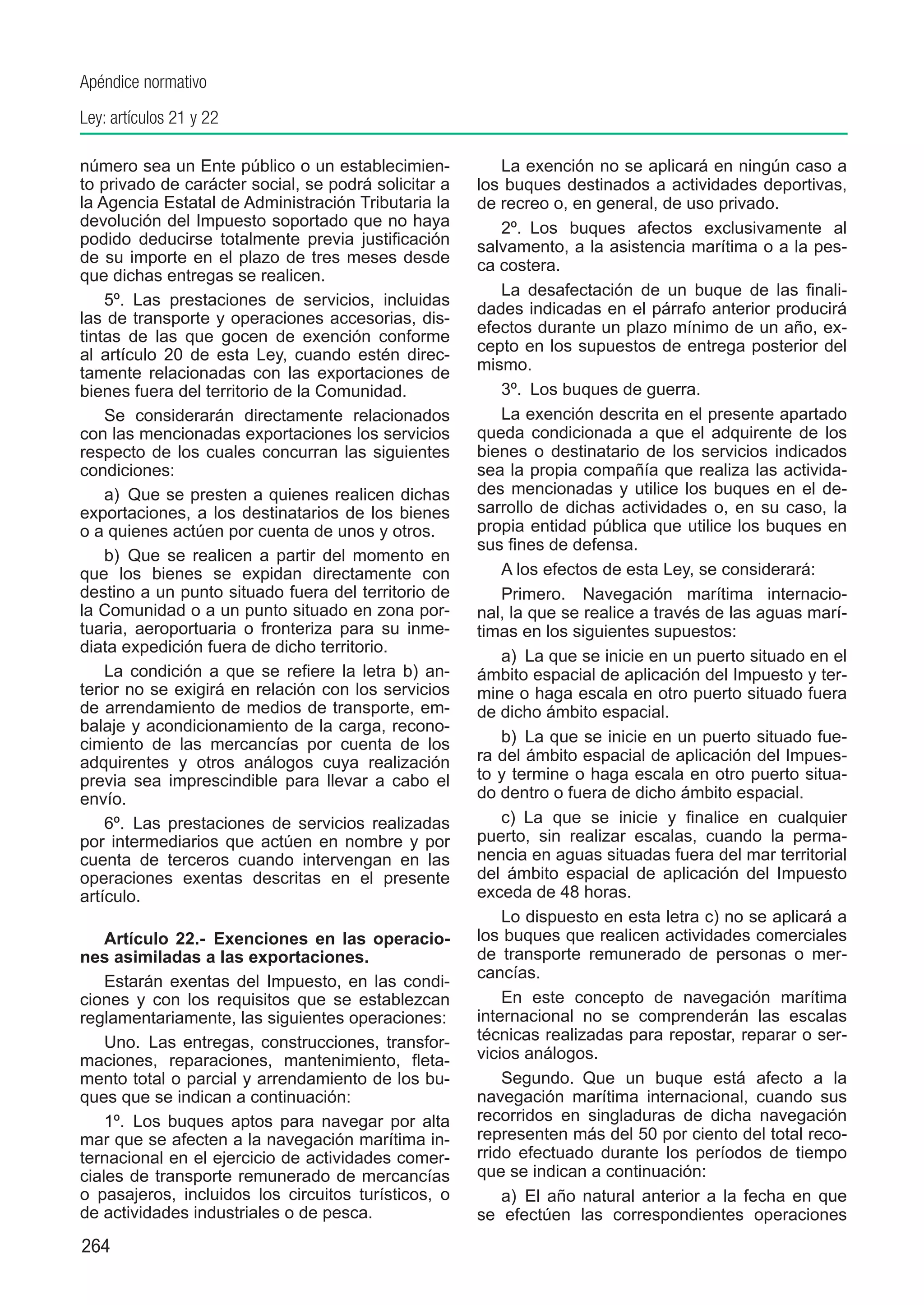 Apéndice normativo
Ley: artículos 21 y 22

número sea un Ente público o un establecimien-            La exención no se aplicará en ningún caso a
to privado de carácter social, se podrá solicitar a   los buques destinados a actividades deportivas,
la Agencia Estatal de Administración Tributaria la    de recreo o, en general, de uso privado.
devolución del Impuesto soportado que no haya             2º.  Los buques afectos exclusivamente al
podido deducirse totalmente previa justificación      salvamento, a la asistencia marítima o a la pes-
de su importe en el plazo de tres meses desde         ca costera.
que dichas entregas se realicen.
                                                          La desafectación de un buque de las finali-
    5º.  Las prestaciones de servicios, incluidas
                                                      dades indicadas en el párrafo anterior producirá
las de transporte y operaciones accesorias, dis-
                                                      efectos durante un plazo mínimo de un año, ex-
tintas de las que gocen de exención conforme
                                                      cepto en los supuestos de entrega posterior del
al artículo 20 de esta Ley, cuando estén direc-
tamente relacionadas con las exportaciones de         mismo.
bienes fuera del territorio de la Comunidad.              3º.  Los buques de guerra.
    Se considerarán directamente relacionados             La exención descrita en el presente apartado
con las mencionadas exportaciones los servicios       queda condicionada a que el adquirente de los
respecto de los cuales concurran las siguientes       bienes o destinatario de los servicios indicados
condiciones:                                          sea la propia compañía que realiza las activida-
    a)  Que se presten a quienes realicen dichas      des mencionadas y utilice los buques en el de-
exportaciones, a los destinatarios de los bienes      sarrollo de dichas actividades o, en su caso, la
o a quienes actúen por cuenta de unos y otros.        propia entidad pública que utilice los buques en
                                                      sus fines de defensa.
    b)  Que se realicen a partir del momento en
que los bienes se expidan directamente con                A los efectos de esta Ley, se considerará:
destino a un punto situado fuera del territorio de        Primero.  Navegación marítima internacio-
la Comunidad o a un punto situado en zona por-        nal, la que se realice a través de las aguas marí-
tuaria, aeroportuaria o fronteriza para su inme-      timas en los siguientes supuestos:
diata expedición fuera de dicho territorio.
                                                          a)  La que se inicie en un puerto situado en el
    La condición a que se refiere la letra b) an-     ámbito espacial de aplicación del Impuesto y ter-
terior no se exigirá en relación con los servicios    mine o haga escala en otro puerto situado fuera
de arrendamiento de medios de transporte, em-         de dicho ámbito espacial.
balaje y acondicionamiento de la carga, recono-
cimiento de las mercancías por cuenta de los              b)  La que se inicie en un puerto situado fue-
adquirentes y otros análogos cuya realización         ra del ámbito espacial de aplicación del Impues-
previa sea imprescindible para llevar a cabo el       to y termine o haga escala en otro puerto situa-
envío.                                                do dentro o fuera de dicho ámbito espacial.
    6º.  Las prestaciones de servicios realizadas         c)  La que se inicie y finalice en cualquier
por intermediarios que actúen en nombre y por         puerto, sin realizar escalas, cuando la perma-
cuenta de terceros cuando intervengan en las          nencia en aguas situadas fuera del mar territorial
operaciones exentas descritas en el presente          del ámbito espacial de aplicación del Impuesto
artículo.                                             exceda de 48 horas.
                                                          Lo dispuesto en esta letra c) no se aplicará a
    Artículo 22.-  Exenciones en las operacio-        los buques que realicen actividades comerciales
nes asimiladas a las exportaciones.                   de transporte remunerado de personas o mer-
                                                      cancías.
    Estarán exentas del Impuesto, en las condi-
ciones y con los requisitos que se establezcan            En este concepto de navegación marítima
reglamentariamente, las siguientes operaciones:       internacional no se comprenderán las escalas
    Uno.  Las entregas, construcciones, transfor-     técnicas realizadas para repostar, reparar o ser-
maciones, reparaciones, mantenimiento, fleta-         vicios análogos.
mento total o parcial y arrendamiento de los bu-          Segundo.  Que un buque está afecto a la
ques que se indican a continuación:                   navegación marítima internacional, cuando sus
    1º.  Los buques aptos para navegar por alta       recorridos en singladuras de dicha navegación
mar que se afecten a la navegación marítima in-       representen más del 50 por ciento del total reco-
ternacional en el ejercicio de actividades comer-     rrido efectuado durante los períodos de tiempo
ciales de transporte remunerado de mercancías         que se indican a continuación:
o pasajeros, incluidos los circuitos turísticos, o        a)  El año natural anterior a la fecha en que
de actividades industriales o de pesca.               se efectúen las correspondientes operaciones
264
 