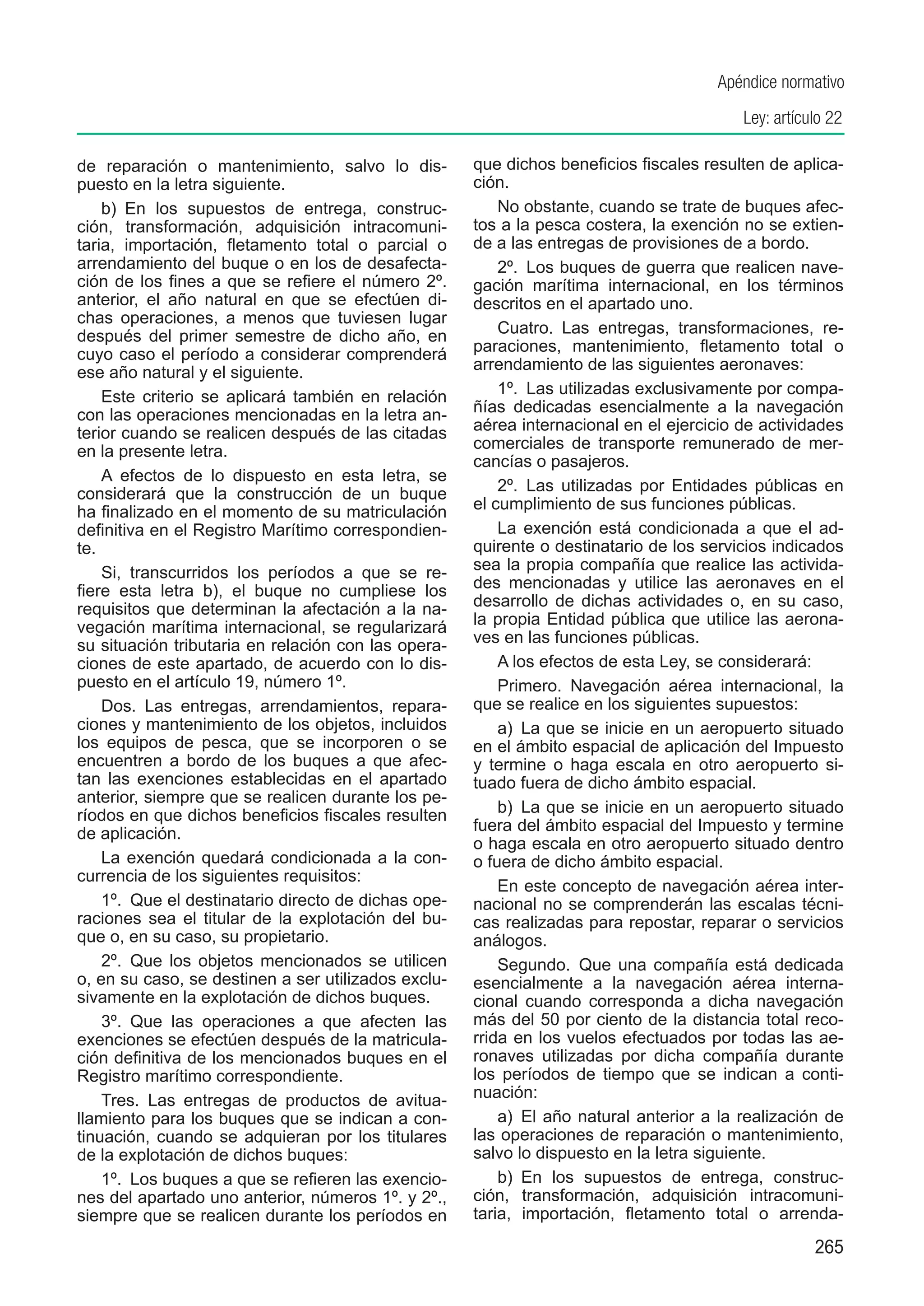 Apéndice normativo
                                                                                           Ley: artículo 22

de reparación o mantenimiento, salvo lo dis-          que dichos beneficios fiscales resulten de aplica-
puesto en la letra siguiente.                         ción.
    b)  En los supuestos de entrega, construc-            No obstante, cuando se trate de buques afec-
ción, transformación, adquisición intracomuni-        tos a la pesca costera, la exención no se extien-
taria, importación, fletamento total o parcial o      de a las entregas de provisiones de a bordo.
arrendamiento del buque o en los de desafecta-            2º.  Los buques de guerra que realicen nave-
ción de los fines a que se refiere el número 2º.      gación marítima internacional, en los términos
anterior, el año natural en que se efectúen di-       descritos en el apartado uno.
chas operaciones, a menos que tuviesen lugar
después del primer semestre de dicho año, en              Cuatro.  Las entregas, transformaciones, re-
cuyo caso el período a considerar comprenderá         paraciones, mantenimiento, fletamento total o
ese año natural y el siguiente.                       arrendamiento de las siguientes aeronaves:
    Este criterio se aplicará también en relación         1º.  Las utilizadas exclusivamente por compa-
con las operaciones mencionadas en la letra an-       ñías dedicadas esencialmente a la navegación
terior cuando se realicen después de las citadas      aérea internacional en el ejercicio de actividades
en la presente letra.                                 comerciales de transporte remunerado de mer-
                                                      cancías o pasajeros.
    A efectos de lo dispuesto en esta letra, se
considerará que la construcción de un buque               2º.  Las utilizadas por Entidades públicas en
ha finalizado en el momento de su matriculación       el cumplimiento de sus funciones públicas.
definitiva en el Registro Marítimo correspondien-         La exención está condicionada a que el ad-
te.                                                   quirente o destinatario de los servicios indicados
    Si, transcurridos los períodos a que se re-       sea la propia compañía que realice las activida-
fiere esta letra b), el buque no cumpliese los        des mencionadas y utilice las aeronaves en el
requisitos que determinan la afectación a la na-      desarrollo de dichas actividades o, en su caso,
vegación marítima internacional, se regularizará      la propia Entidad pública que utilice las aerona-
su situación tributaria en relación con las opera-    ves en las funciones públicas.
ciones de este apartado, de acuerdo con lo dis-           A los efectos de esta Ley, se considerará:
puesto en el artículo 19, número 1º.                      Primero.  Navegación aérea internacional, la
    Dos.  Las entregas, arrendamientos, repara-       que se realice en los siguientes supuestos:
ciones y mantenimiento de los objetos, incluidos          a)  La que se inicie en un aeropuerto situado
los equipos de pesca, que se incorporen o se          en el ámbito espacial de aplicación del Impuesto
encuentren a bordo de los buques a que afec-          y termine o haga escala en otro aeropuerto si-
tan las exenciones establecidas en el apartado        tuado fuera de dicho ámbito espacial.
anterior, siempre que se realicen durante los pe-
ríodos en que dichos beneficios fiscales resulten         b)  La que se inicie en un aeropuerto situado
de aplicación.                                        fuera del ámbito espacial del Impuesto y termine
                                                      o haga escala en otro aeropuerto situado dentro
    La exención quedará condicionada a la con-        o fuera de dicho ámbito espacial.
currencia de los siguientes requisitos:
                                                          En este concepto de navegación aérea inter-
    1º.  Que el destinatario directo de dichas ope-   nacional no se comprenderán las escalas técni-
raciones sea el titular de la explotación del bu-     cas realizadas para repostar, reparar o servicios
que o, en su caso, su propietario.                    análogos.
    2º.  Que los objetos mencionados se utilicen          Segundo.  Que una compañía está dedicada
o, en su caso, se destinen a ser utilizados exclu-    esencialmente a la navegación aérea interna-
sivamente en la explotación de dichos buques.         cional cuando corresponda a dicha navegación
    3º.  Que las operaciones a que afecten las        más del 50 por ciento de la distancia total reco-
exenciones se efectúen después de la matricula-       rrida en los vuelos efectuados por todas las ae-
ción definitiva de los mencionados buques en el       ronaves utilizadas por dicha compañía durante
Registro marítimo correspondiente.                    los períodos de tiempo que se indican a conti-
    Tres.  Las entregas de productos de avitua-       nuación:
llamiento para los buques que se indican a con-           a)  El año natural anterior a la realización de
tinuación, cuando se adquieran por los titulares      las operaciones de reparación o mantenimiento,
de la explotación de dichos buques:                   salvo lo dispuesto en la letra siguiente.
    1º.  Los buques a que se refieren las exencio-        b)  En los supuestos de entrega, construc-
nes del apartado uno anterior, números 1º. y 2º.,     ción, transformación, adquisición intracomuni-
siempre que se realicen durante los períodos en       taria, importación, fletamento total o arrenda-
                                                                                                      265
 