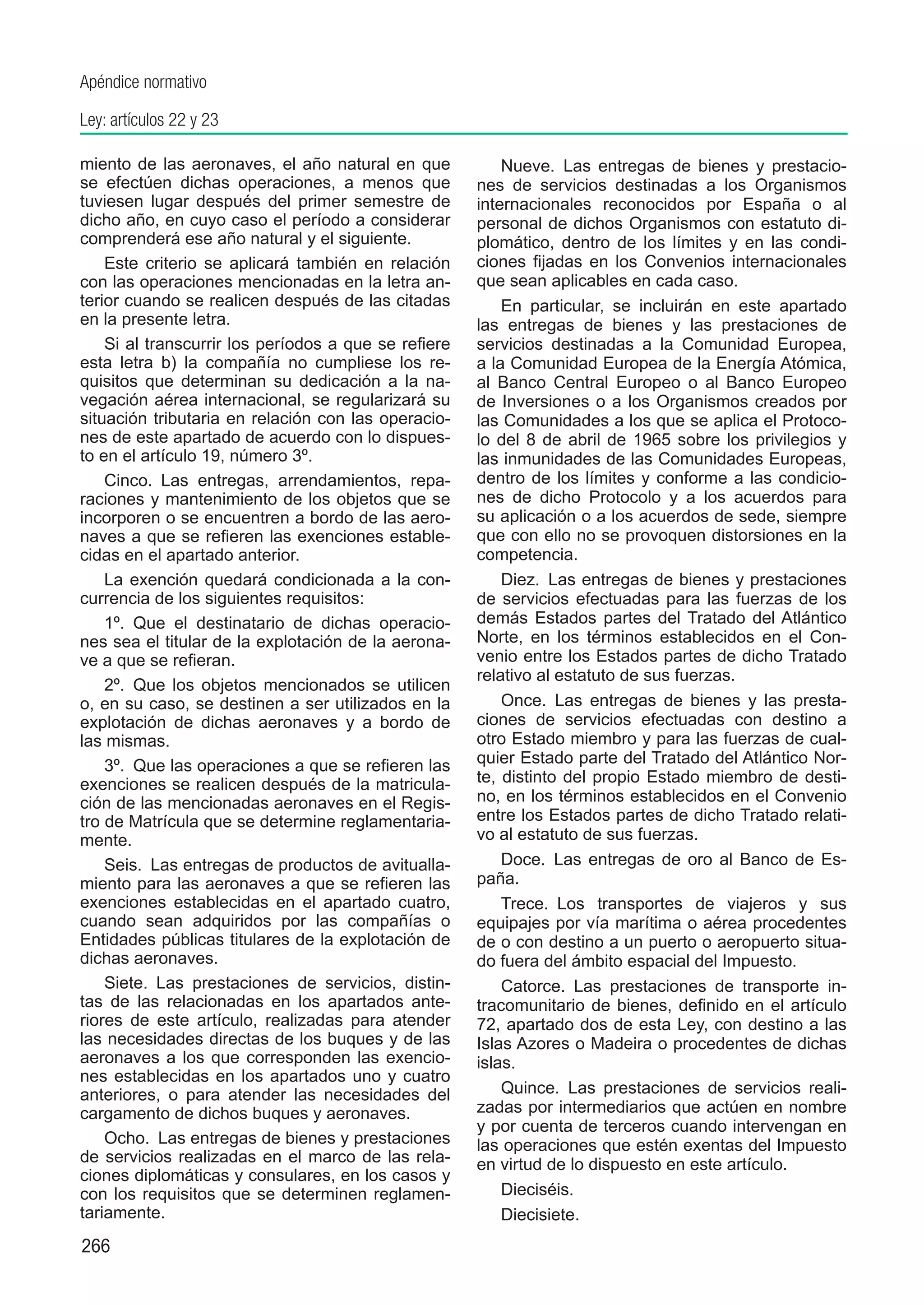 Apéndice normativo

Ley: artículos 22 y 23

miento de las aeronaves, el año natural en que            Nueve.  Las entregas de bienes y prestacio-
se efectúen dichas operaciones, a menos que           nes de servicios destinadas a los Organismos
tuviesen lugar después del primer semestre de         internacionales reconocidos por España o al
dicho año, en cuyo caso el período a considerar       personal de dichos Organismos con estatuto di-
comprenderá ese año natural y el siguiente.           plomático, dentro de los límites y en las condi-
    Este criterio se aplicará también en relación     ciones fijadas en los Convenios internacionales
con las operaciones mencionadas en la letra an-       que sean aplicables en cada caso.
terior cuando se realicen después de las citadas          En particular, se incluirán en este apartado
en la presente letra.                                 las entregas de bienes y las prestaciones de
    Si al transcurrir los períodos a que se refiere   servicios destinadas a la Comunidad Europea,
esta letra b) la compañía no cumpliese los re-        a la Comunidad Europea de la Energía Atómica,
quisitos que determinan su dedicación a la na-        al Banco Central Europeo o al Banco Europeo
vegación aérea internacional, se regularizará su      de Inversiones o a los Organismos creados por
situación tributaria en relación con las operacio-    las Comunidades a los que se aplica el Protoco-
nes de este apartado de acuerdo con lo dispues-       lo del 8 de abril de 1965 sobre los privilegios y
to en el artículo 19, número 3º.                      las inmunidades de las Comunidades Europeas,
    Cinco.  Las entregas, arrendamientos, repa-       dentro de los límites y conforme a las condicio-
raciones y mantenimiento de los objetos que se        nes de dicho Protocolo y a los acuerdos para
incorporen o se encuentren a bordo de las aero-       su aplicación o a los acuerdos de sede, siempre
naves a que se refieren las exenciones estable-       que con ello no se provoquen distorsiones en la
cidas en el apartado anterior.                        competencia.
    La exención quedará condicionada a la con-            Diez.  Las entregas de bienes y prestaciones
currencia de los siguientes requisitos:               de servicios efectuadas para las fuerzas de los
    1º.  Que el destinatario de dichas operacio-      demás Estados partes del Tratado del Atlántico
nes sea el titular de la explotación de la aerona-    Norte, en los términos establecidos en el Con-
ve a que se refieran.                                 venio entre los Estados partes de dicho Tratado
                                                      relativo al estatuto de sus fuerzas.
    2º.  Que los objetos mencionados se utilicen
o, en su caso, se destinen a ser utilizados en la         Once.  Las entregas de bienes y las presta-
explotación de dichas aeronaves y a bordo de          ciones de servicios efectuadas con destino a
las mismas.                                           otro Estado miembro y para las fuerzas de cual-
    3º.  Que las operaciones a que se refieren las    quier Estado parte del Tratado del Atlántico Nor-
exenciones se realicen después de la matricula-       te, distinto del propio Estado miembro de desti-
ción de las mencionadas aeronaves en el Regis-        no, en los términos establecidos en el Convenio
tro de Matrícula que se determine reglamentaria-      entre los Estados partes de dicho Tratado relati-
mente.                                                vo al estatuto de sus fuerzas.
    Seis.  Las entregas de productos de avitualla-        Doce.  Las entregas de oro al Banco de Es-
miento para las aeronaves a que se refieren las       paña.
exenciones establecidas en el apartado cuatro,            Trece.  Los transportes de viajeros y sus
cuando sean adquiridos por las compañías o            equipajes por vía marítima o aérea procedentes
Entidades públicas titulares de la explotación de     de o con destino a un puerto o aeropuerto situa-
dichas aeronaves.                                     do fuera del ámbito espacial del Impuesto.
    Siete.  Las prestaciones de servicios, distin-        Catorce.  Las prestaciones de transporte in-
tas de las relacionadas en los apartados ante-        tracomunitario de bienes, definido en el artículo
riores de este artículo, realizadas para atender      72, apartado dos de esta Ley, con destino a las
las necesidades directas de los buques y de las       Islas Azores o Madeira o procedentes de dichas
aeronaves a los que corresponden las exencio-         islas.
nes establecidas en los apartados uno y cuatro
anteriores, o para atender las necesidades del            Quince.  Las prestaciones de servicios reali-
cargamento de dichos buques y aeronaves.              zadas por intermediarios que actúen en nombre
                                                      y por cuenta de terceros cuando intervengan en
    Ocho.  Las entregas de bienes y prestaciones      las operaciones que estén exentas del Impuesto
de servicios realizadas en el marco de las rela-      en virtud de lo dispuesto en este artículo.
ciones diplomáticas y consulares, en los casos y
con los requisitos que se determinen reglamen-            Dieciséis.
tariamente.                                               Diecisiete.
266
 