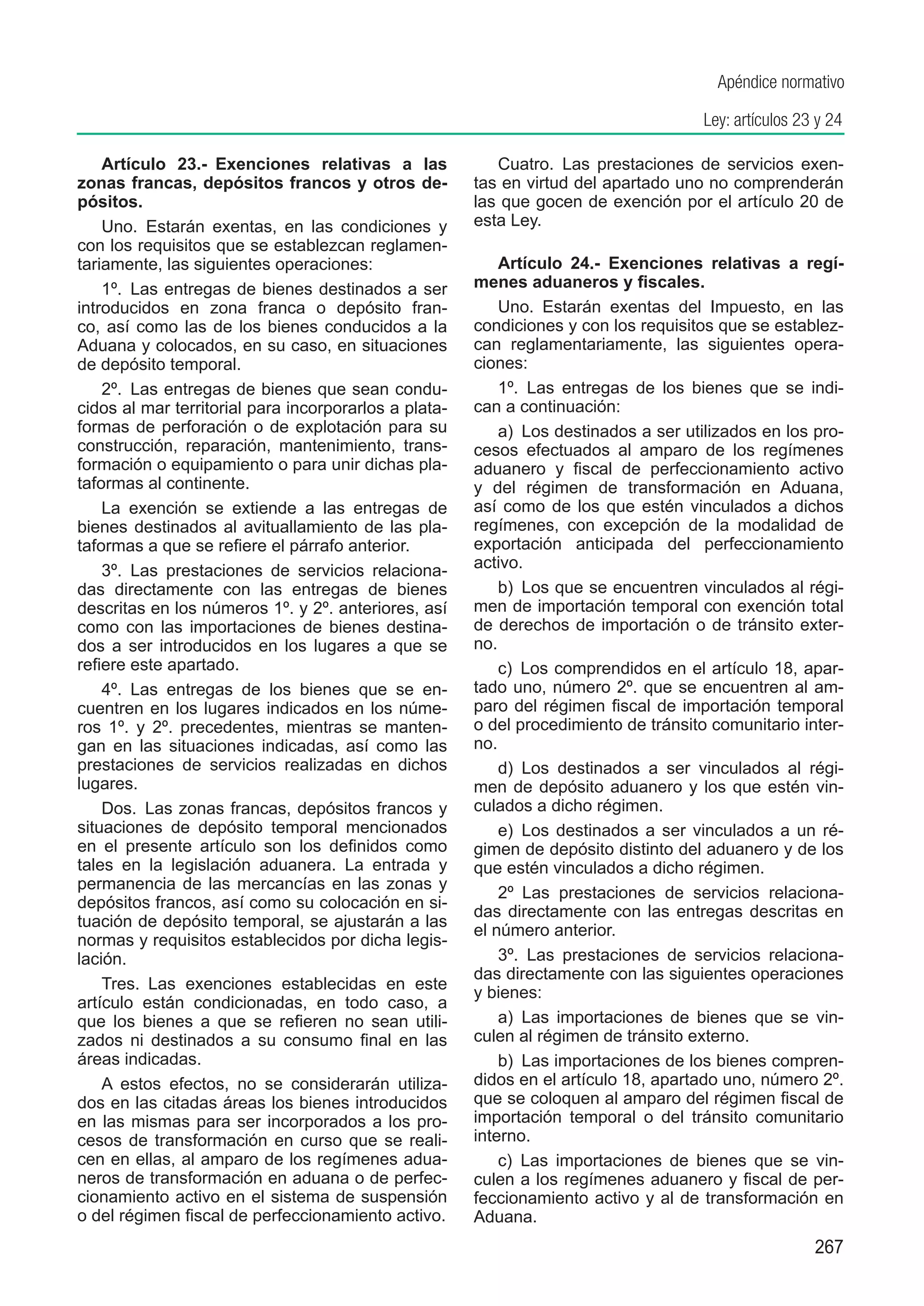Apéndice normativo

                                                                                      Ley: artículos 23 y 24

    Artículo 23.-  Exenciones relativas a las             Cuatro.  Las prestaciones de servicios exen-
zonas francas, depósitos francos y otros de-           tas en virtud del apartado uno no comprenderán
pósitos.                                               las que gocen de exención por el artículo 20 de
    Uno.  Estarán exentas, en las condiciones y        esta Ley.
con los requisitos que se establezcan reglamen-
tariamente, las siguientes operaciones:                    Artículo 24.-  Exenciones relativas a regí-
    1º.  Las entregas de bienes destinados a ser       menes aduaneros y fiscales.
introducidos en zona franca o depósito fran-               Uno.  Estarán exentas del Impuesto, en las
co, así como las de los bienes conducidos a la         condiciones y con los requisitos que se establez-
Aduana y colocados, en su caso, en situaciones         can reglamentariamente, las siguientes opera-
de depósito temporal.                                  ciones:
    2º.  Las entregas de bienes que sean condu-            1º.  Las entregas de los bienes que se indi-
cidos al mar territorial para incorporarlos a plata-   can a continuación:
formas de perforación o de explotación para su             a)  Los destinados a ser utilizados en los pro-
construcción, reparación, mantenimiento, trans-        cesos efectuados al amparo de los regímenes
formación o equipamiento o para unir dichas pla-       aduanero y fiscal de perfeccionamiento activo
taformas al continente.                                y del régimen de transformación en Aduana,
    La exención se extiende a las entregas de          así como de los que estén vinculados a dichos
bienes destinados al avituallamiento de las pla-       regímenes, con excepción de la modalidad de
taformas a que se refiere el párrafo anterior.         exportación anticipada del perfeccionamiento
    3º.  Las prestaciones de servicios relaciona-      activo.
das directamente con las entregas de bienes                b)  Los que se encuentren vinculados al régi-
descritas en los números 1º. y 2º. anteriores, así     men de importación temporal con exención total
como con las importaciones de bienes destina-          de derechos de importación o de tránsito exter-
dos a ser introducidos en los lugares a que se         no.
refiere este apartado.                                     c)  Los comprendidos en el artículo 18, apar-
    4º.  Las entregas de los bienes que se en-         tado uno, número 2º. que se encuentren al am-
cuentren en los lugares indicados en los núme-         paro del régimen fiscal de importación temporal
ros 1º. y 2º. precedentes, mientras se manten-         o del procedimiento de tránsito comunitario inter-
gan en las situaciones indicadas, así como las         no.
prestaciones de servicios realizadas en dichos             d)  Los destinados a ser vinculados al régi-
lugares.                                               men de depósito aduanero y los que estén vin-
    Dos.  Las zonas francas, depósitos francos y       culados a dicho régimen.
situaciones de depósito temporal mencionados               e)  Los destinados a ser vinculados a un ré-
en el presente artículo son los definidos como         gimen de depósito distinto del aduanero y de los
tales en la legislación aduanera. La entrada y         que estén vinculados a dicho régimen.
permanencia de las mercancías en las zonas y
                                                           2º  Las prestaciones de servicios relaciona-
depósitos francos, así como su colocación en si-
                                                       das directamente con las entregas descritas en
tuación de depósito temporal, se ajustarán a las
                                                       el número anterior.
normas y requisitos establecidos por dicha legis-
lación.                                                    3º.  Las prestaciones de servicios relaciona-
                                                       das directamente con las siguientes operaciones
    Tres.  Las exenciones establecidas en este
                                                       y bienes:
artículo están condicionadas, en todo caso, a
que los bienes a que se refieren no sean utili-            a)  Las importaciones de bienes que se vin-
zados ni destinados a su consumo final en las          culen al régimen de tránsito externo.
áreas indicadas.                                           b)  Las importaciones de los bienes compren-
    A estos efectos, no se considerarán utiliza-       didos en el artículo 18, apartado uno, número 2º.
dos en las citadas áreas los bienes introducidos       que se coloquen al amparo del régimen fiscal de
en las mismas para ser incorporados a los pro-         importación temporal o del tránsito comunitario
cesos de transformación en curso que se reali-         interno.
cen en ellas, al amparo de los regímenes adua-             c)  Las importaciones de bienes que se vin-
neros de transformación en aduana o de perfec-         culen a los regímenes aduanero y fiscal de per-
cionamiento activo en el sistema de suspensión         feccionamiento activo y al de transformación en
o del régimen fiscal de perfeccionamiento activo.      Aduana.
                                                                                                       267
 
