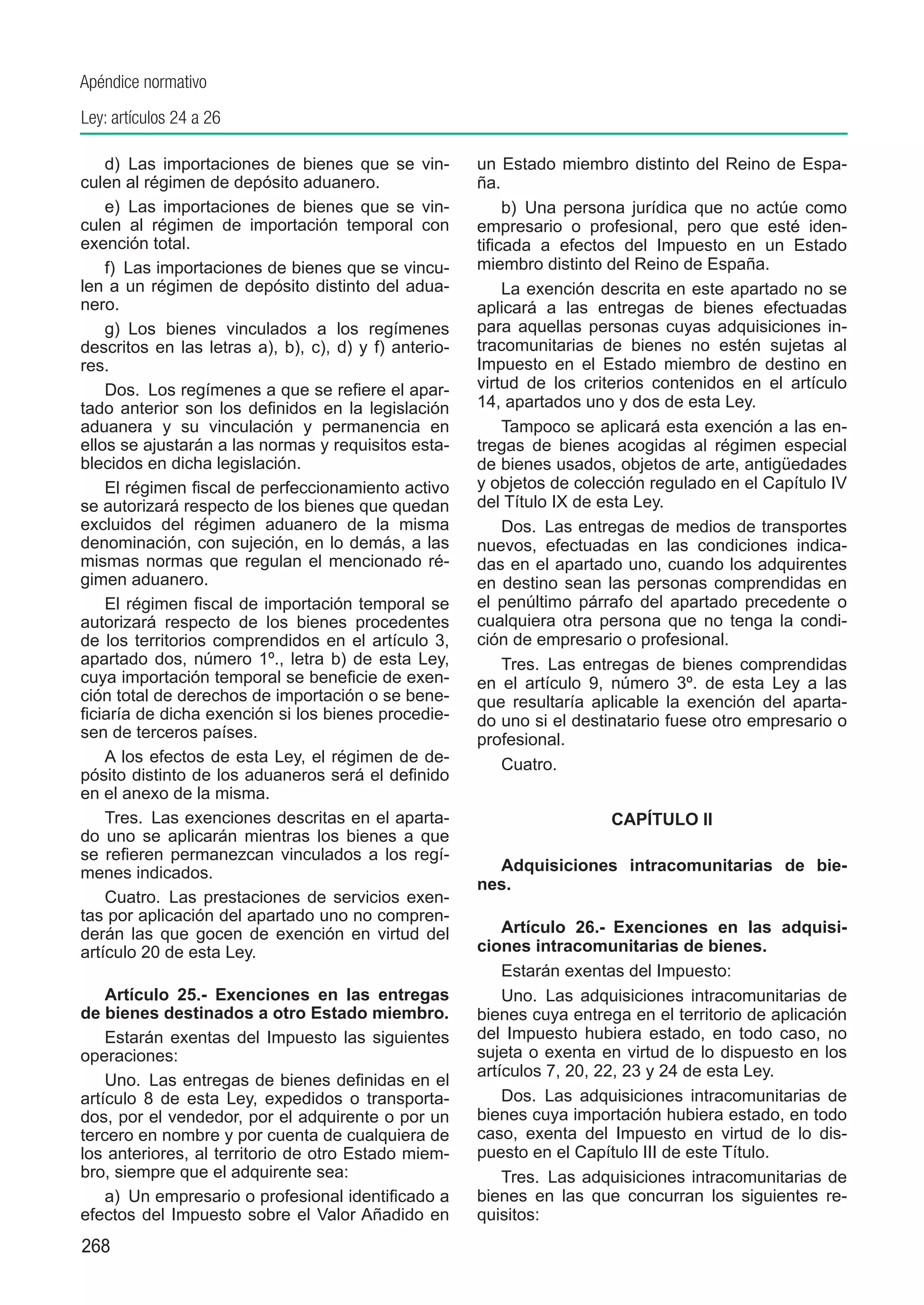 Apéndice normativo
Ley: artículos 24 a 26

    d)  Las importaciones de bienes que se vin-        un Estado miembro distinto del Reino de Espa-
culen al régimen de depósito aduanero.                 ña.
    e)  Las importaciones de bienes que se vin-             b)  Una persona jurídica que no actúe como
culen al régimen de importación temporal con           empresario o profesional, pero que esté iden-
exención total.                                        tificada a efectos del Impuesto en un Estado
    f)  Las importaciones de bienes que se vincu-      miembro distinto del Reino de España.
len a un régimen de depósito distinto del adua-             La exención descrita en este apartado no se
nero.                                                  aplicará a las entregas de bienes efectuadas
    g)  Los bienes vinculados a los regímenes          para aquellas personas cuyas adquisiciones in-
descritos en las letras a), b), c), d) y f) anterio-   tracomunitarias de bienes no estén sujetas al
res.                                                   Impuesto en el Estado miembro de destino en
    Dos.  Los regímenes a que se refiere el apar-      virtud de los criterios contenidos en el artículo
tado anterior son los definidos en la legislación      14, apartados uno y dos de esta Ley.
aduanera y su vinculación y permanencia en                  Tampoco se aplicará esta exención a las en-
ellos se ajustarán a las normas y requisitos esta-     tregas de bienes acogidas al régimen especial
blecidos en dicha legislación.                         de bienes usados, objetos de arte, antigüedades
    El régimen fiscal de perfeccionamiento activo      y objetos de colección regulado en el Capítulo IV
se autorizará respecto de los bienes que quedan        del Título IX de esta Ley.
excluidos del régimen aduanero de la misma                  Dos.  Las entregas de medios de transportes
denominación, con sujeción, en lo demás, a las         nuevos, efectuadas en las condiciones indica-
mismas normas que regulan el mencionado ré-            das en el apartado uno, cuando los adquirentes
gimen aduanero.                                        en destino sean las personas comprendidas en
    El régimen fiscal de importación temporal se       el penúltimo párrafo del apartado precedente o
autorizará respecto de los bienes procedentes          cualquiera otra persona que no tenga la condi-
de los territorios comprendidos en el artículo 3,      ción de empresario o profesional.
apartado dos, número 1º., letra b) de esta Ley,             Tres.  Las entregas de bienes comprendidas
cuya importación temporal se beneficie de exen-        en el artículo 9, número 3º. de esta Ley a las
ción total de derechos de importación o se bene-       que resultaría aplicable la exención del aparta-
ficiaría de dicha exención si los bienes procedie-     do uno si el destinatario fuese otro empresario o
sen de terceros países.                                profesional.
    A los efectos de esta Ley, el régimen de de-            Cuatro.
pósito distinto de los aduaneros será el definido
en el anexo de la misma.
    Tres.  Las exenciones descritas en el aparta-                        CAPÍTULO II
do uno se aplicarán mientras los bienes a que
se refieren permanezcan vinculados a los regí-
menes indicados.                                         Adquisiciones intracomunitarias de bie-
                                                       nes.
    Cuatro.  Las prestaciones de servicios exen-
tas por aplicación del apartado uno no compren-
derán las que gocen de exención en virtud del              Artículo 26.-  Exenciones en las adquisi-
artículo 20 de esta Ley.                               ciones intracomunitarias de bienes.
                                                           Estarán exentas del Impuesto:
    Artículo 25.-  Exenciones en las entregas              Uno.  Las adquisiciones intracomunitarias de
de bienes destinados a otro Estado miembro.            bienes cuya entrega en el territorio de aplicación
    Estarán exentas del Impuesto las siguientes        del Impuesto hubiera estado, en todo caso, no
operaciones:                                           sujeta o exenta en virtud de lo dispuesto en los
                                                       artículos 7, 20, 22, 23 y 24 de esta Ley.
    Uno.  Las entregas de bienes definidas en el
artículo 8 de esta Ley, expedidos o transporta-            Dos.  Las adquisiciones intracomunitarias de
dos, por el vendedor, por el adquirente o por un       bienes cuya importación hubiera estado, en todo
tercero en nombre y por cuenta de cualquiera de        caso, exenta del Impuesto en virtud de lo dis-
los anteriores, al territorio de otro Estado miem-     puesto en el Capítulo III de este Título.
bro, siempre que el adquirente sea:                        Tres.  Las adquisiciones intracomunitarias de
    a)  Un empresario o profesional identificado a     bienes en las que concurran los siguientes re-
efectos del Impuesto sobre el Valor Añadido en         quisitos:
268
 