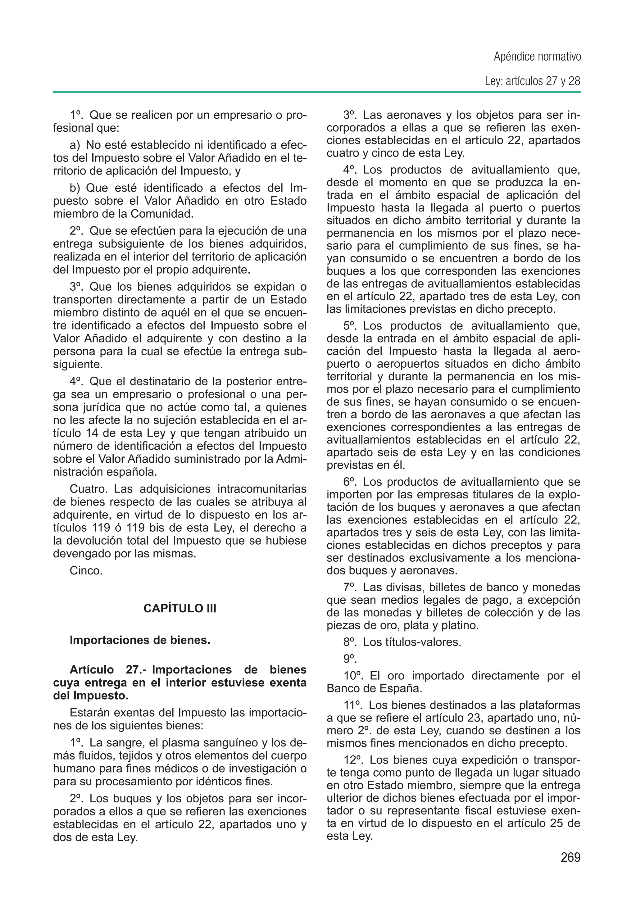 Apéndice normativo
                                                                                       Ley: artículos 27 y 28

    1º.  Que se realicen por un empresario o pro-           3º.  Las aeronaves y los objetos para ser in-
fesional que:                                           corporados a ellas a que se refieren las exen-
    a)  No esté establecido ni identificado a efec-     ciones establecidas en el artículo 22, apartados
tos del Impuesto sobre el Valor Añadido en el te-       cuatro y cinco de esta Ley.
rritorio de aplicación del Impuesto, y                      4º.  Los productos de avituallamiento que,
    b)  Que esté identificado a efectos del Im-         desde el momento en que se produzca la en-
puesto sobre el Valor Añadido en otro Estado            trada en el ámbito espacial de aplicación del
                                                        Impuesto hasta la llegada al puerto o puertos
miembro de la Comunidad.
                                                        situados en dicho ámbito territorial y durante la
    2º.  Que se efectúen para la ejecución de una       permanencia en los mismos por el plazo nece-
entrega subsiguiente de los bienes adquiridos,          sario para el cumplimiento de sus fines, se ha-
realizada en el interior del territorio de aplicación   yan consumido o se encuentren a bordo de los
del Impuesto por el propio adquirente.                  buques a los que corresponden las exenciones
    3º.  Que los bienes adquiridos se expidan o         de las entregas de avituallamientos establecidas
transporten directamente a partir de un Estado          en el artículo 22, apartado tres de esta Ley, con
miembro distinto de aquél en el que se encuen-          las limitaciones previstas en dicho precepto.
tre identificado a efectos del Impuesto sobre el            5º.  Los productos de avituallamiento que,
Valor Añadido el adquirente y con destino a la          desde la entrada en el ámbito espacial de apli-
persona para la cual se efectúe la entrega sub-         cación del Impuesto hasta la llegada al aero-
siguiente.                                              puerto o aeropuertos situados en dicho ámbito
    4º.  Que el destinatario de la posterior entre-     territorial y durante la permanencia en los mis-
ga sea un empresario o profesional o una per-           mos por el plazo necesario para el cumplimiento
sona jurídica que no actúe como tal, a quienes          de sus fines, se hayan consumido o se encuen-
no les afecte la no sujeción establecida en el ar-      tren a bordo de las aeronaves a que afectan las
                                                        exenciones correspondientes a las entregas de
tículo 14 de esta Ley y que tengan atribuido un
                                                        avituallamientos establecidas en el artículo 22,
número de identificación a efectos del Impuesto
                                                        apartado seis de esta Ley y en las condiciones
sobre el Valor Añadido suministrado por la Admi-
                                                        previstas en él.
nistración española.
                                                            6º.  Los productos de avituallamiento que se
    Cuatro.  Las adquisiciones intracomunitarias        importen por las empresas titulares de la explo-
de bienes respecto de las cuales se atribuya al         tación de los buques y aeronaves a que afectan
adquirente, en virtud de lo dispuesto en los ar-        las exenciones establecidas en el artículo 22,
tículos 119 ó 119 bis de esta Ley, el derecho a         apartados tres y seis de esta Ley, con las limita-
la devolución total del Impuesto que se hubiese         ciones establecidas en dichos preceptos y para
devengado por las mismas.                               ser destinados exclusivamente a los menciona-
    Cinco.                                              dos buques y aeronaves.
                                                            7º.  Las divisas, billetes de banco y monedas
                                                        que sean medios legales de pago, a excepción
                  CAPÍTULO III                          de las monedas y billetes de colección y de las
                                                        piezas de oro, plata y platino.
   Importaciones de bienes.                                 8º.  Los títulos-valores.
                                                            9º. 
   Artículo 27.-  Importaciones de bienes
                                                            10º.  El oro importado directamente por el
cuya entrega en el interior estuviese exenta            Banco de España.
del Impuesto.
                                                            11º.  Los bienes destinados a las plataformas
   Estarán exentas del Impuesto las importacio-         a que se refiere el artículo 23, apartado uno, nú-
nes de los siguientes bienes:                           mero 2º. de esta Ley, cuando se destinen a los
   1º.  La sangre, el plasma sanguíneo y los de-        mismos fines mencionados en dicho precepto.
más fluidos, tejidos y otros elementos del cuerpo           12º.  Los bienes cuya expedición o transpor-
humano para fines médicos o de investigación o          te tenga como punto de llegada un lugar situado
para su procesamiento por idénticos fines.              en otro Estado miembro, siempre que la entrega
   2º.  Los buques y los objetos para ser incor-        ulterior de dichos bienes efectuada por el impor-
porados a ellos a que se refieren las exenciones        tador o su representante fiscal estuviese exen-
establecidas en el artículo 22, apartados uno y         ta en virtud de lo dispuesto en el artículo 25 de
dos de esta Ley.                                        esta Ley.
                                                                                                        269
 