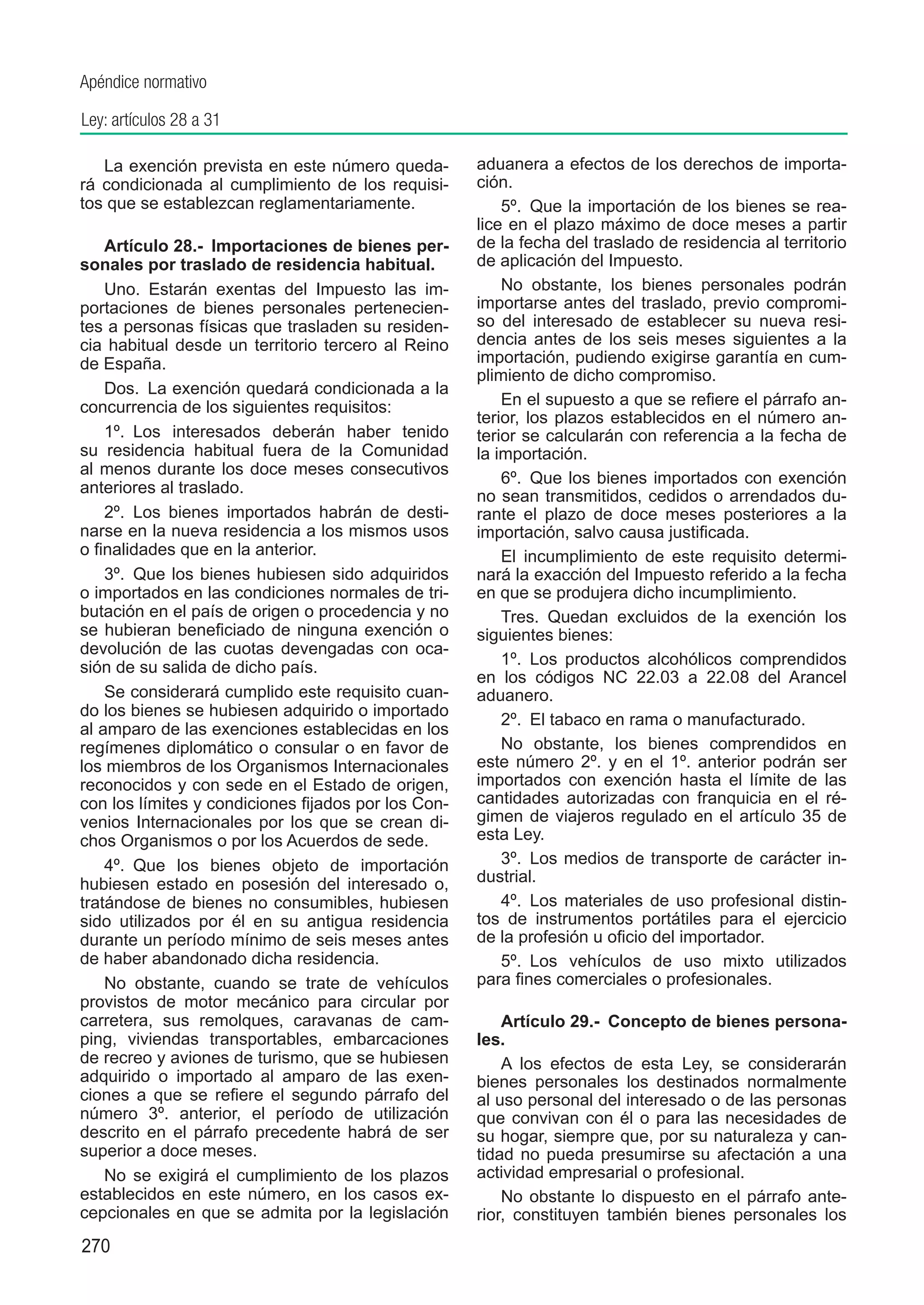 Apéndice normativo

Ley: artículos 28 a 31

   La exención prevista en este número queda-        aduanera a efectos de los derechos de importa-
rá condicionada al cumplimiento de los requisi-      ción.
tos que se establezcan reglamentariamente.               5º.  Que la importación de los bienes se rea-
                                                     lice en el plazo máximo de doce meses a partir
    Artículo 28.-  Importaciones de bienes per-      de la fecha del traslado de residencia al territorio
sonales por traslado de residencia habitual.         de aplicación del Impuesto.
    Uno.  Estarán exentas del Impuesto las im-           No obstante, los bienes personales podrán
portaciones de bienes personales pertenecien-        importarse antes del traslado, previo compromi-
tes a personas físicas que trasladen su residen-     so del interesado de establecer su nueva resi-
cia habitual desde un territorio tercero al Reino    dencia antes de los seis meses siguientes a la
de España.                                           importación, pudiendo exigirse garantía en cum-
                                                     plimiento de dicho compromiso.
    Dos.  La exención quedará condicionada a la
concurrencia de los siguientes requisitos:               En el supuesto a que se refiere el párrafo an-
                                                     terior, los plazos establecidos en el número an-
    1º.  Los interesados deberán haber tenido        terior se calcularán con referencia a la fecha de
su residencia habitual fuera de la Comunidad         la importación.
al menos durante los doce meses consecutivos
                                                         6º.  Que los bienes importados con exención
anteriores al traslado.
                                                     no sean transmitidos, cedidos o arrendados du-
    2º.  Los bienes importados habrán de desti-      rante el plazo de doce meses posteriores a la
narse en la nueva residencia a los mismos usos       importación, salvo causa justificada.
o finalidades que en la anterior.                        El incumplimiento de este requisito determi-
    3º.  Que los bienes hubiesen sido adquiridos     nará la exacción del Impuesto referido a la fecha
o importados en las condiciones normales de tri-     en que se produjera dicho incumplimiento.
butación en el país de origen o procedencia y no         Tres.  Quedan excluidos de la exención los
se hubieran beneficiado de ninguna exención o        siguientes bienes:
devolución de las cuotas devengadas con oca-
sión de su salida de dicho país.                         1º.  Los productos alcohólicos comprendidos
                                                     en los códigos NC 22.03 a 22.08 del Arancel
    Se considerará cumplido este requisito cuan-     aduanero.
do los bienes se hubiesen adquirido o importado
                                                         2º.  El tabaco en rama o manufacturado.
al amparo de las exenciones establecidas en los
regímenes diplomático o consular o en favor de           No obstante, los bienes comprendidos en
los miembros de los Organismos Internacionales       este número 2º. y en el 1º. anterior podrán ser
reconocidos y con sede en el Estado de origen,       importados con exención hasta el límite de las
con los límites y condiciones fijados por los Con-   cantidades autorizadas con franquicia en el ré-
venios Internacionales por los que se crean di-      gimen de viajeros regulado en el artículo 35 de
chos Organismos o por los Acuerdos de sede.          esta Ley.
    4º.  Que los bienes objeto de importación            3º.  Los medios de transporte de carácter in-
hubiesen estado en posesión del interesado o,        dustrial.
tratándose de bienes no consumibles, hubiesen            4º.  Los materiales de uso profesional distin-
sido utilizados por él en su antigua residencia      tos de instrumentos portátiles para el ejercicio
durante un período mínimo de seis meses antes        de la profesión u oficio del importador.
de haber abandonado dicha residencia.                    5º.  Los vehículos de uso mixto utilizados
    No obstante, cuando se trate de vehículos        para fines comerciales o profesionales.
provistos de motor mecánico para circular por
carretera, sus remolques, caravanas de cam-              Artículo 29.-  Concepto de bienes persona-
ping, viviendas transportables, embarcaciones        les.
de recreo y aviones de turismo, que se hubiesen          A los efectos de esta Ley, se considerarán
adquirido o importado al amparo de las exen-         bienes personales los destinados normalmente
ciones a que se refiere el segundo párrafo del       al uso personal del interesado o de las personas
número 3º. anterior, el período de utilización       que convivan con él o para las necesidades de
descrito en el párrafo precedente habrá de ser       su hogar, siempre que, por su naturaleza y can-
superior a doce meses.                               tidad no pueda presumirse su afectación a una
    No se exigirá el cumplimiento de los plazos      actividad empresarial o profesional.
establecidos en este número, en los casos ex-            No obstante lo dispuesto en el párrafo ante-
cepcionales en que se admita por la legislación      rior, constituyen también bienes personales los
270
 