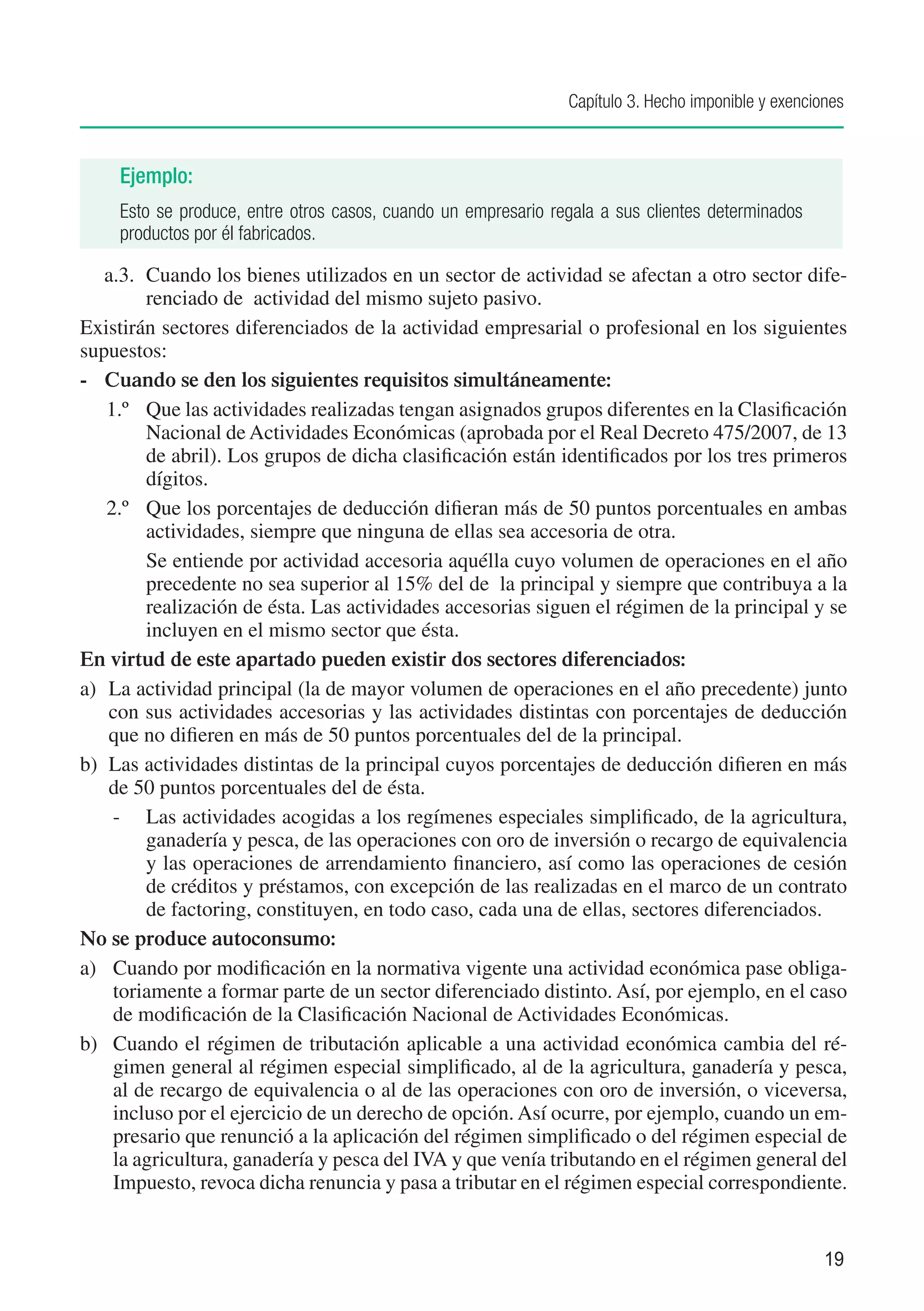 Capítulo 3. Hecho imponible y exenciones



     Ejemplo:
     Esto se produce, entre otros casos, cuando un empresario regala a sus clientes determinados
     productos por él fabricados.

   a.3.	 Cuando los bienes utilizados en un sector de actividad se afectan a otro sector dife-
          renciado de actividad del mismo sujeto pasivo.
Existirán sectores diferenciados de la actividad empresarial o profesional en los siguientes
supuestos:
-	 Cuando se den los siguientes requisitos simultáneamente:
    1.º	 Que las actividades realizadas tengan asignados grupos diferentes en la Clasificación
          Nacional de Actividades Económicas (aprobada por el Real Decreto 475/2007, de 13
          de abril). Los grupos de dicha clasificación están identificados por los tres primeros
          dígitos.
    2.º	 Que los porcentajes de deducción difieran más de 50 puntos porcentuales en ambas
          actividades, siempre que ninguna de ellas sea accesoria de otra.
    	     Se entiende por actividad accesoria aquélla cuyo volumen de operaciones en el año
          precedente no sea superior al 15% del de la principal y siempre que contribuya a la
          realización de ésta. Las actividades accesorias siguen el régimen de la principal y se
          incluyen en el mismo sector que ésta.
En virtud de este apartado pueden existir dos sectores diferenciados:
a)	 La actividad principal (la de mayor volumen de operaciones en el año precedente) junto
    con sus actividades accesorias y las actividades distintas con porcentajes de deducción
    que no difieren en más de 50 puntos porcentuales del de la principal.
b)	 Las actividades distintas de la principal cuyos porcentajes de deducción difieren en más
    de 50 puntos porcentuales del de ésta.
      -	 Las actividades acogidas a los regímenes especiales simplificado, de la agricultura,
          ganadería y pesca, de las operaciones con oro de inversión o recargo de equivalencia
          y las operaciones de arrendamiento financiero, así como las operaciones de cesión
          de créditos y préstamos, con excepción de las realizadas en el marco de un contrato
          de factoring, constituyen, en todo caso, cada una de ellas, sectores diferenciados.
No se produce autoconsumo:
a)	 Cuando por modificación en la normativa vigente una actividad económica pase obliga-
      toriamente a formar parte de un sector diferenciado distinto. Así, por ejemplo, en el caso
      de modificación de la Clasificación Nacional de Actividades Económicas.
b)	 Cuando el régimen de tributación aplicable a una actividad económica cambia del ré-
      gimen general al régimen especial simplificado, al de la agricultura, ganadería y pesca,
      al de recargo de equivalencia o al de las operaciones con oro de inversión, o viceversa,
      incluso por el ejercicio de un derecho de opción. Así ocurre, por ejemplo, cuando un em-
      presario que renunció a la aplicación del régimen simplificado o del régimen especial de
      la agricultura, ganadería y pesca del IVA y que venía tributando en el régimen general del
      Impuesto, revoca dicha renuncia y pasa a tributar en el régimen especial correspondiente.


                                                                                                     19
 