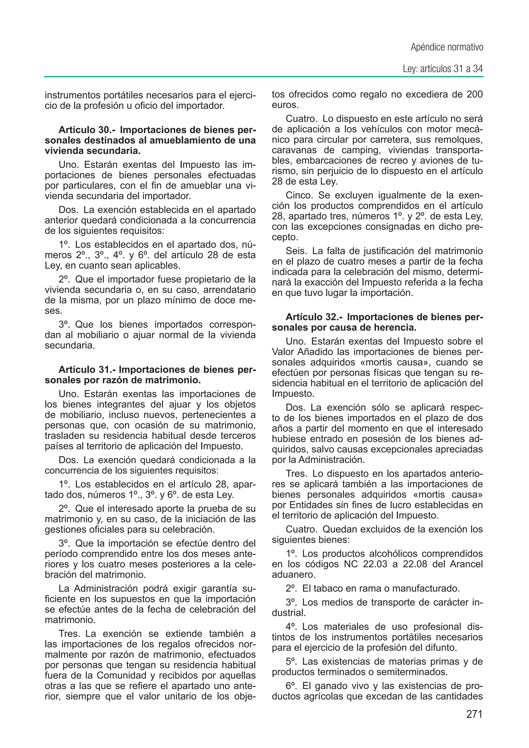 Apéndice normativo

                                                                                     Ley: artículos 31 a 34

instrumentos portátiles necesarios para el ejerci-   tos ofrecidos como regalo no excediera de 200
cio de la profesión u oficio del importador.         euros.
                                                        Cuatro.  Lo dispuesto en este artículo no será
    Artículo 30.-  Importaciones de bienes per-      de aplicación a los vehículos con motor mecá-
sonales destinados al amueblamiento de una           nico para circular por carretera, sus remolques,
vivienda secundaria.                                 caravanas de camping, viviendas transporta-
    Uno.  Estarán exentas del Impuesto las im-       bles, embarcaciones de recreo y aviones de tu-
portaciones de bienes personales efectuadas          rismo, sin perjuicio de lo dispuesto en el artículo
por particulares, con el fin de amueblar una vi-     28 de esta Ley.
vienda secundaria del importador.                       Cinco.  Se excluyen igualmente de la exen-
    Dos.  La exención establecida en el apartado     ción los productos comprendidos en el artículo
anterior quedará condicionada a la concurrencia      28, apartado tres, números 1º. y 2º. de esta Ley,
de los siguientes requisitos:                        con las excepciones consignadas en dicho pre-
                                                     cepto.
    1º.  Los establecidos en el apartado dos, nú-
meros 2º., 3º., 4º. y 6º. del artículo 28 de esta       Seis.  La falta de justificación del matrimonio
Ley, en cuanto sean aplicables.                      en el plazo de cuatro meses a partir de la fecha
                                                     indicada para la celebración del mismo, determi-
    2º.  Que el importador fuese propietario de la   nará la exacción del Impuesto referida a la fecha
vivienda secundaria o, en su caso, arrendatario      en que tuvo lugar la importación.
de la misma, por un plazo mínimo de doce me-
ses.
                                                         Artículo 32.-  Importaciones de bienes per-
    3º.  Que los bienes importados correspon-        sonales por causa de herencia.
dan al mobiliario o ajuar normal de la vivienda
secundaria.                                              Uno.  Estarán exentas del Impuesto sobre el
                                                     Valor Añadido las importaciones de bienes per-
                                                     sonales adquiridos «mortis causa», cuando se
    Artículo 31.- Importaciones de bienes per-       efectúen por personas físicas que tengan su re-
sonales por razón de matrimonio.                     sidencia habitual en el territorio de aplicación del
    Uno.  Estarán exentas las importaciones de       Impuesto.
los bienes integrantes del ajuar y los objetos           Dos.  La exención sólo se aplicará respec-
de mobiliario, incluso nuevos, pertenecientes a      to de los bienes importados en el plazo de dos
personas que, con ocasión de su matrimonio,          años a partir del momento en que el interesado
trasladen su residencia habitual desde terceros      hubiese entrado en posesión de los bienes ad-
países al territorio de aplicación del Impuesto.     quiridos, salvo causas excepcionales apreciadas
    Dos.  La exención quedará condicionada a la      por la Administración.
concurrencia de los siguientes requisitos:               Tres.  Lo dispuesto en los apartados anterio-
    1º.  Los establecidos en el artículo 28, apar-   res se aplicará también a las importaciones de
tado dos, números 1º., 3º. y 6º. de esta Ley.        bienes personales adquiridos «mortis causa»
    2º.  Que el interesado aporte la prueba de su    por Entidades sin fines de lucro establecidas en
matrimonio y, en su caso, de la iniciación de las    el territorio de aplicación del Impuesto.
gestiones oficiales para su celebración.                 Cuatro.  Quedan excluidos de la exención los
    3º.  Que la importación se efectúe dentro del    siguientes bienes:
período comprendido entre los dos meses ante-            1º.  Los productos alcohólicos comprendidos
riores y los cuatro meses posteriores a la cele-     en los códigos NC 22.03 a 22.08 del Arancel
bración del matrimonio.                              aduanero.
    La Administración podrá exigir garantía su-          2º.  El tabaco en rama o manufacturado.
ficiente en los supuestos en que la importación          3º.  Los medios de transporte de carácter in-
se efectúe antes de la fecha de celebración del      dustrial.
matrimonio.
                                                         4º.  Los materiales de uso profesional dis-
    Tres.  La exención se extiende también a         tintos de los instrumentos portátiles necesarios
las importaciones de los regalos ofrecidos nor-      para el ejercicio de la profesión del difunto.
malmente por razón de matrimonio, efectuados
por personas que tengan su residencia habitual           5º.  Las existencias de materias primas y de
fuera de la Comunidad y recibidos por aquellas       productos terminados o semiterminados.
otras a las que se refiere el apartado uno ante-         6º.  El ganado vivo y las existencias de pro-
rior, siempre que el valor unitario de los obje-     ductos agrícolas que excedan de las cantidades
                                                                                                      271
 