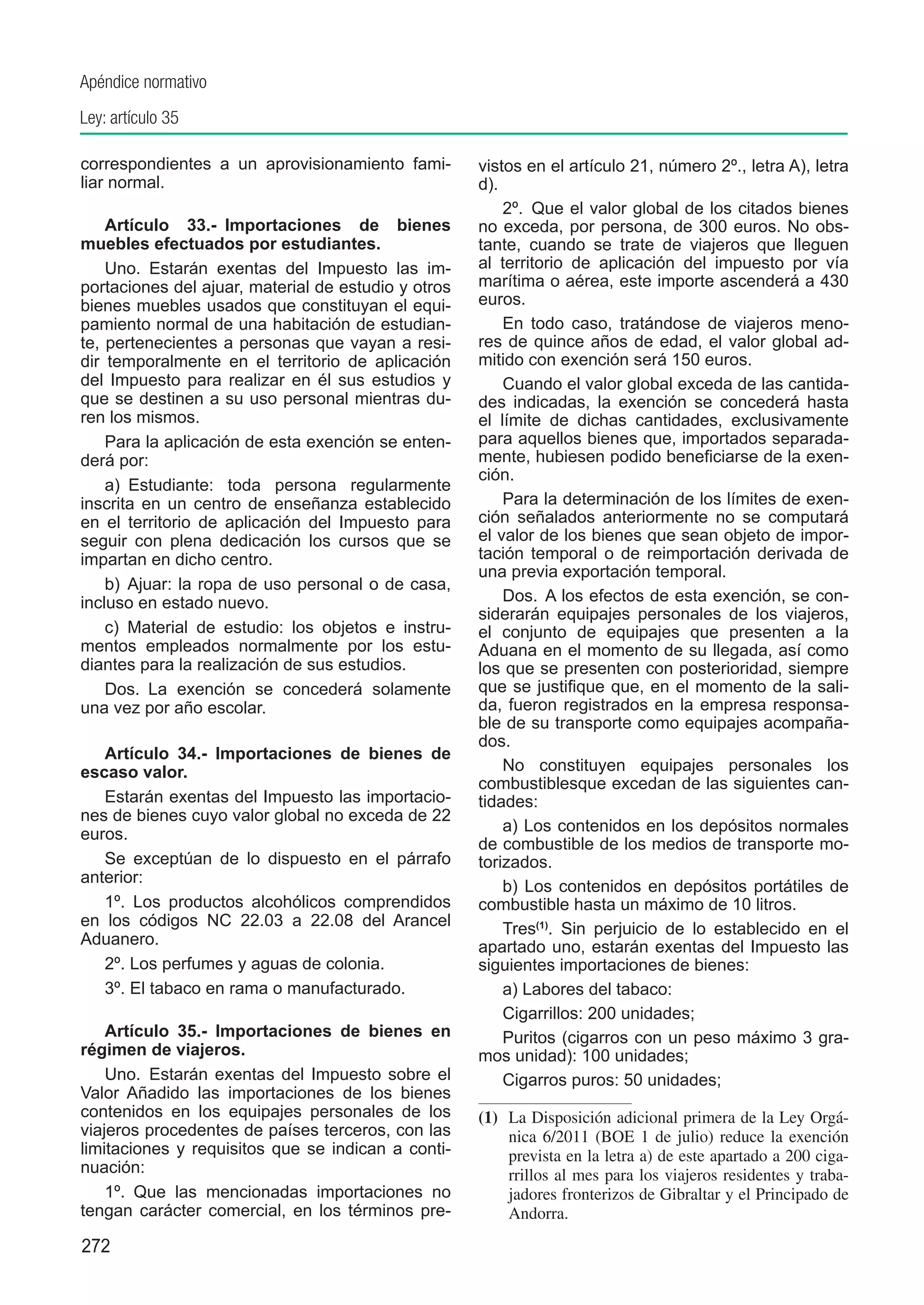 Apéndice normativo
Ley: artículo 35

correspondientes a un aprovisionamiento fami-        vistos en el artículo 21, número 2º., letra A), letra
liar normal.                                         d).
                                                         2º.  Que el valor global de los citados bienes
    Artículo 33.-  Importaciones de bienes           no exceda, por persona, de 300 euros. No obs-
muebles efectuados por estudiantes.                  tante, cuando se trate de viajeros que lleguen
    Uno.  Estarán exentas del Impuesto las im-       al territorio de aplicación del impuesto por vía
portaciones del ajuar, material de estudio y otros   marítima o aérea, este importe ascenderá a 430
bienes muebles usados que constituyan el equi-       euros.
pamiento normal de una habitación de estudian-           En todo caso, tratándose de viajeros meno-
te, pertenecientes a personas que vayan a resi-      res de quince años de edad, el valor global ad-
dir temporalmente en el territorio de aplicación     mitido con exención será 150 euros.
del Impuesto para realizar en él sus estudios y          Cuando el valor global exceda de las cantida-
que se destinen a su uso personal mientras du-       des indicadas, la exención se concederá hasta
ren los mismos.                                      el límite de dichas cantidades, exclusivamente
    Para la aplicación de esta exención se enten-    para aquellos bienes que, importados separada-
derá por:                                            mente, hubiesen podido beneficiarse de la exen-
                                                     ción.
    a)  Estudiante: toda persona regularmente
inscrita en un centro de enseñanza establecido           Para la determinación de los límites de exen-
en el territorio de aplicación del Impuesto para     ción señalados anteriormente no se computará
seguir con plena dedicación los cursos que se        el valor de los bienes que sean objeto de impor-
impartan en dicho centro.                            tación temporal o de reimportación derivada de
                                                     una previa exportación temporal.
    b)  Ajuar: la ropa de uso personal o de casa,
incluso en estado nuevo.                                 Dos.  A los efectos de esta exención, se con-
                                                     siderarán equipajes personales de los viajeros,
    c)  Material de estudio: los objetos e instru-   el conjunto de equipajes que presenten a la
mentos empleados normalmente por los estu-           Aduana en el momento de su llegada, así como
diantes para la realización de sus estudios.         los que se presenten con posterioridad, siempre
    Dos.  La exención se concederá solamente         que se justifique que, en el momento de la sali-
una vez por año escolar.                             da, fueron registrados en la empresa responsa-
                                                     ble de su transporte como equipajes acompaña-
                                                     dos.
   Artículo 34.-  Importaciones de bienes de
escaso valor.                                            No constituyen equipajes personales los
                                                     combustiblesque excedan de las siguientes can-
   Estarán exentas del Impuesto las importacio-      tidades:
nes de bienes cuyo valor global no exceda de 22
euros.                                                   a) Los contenidos en los depósitos normales
                                                     de combustible de los medios de transporte mo-
   Se exceptúan de lo dispuesto en el párrafo        torizados.
anterior:
                                                         b) Los contenidos en depósitos portátiles de
   1º. Los productos alcohólicos comprendidos        combustible hasta un máximo de 10 litros.
en los códigos NC 22.03 a 22.08 del Arancel              Tres(1). Sin perjuicio de lo establecido en el
Aduanero.                                            apartado uno, estarán exentas del Impuesto las
   2º. Los perfumes y aguas de colonia.              siguientes importaciones de bienes:
   3º. El tabaco en rama o manufacturado.                a) Labores del tabaco:
                                                         Cigarrillos: 200 unidades;
    Artículo 35.-  Importaciones de bienes en            Puritos (cigarros con un peso máximo 3 gra-
régimen de viajeros.                                 mos unidad): 100 unidades;
    Uno.  Estarán exentas del Impuesto sobre el          Cigarros puros: 50 unidades;
Valor Añadido las importaciones de los bienes
contenidos en los equipajes personales de los        (1)	 La Disposición adicional primera de la Ley Orgá-
viajeros procedentes de países terceros, con las          nica 6/2011 (BOE 1 de julio) reduce la exención
limitaciones y requisitos que se indican a conti-         prevista en la letra a) de este apartado a 200 ciga-
nuación:                                                  rrillos al mes para los viajeros residentes y traba-
    1º.  Que las mencionadas importaciones no             jadores fronterizos de Gibraltar y el Principado de
tengan carácter comercial, en los términos pre-           Andorra.
272
 