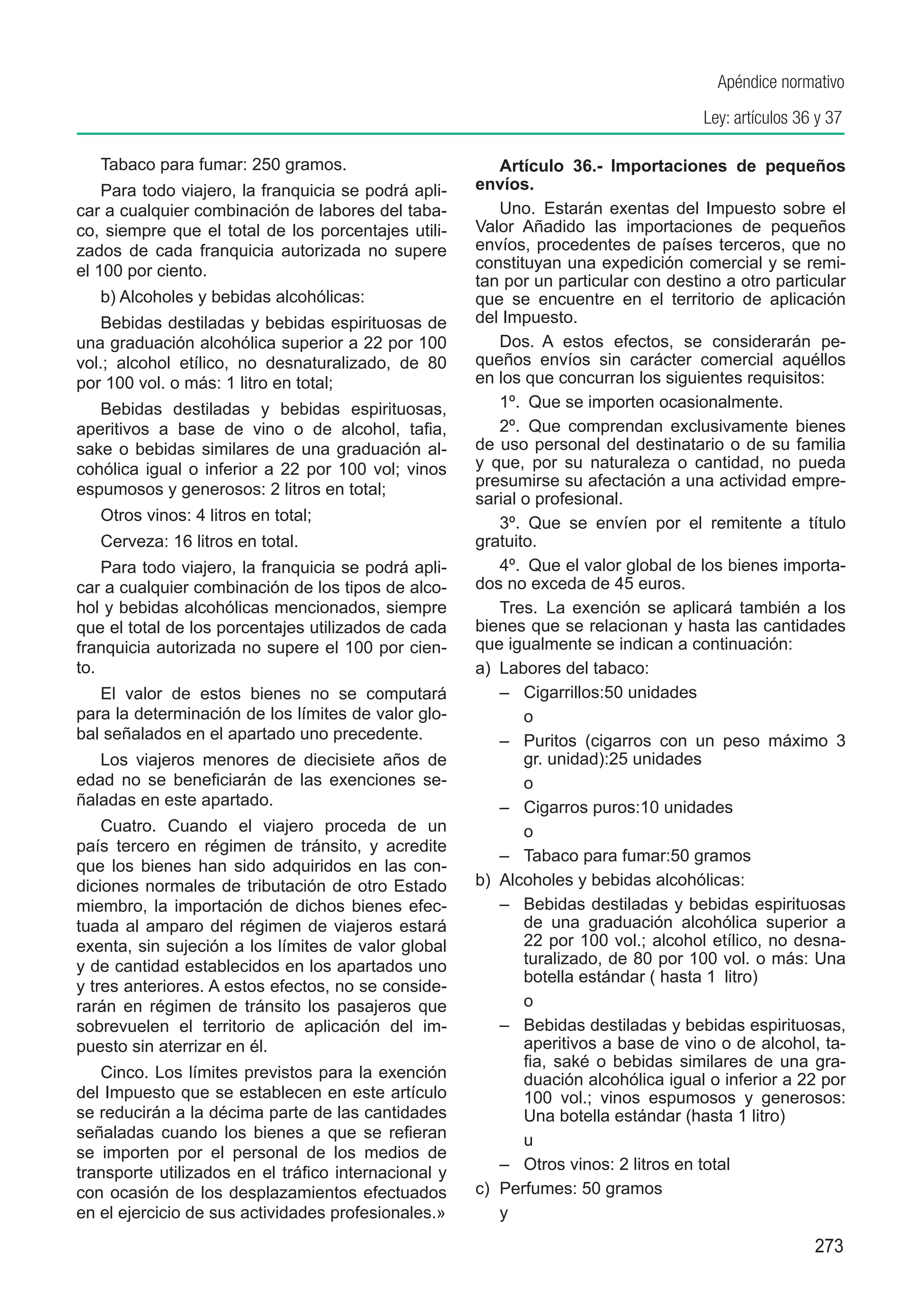 Apéndice normativo
                                                                                      Ley: artículos 36 y 37

   Tabaco para fumar: 250 gramos.                         Artículo 36.-  Importaciones de pequeños
    Para todo viajero, la franquicia se podrá apli-   envíos.
car a cualquier combinación de labores del taba-          Uno.  Estarán exentas del Impuesto sobre el
co, siempre que el total de los porcentajes utili-    Valor Añadido las importaciones de pequeños
zados de cada franquicia autorizada no supere         envíos, procedentes de países terceros, que no
el 100 por ciento.                                    constituyan una expedición comercial y se remi-
                                                      tan por un particular con destino a otro particular
   b) Alcoholes y bebidas alcohólicas:                que se encuentre en el territorio de aplicación
    Bebidas destiladas y bebidas espirituosas de      del Impuesto.
una graduación alcohólica superior a 22 por 100           Dos.  A estos efectos, se considerarán pe-
vol.; alcohol etílico, no desnaturalizado, de 80      queños envíos sin carácter comercial aquéllos
por 100 vol. o más: 1 litro en total;                 en los que concurran los siguientes requisitos:
   Bebidas destiladas y bebidas espirituosas,             1º.  Que se importen ocasionalmente.
aperitivos a base de vino o de alcohol, tafia,            2º.  Que comprendan exclusivamente bienes
sake o bebidas similares de una graduación al-        de uso personal del destinatario o de su familia
cohólica igual o inferior a 22 por 100 vol; vinos     y que, por su naturaleza o cantidad, no pueda
                                                      presumirse su afectación a una actividad empre-
espumosos y generosos: 2 litros en total;
                                                      sarial o profesional.
   Otros vinos: 4 litros en total;                        3º.  Que se envíen por el remitente a título
   Cerveza: 16 litros en total.                       gratuito.
    Para todo viajero, la franquicia se podrá apli-       4º.  Que el valor global de los bienes importa-
car a cualquier combinación de los tipos de alco-     dos no exceda de 45 euros.
hol y bebidas alcohólicas mencionados, siempre            Tres.  La exención se aplicará también a los
que el total de los porcentajes utilizados de cada    bienes que se relacionan y hasta las cantidades
franquicia autorizada no supere el 100 por cien-      que igualmente se indican a continuación:
to.                                                   a)	 Labores del tabaco:
   El valor de estos bienes no se computará               –	 Cigarrillos:50 unidades
para la determinación de los límites de valor glo-        	 o
bal señalados en el apartado uno precedente.              –	 Puritos (cigarros con un peso máximo 3
   Los viajeros menores de diecisiete años de                 gr. unidad):25 unidades
edad no se beneficiarán de las exenciones se-             	 o
ñaladas en este apartado.                                 –	 Cigarros puros:10 unidades
    Cuatro. Cuando el viajero proceda de un               	 o
país tercero en régimen de tránsito, y acredite
                                                          –	 Tabaco para fumar:50 gramos
que los bienes han sido adquiridos en las con-
diciones normales de tributación de otro Estado       b)	 Alcoholes y bebidas alcohólicas:
miembro, la importación de dichos bienes efec-            –	 Bebidas destiladas y bebidas espirituosas
tuada al amparo del régimen de viajeros estará                de una graduación alcohólica superior a
exenta, sin sujeción a los límites de valor global            22 por 100 vol.; alcohol etílico, no desna-
y de cantidad establecidos en los apartados uno               turalizado, de 80 por 100 vol. o más: Una
                                                              botella estándar ( hasta 1  litro)
y tres anteriores. A estos efectos, no se conside-
rarán en régimen de tránsito los pasajeros que            	 o
sobrevuelen el territorio de aplicación del im-           –	 Bebidas destiladas y bebidas espirituosas,
puesto sin aterrizar en él.                                   aperitivos a base de vino o de alcohol, ta-
                                                              fia, saké o bebidas similares de una gra-
   Cinco. Los límites previstos para la exención              duación alcohólica igual o inferior a 22 por
del Impuesto que se establecen en este artículo               100 vol.; vinos espumosos y generosos:
se reducirán a la décima parte de las cantidades              Una botella estándar (hasta 1 litro)
señaladas cuando los bienes a que se refieran             	 u
se importen por el personal de los medios de
transporte utilizados en el tráfico internacional y       –	 Otros vinos: 2 litros en total
con ocasión de los desplazamientos efectuados         c)	 Perfumes: 50 gramos
en el ejercicio de sus actividades profesionales.»        y
                                                                                                       273
 