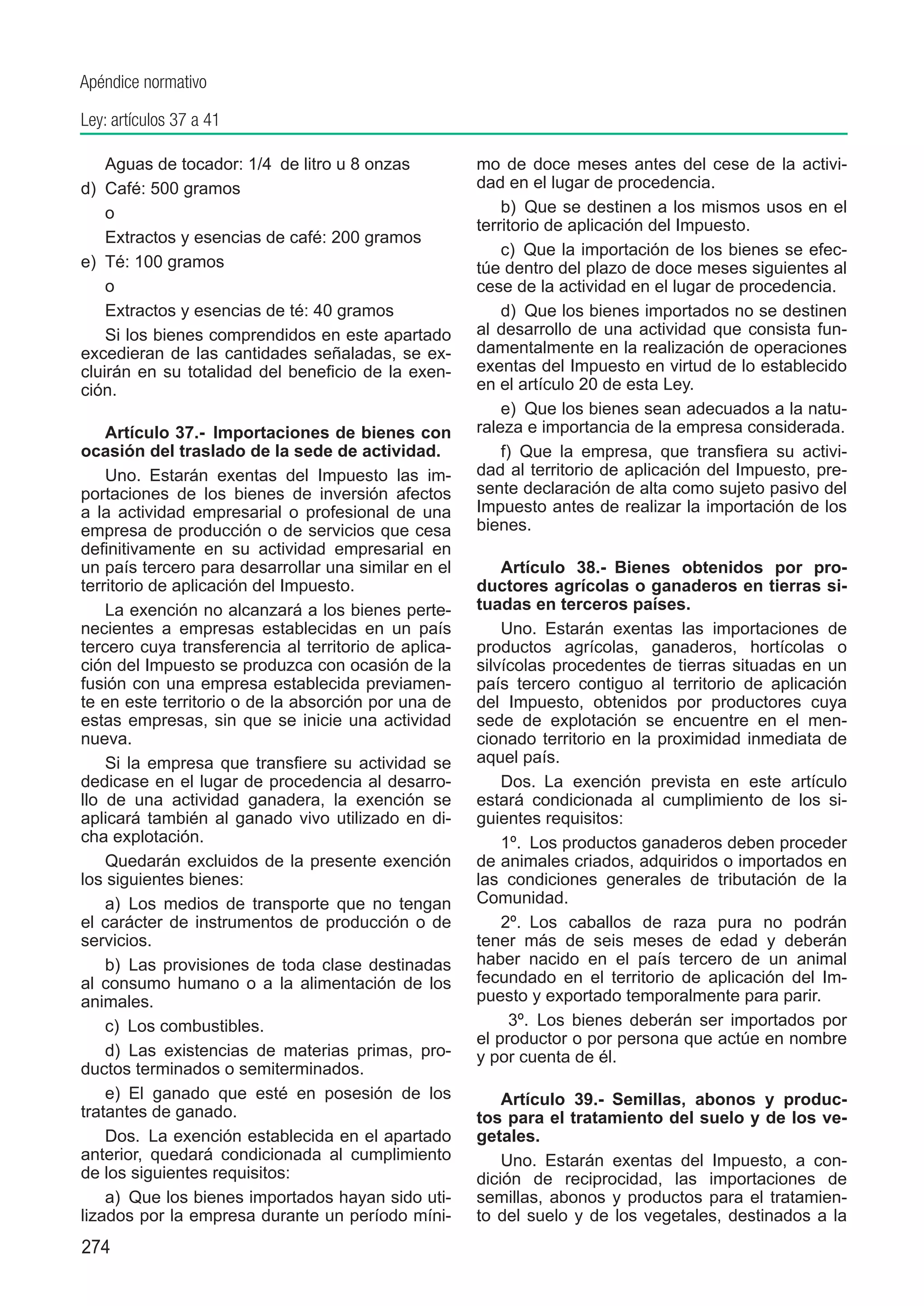 Apéndice normativo

Ley: artículos 37 a 41

    Aguas de tocador: 1/4  de litro u 8 onzas         mo de doce meses antes del cese de la activi-
d)	 Café: 500 gramos                                  dad en el lugar de procedencia.
    o                                                     b)  Que se destinen a los mismos usos en el
                                                      territorio de aplicación del Impuesto.
    Extractos y esencias de café: 200 gramos
                                                          c)  Que la importación de los bienes se efec-
e)	 Té: 100 gramos                                    túe dentro del plazo de doce meses siguientes al
    o                                                 cese de la actividad en el lugar de procedencia.
    Extractos y esencias de té: 40 gramos                 d)  Que los bienes importados no se destinen
    Si los bienes comprendidos en este apartado       al desarrollo de una actividad que consista fun-
excedieran de las cantidades señaladas, se ex-        damentalmente en la realización de operaciones
cluirán en su totalidad del beneficio de la exen-     exentas del Impuesto en virtud de lo establecido
ción.                                                 en el artículo 20 de esta Ley.
                                                          e)  Que los bienes sean adecuados a la natu-
    Artículo 37.-  Importaciones de bienes con        raleza e importancia de la empresa considerada.
ocasión del traslado de la sede de actividad.             f)  Que la empresa, que transfiera su activi-
    Uno.  Estarán exentas del Impuesto las im-        dad al territorio de aplicación del Impuesto, pre-
portaciones de los bienes de inversión afectos        sente declaración de alta como sujeto pasivo del
a la actividad empresarial o profesional de una       Impuesto antes de realizar la importación de los
empresa de producción o de servicios que cesa         bienes.
definitivamente en su actividad empresarial en
un país tercero para desarrollar una similar en el        Artículo 38.-  Bienes obtenidos por pro-
territorio de aplicación del Impuesto.                ductores agrícolas o ganaderos en tierras si-
    La exención no alcanzará a los bienes perte-      tuadas en terceros países.
necientes a empresas establecidas en un país              Uno.  Estarán exentas las importaciones de
tercero cuya transferencia al territorio de aplica-   productos agrícolas, ganaderos, hortícolas o
ción del Impuesto se produzca con ocasión de la       silvícolas procedentes de tierras situadas en un
fusión con una empresa establecida previamen-         país tercero contiguo al territorio de aplicación
te en este territorio o de la absorción por una de    del Impuesto, obtenidos por productores cuya
estas empresas, sin que se inicie una actividad       sede de explotación se encuentre en el men-
nueva.                                                cionado territorio en la proximidad inmediata de
    Si la empresa que transfiere su actividad se      aquel país.
dedicase en el lugar de procedencia al desarro-           Dos.  La exención prevista en este artículo
llo de una actividad ganadera, la exención se         estará condicionada al cumplimiento de los si-
aplicará también al ganado vivo utilizado en di-      guientes requisitos:
cha explotación.                                          1º.  Los productos ganaderos deben proceder
    Quedarán excluidos de la presente exención        de animales criados, adquiridos o importados en
los siguientes bienes:                                las condiciones generales de tributación de la
    a)  Los medios de transporte que no tengan        Comunidad.
el carácter de instrumentos de producción o de            2º.  Los caballos de raza pura no podrán
servicios.                                            tener más de seis meses de edad y deberán
    b)  Las provisiones de toda clase destinadas      haber nacido en el país tercero de un animal
al consumo humano o a la alimentación de los          fecundado en el territorio de aplicación del Im-
animales.                                             puesto y exportado temporalmente para parir.
    c)  Los combustibles.                                  3º.  Los bienes deberán ser importados por
                                                      el productor o por persona que actúe en nombre
    d)  Las existencias de materias primas, pro-      y por cuenta de él.
ductos terminados o semiterminados.
    e)  El ganado que esté en posesión de los             Artículo 39.-  Semillas, abonos y produc-
tratantes de ganado.                                  tos para el tratamiento del suelo y de los ve-
    Dos.  La exención establecida en el apartado      getales.
anterior, quedará condicionada al cumplimiento            Uno.  Estarán exentas del Impuesto, a con-
de los siguientes requisitos:                         dición de reciprocidad, las importaciones de
    a)  Que los bienes importados hayan sido uti-     semillas, abonos y productos para el tratamien-
lizados por la empresa durante un período míni-       to del suelo y de los vegetales, destinados a la
274
 