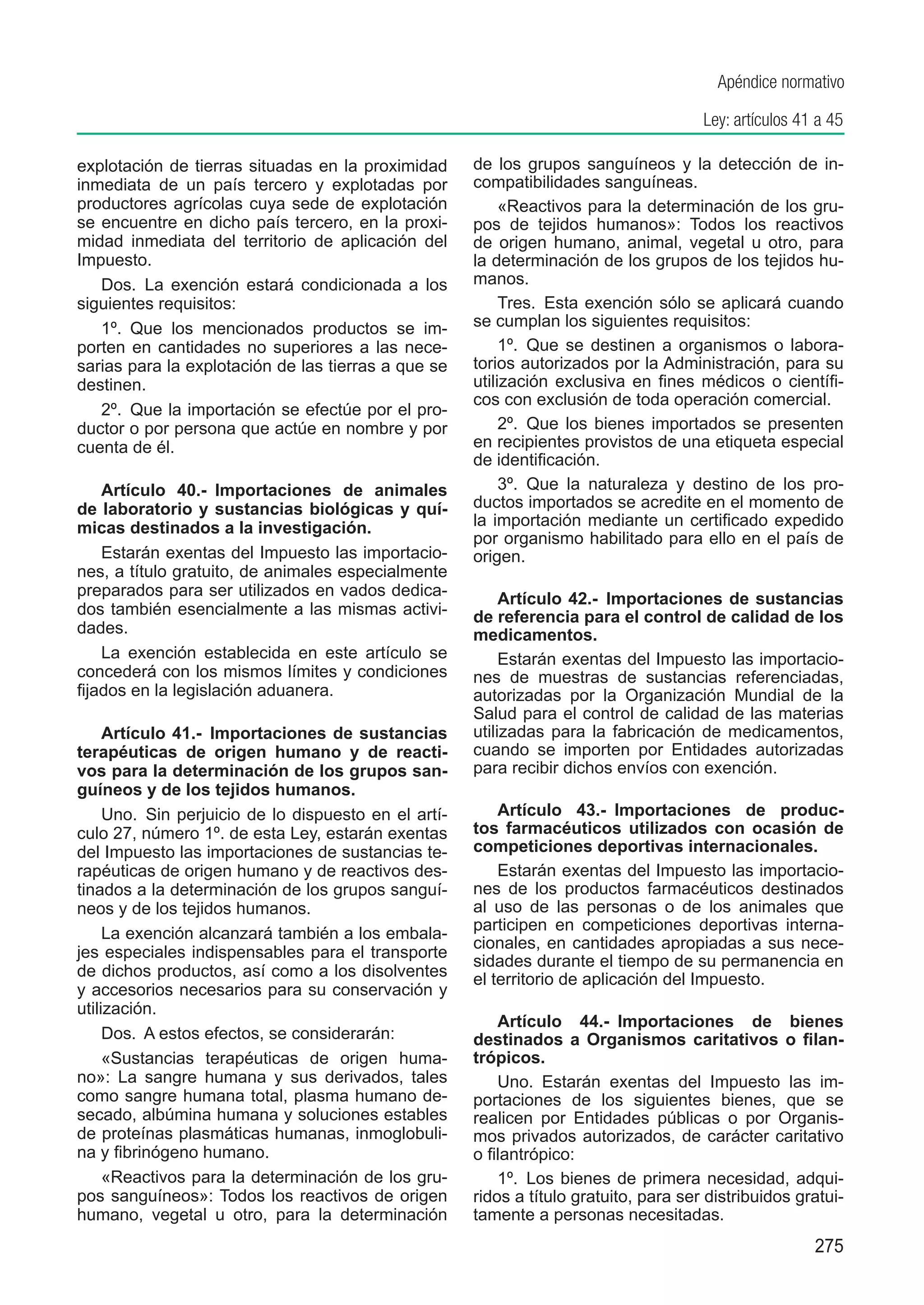 Apéndice normativo

                                                                                        Ley: artículos 41 a 45

explotación de tierras situadas en la proximidad       de los grupos sanguíneos y la detección de in-
inmediata de un país tercero y explotadas por          compatibilidades sanguíneas.
productores agrícolas cuya sede de explotación              «Reactivos para la determinación de los gru-
se encuentre en dicho país tercero, en la proxi-       pos de tejidos humanos»: Todos los reactivos
midad inmediata del territorio de aplicación del       de origen humano, animal, vegetal u otro, para
Impuesto.                                              la determinación de los grupos de los tejidos hu-
   Dos.  La exención estará condicionada a los         manos.
siguientes requisitos:                                      Tres.  Esta exención sólo se aplicará cuando
   1º.  Que los mencionados productos se im-           se cumplan los siguientes requisitos:
porten en cantidades no superiores a las nece-              1º.  Que se destinen a organismos o labora-
sarias para la explotación de las tierras a que se     torios autorizados por la Administración, para su
destinen.                                              utilización exclusiva en fines médicos o científi-
                                                       cos con exclusión de toda operación comercial.
   2º.  Que la importación se efectúe por el pro-
ductor o por persona que actúe en nombre y por              2º.  Que los bienes importados se presenten
cuenta de él.                                          en recipientes provistos de una etiqueta especial
                                                       de identificación.
    Artículo 40.-  Importaciones de animales                3º.  Que la naturaleza y destino de los pro-
de laboratorio y sustancias biológicas y quí-          ductos importados se acredite en el momento de
micas destinados a la investigación.                   la importación mediante un certificado expedido
                                                       por organismo habilitado para ello en el país de
    Estarán exentas del Impuesto las importacio-       origen.
nes, a título gratuito, de animales especialmente
preparados para ser utilizados en vados dedica-             Artículo 42.-  Importaciones de sustancias
dos también esencialmente a las mismas activi-         de referencia para el control de calidad de los
dades.                                                 medicamentos.
    La exención establecida en este artículo se             Estarán exentas del Impuesto las importacio-
concederá con los mismos límites y condiciones         nes de muestras de sustancias referenciadas,
fijados en la legislación aduanera.                    autorizadas por la Organización Mundial de la
                                                       Salud para el control de calidad de las materias
     Artículo 41.-  Importaciones de sustancias        utilizadas para la fabricación de medicamentos,
terapéuticas de origen humano y de reacti-             cuando se importen por Entidades autorizadas
vos para la determinación de los grupos san-           para recibir dichos envíos con exención.
guíneos y de los tejidos humanos.
     Uno.  Sin perjuicio de lo dispuesto en el artí-       Artículo 43.-  Importaciones de produc-
culo 27, número 1º. de esta Ley, estarán exentas       tos farmacéuticos utilizados con ocasión de
del Impuesto las importaciones de sustancias te-       competiciones deportivas internacionales.
rapéuticas de origen humano y de reactivos des-            Estarán exentas del Impuesto las importacio-
tinados a la determinación de los grupos sanguí-       nes de los productos farmacéuticos destinados
neos y de los tejidos humanos.                         al uso de las personas o de los animales que
                                                       participen en competiciones deportivas interna-
     La exención alcanzará también a los embala-
                                                       cionales, en cantidades apropiadas a sus nece-
jes especiales indispensables para el transporte
                                                       sidades durante el tiempo de su permanencia en
de dichos productos, así como a los disolventes        el territorio de aplicación del Impuesto.
y accesorios necesarios para su conservación y
utilización.
                                                           Artículo 44.-  Importaciones de bienes
     Dos.  A estos efectos, se considerarán:           destinados a Organismos caritativos o filan-
     «Sustancias terapéuticas de origen huma-          trópicos.
no»: La sangre humana y sus derivados, tales               Uno.  Estarán exentas del Impuesto las im-
como sangre humana total, plasma humano de-            portaciones de los siguientes bienes, que se
secado, albúmina humana y soluciones estables          realicen por Entidades públicas o por Organis-
de proteínas plasmáticas humanas, inmoglobuli-         mos privados autorizados, de carácter caritativo
na y fibrinógeno humano.                               o filantrópico:
     «Reactivos para la determinación de los gru-          1º.  Los bienes de primera necesidad, adqui-
pos sanguíneos»: Todos los reactivos de origen         ridos a título gratuito, para ser distribuidos gratui-
humano, vegetal u otro, para la determinación          tamente a personas necesitadas.
                                                                                                         275
 