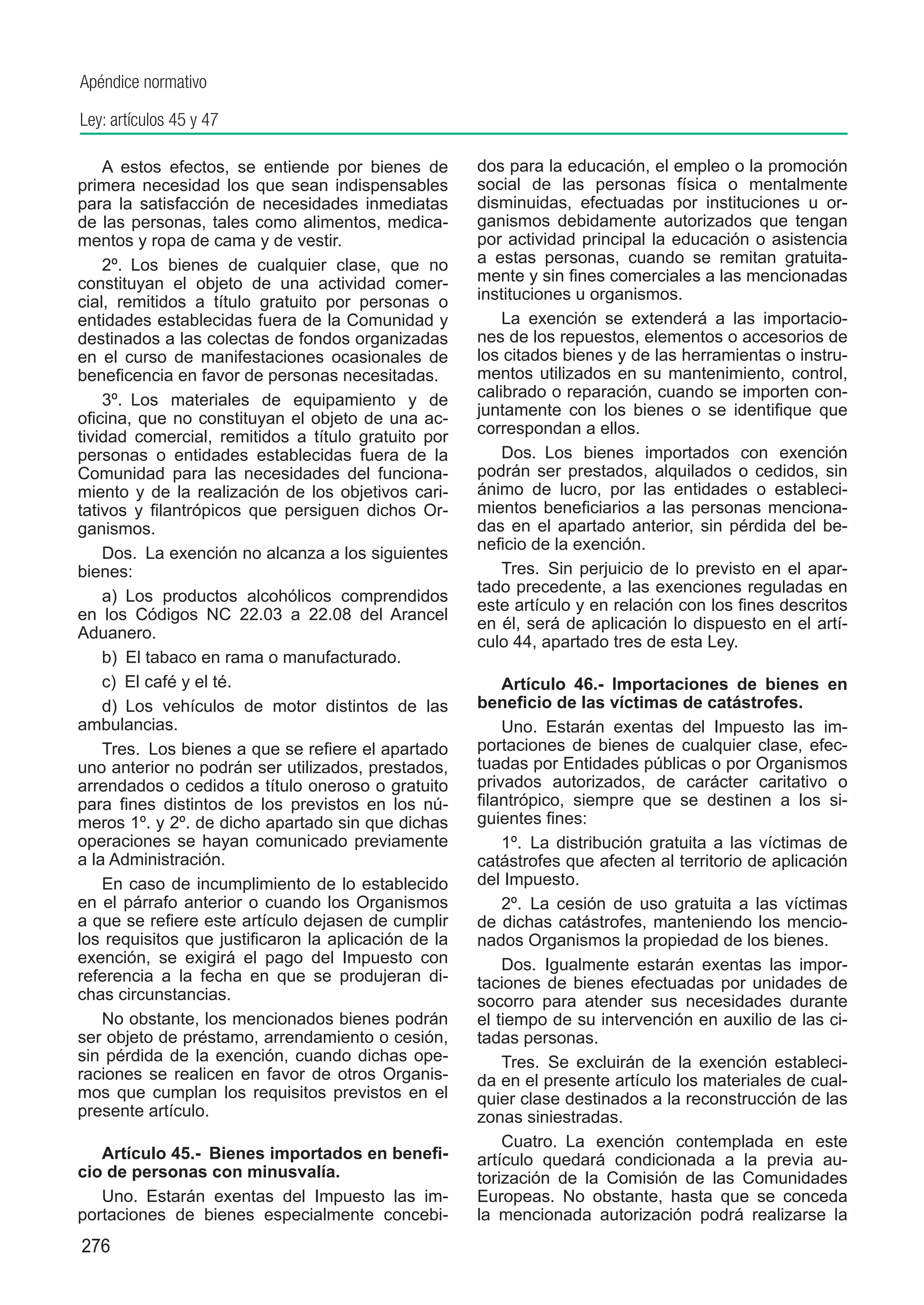 Apéndice normativo

Ley: artículos 45 y 47

    A estos efectos, se entiende por bienes de        dos para la educación, el empleo o la promoción
primera necesidad los que sean indispensables         social de las personas física o mentalmente
para la satisfacción de necesidades inmediatas        disminuidas, efectuadas por instituciones u or-
de las personas, tales como alimentos, medica-        ganismos debidamente autorizados que tengan
mentos y ropa de cama y de vestir.                    por actividad principal la educación o asistencia
    2º.  Los bienes de cualquier clase, que no        a estas personas, cuando se remitan gratuita-
constituyan el objeto de una actividad comer-         mente y sin fines comerciales a las mencionadas
cial, remitidos a título gratuito por personas o      instituciones u organismos.
entidades establecidas fuera de la Comunidad y            La exención se extenderá a las importacio-
destinados a las colectas de fondos organizadas       nes de los repuestos, elementos o accesorios de
en el curso de manifestaciones ocasionales de         los citados bienes y de las herramientas o instru-
beneficencia en favor de personas necesitadas.        mentos utilizados en su mantenimiento, control,
    3º.  Los materiales de equipamiento y de          calibrado o reparación, cuando se importen con-
oficina, que no constituyan el objeto de una ac-      juntamente con los bienes o se identifique que
tividad comercial, remitidos a título gratuito por    correspondan a ellos.
personas o entidades establecidas fuera de la             Dos.  Los bienes importados con exención
Comunidad para las necesidades del funciona-          podrán ser prestados, alquilados o cedidos, sin
miento y de la realización de los objetivos cari-     ánimo de lucro, por las entidades o estableci-
tativos y filantrópicos que persiguen dichos Or-      mientos beneficiarios a las personas menciona-
ganismos.                                             das en el apartado anterior, sin pérdida del be-
                                                      neficio de la exención.
    Dos.  La exención no alcanza a los siguientes
bienes:                                                   Tres.  Sin perjuicio de lo previsto en el apar-
                                                      tado precedente, a las exenciones reguladas en
    a)  Los productos alcohólicos comprendidos
                                                      este artículo y en relación con los fines descritos
en los Códigos NC 22.03 a 22.08 del Arancel
                                                      en él, será de aplicación lo dispuesto en el artí-
Aduanero.
                                                      culo 44, apartado tres de esta Ley.
    b)  El tabaco en rama o manufacturado.
    c)  El café y el té.                                  Artículo 46.-  Importaciones de bienes en
    d)  Los vehículos de motor distintos de las       beneficio de las víctimas de catástrofes.
ambulancias.                                              Uno.  Estarán exentas del Impuesto las im-
    Tres.  Los bienes a que se refiere el apartado    portaciones de bienes de cualquier clase, efec-
uno anterior no podrán ser utilizados, prestados,     tuadas por Entidades públicas o por Organismos
arrendados o cedidos a título oneroso o gratuito      privados autorizados, de carácter caritativo o
para fines distintos de los previstos en los nú-      filantrópico, siempre que se destinen a los si-
meros 1º. y 2º. de dicho apartado sin que dichas      guientes fines:
operaciones se hayan comunicado previamente               1º.  La distribución gratuita a las víctimas de
a la Administración.                                  catástrofes que afecten al territorio de aplicación
    En caso de incumplimiento de lo establecido       del Impuesto.
en el párrafo anterior o cuando los Organismos            2º.  La cesión de uso gratuita a las víctimas
a que se refiere este artículo dejasen de cumplir     de dichas catástrofes, manteniendo los mencio-
los requisitos que justificaron la aplicación de la   nados Organismos la propiedad de los bienes.
exención, se exigirá el pago del Impuesto con             Dos.  Igualmente estarán exentas las impor-
referencia a la fecha en que se produjeran di-        taciones de bienes efectuadas por unidades de
chas circunstancias.                                  socorro para atender sus necesidades durante
    No obstante, los mencionados bienes podrán        el tiempo de su intervención en auxilio de las ci-
ser objeto de préstamo, arrendamiento o cesión,       tadas personas.
sin pérdida de la exención, cuando dichas ope-            Tres.  Se excluirán de la exención estableci-
raciones se realicen en favor de otros Organis-       da en el presente artículo los materiales de cual-
mos que cumplan los requisitos previstos en el        quier clase destinados a la reconstrucción de las
presente artículo.                                    zonas siniestradas.
                                                          Cuatro.  La exención contemplada en este
   Artículo 45.-  Bienes importados en benefi-        artículo quedará condicionada a la previa au-
cio de personas con minusvalía.                       torización de la Comisión de las Comunidades
   Uno.  Estarán exentas del Impuesto las im-         Europeas. No obstante, hasta que se conceda
portaciones de bienes especialmente concebi-          la mencionada autorización podrá realizarse la
276
 