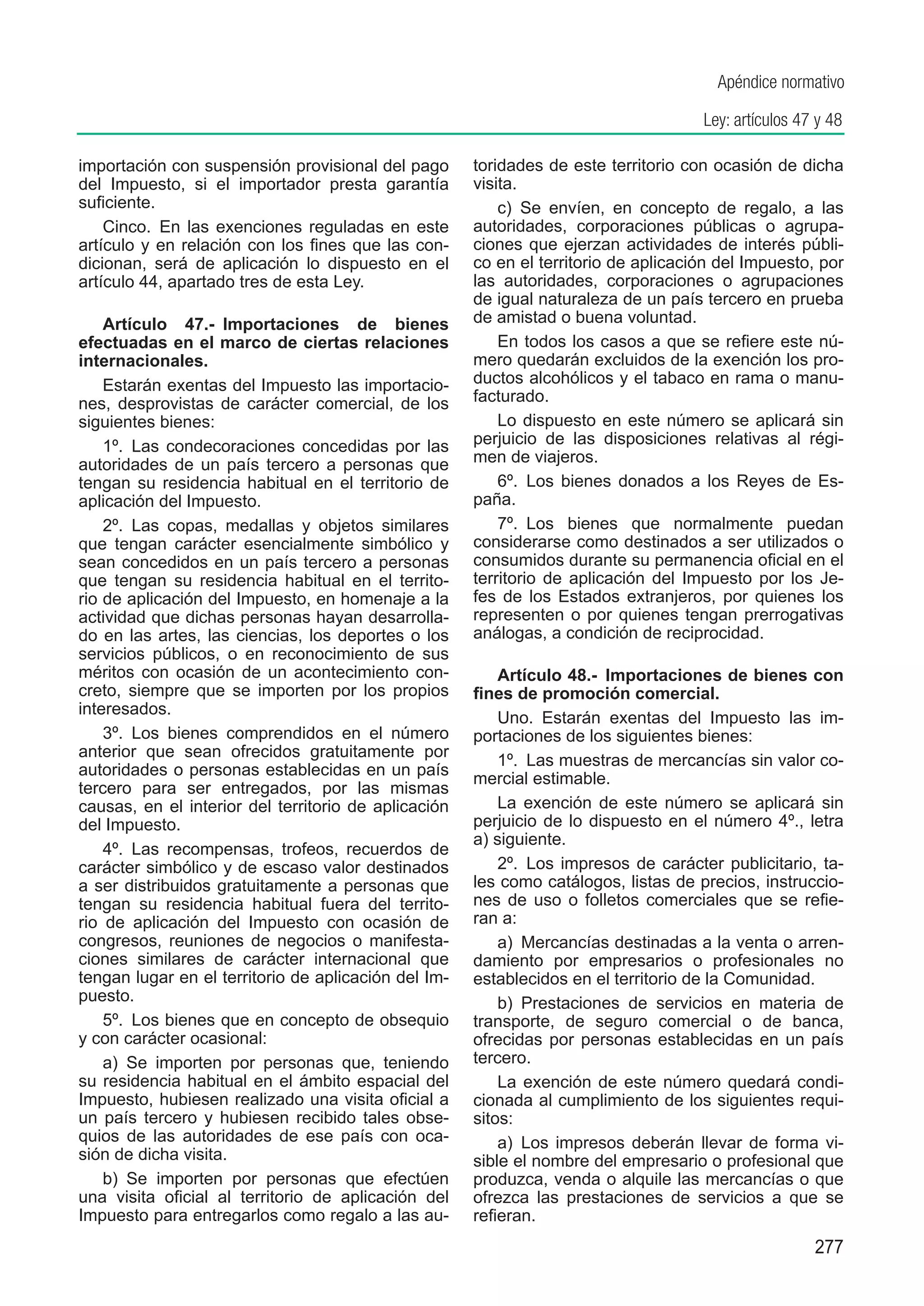 Apéndice normativo

                                                                                     Ley: artículos 47 y 48

importación con suspensión provisional del pago       toridades de este territorio con ocasión de dicha
del Impuesto, si el importador presta garantía        visita.
suficiente.                                               c)  Se envíen, en concepto de regalo, a las
    Cinco.  En las exenciones reguladas en este       autoridades, corporaciones públicas o agrupa-
artículo y en relación con los fines que las con-     ciones que ejerzan actividades de interés públi-
dicionan, será de aplicación lo dispuesto en el       co en el territorio de aplicación del Impuesto, por
artículo 44, apartado tres de esta Ley.               las autoridades, corporaciones o agrupaciones
                                                      de igual naturaleza de un país tercero en prueba
    Artículo 47.-  Importaciones de bienes            de amistad o buena voluntad.
efectuadas en el marco de ciertas relaciones              En todos los casos a que se refiere este nú-
internacionales.                                      mero quedarán excluidos de la exención los pro-
    Estarán exentas del Impuesto las importacio-      ductos alcohólicos y el tabaco en rama o manu-
nes, desprovistas de carácter comercial, de los       facturado.
siguientes bienes:                                        Lo dispuesto en este número se aplicará sin
    1º.  Las condecoraciones concedidas por las       perjuicio de las disposiciones relativas al régi-
autoridades de un país tercero a personas que         men de viajeros.
tengan su residencia habitual en el territorio de         6º.  Los bienes donados a los Reyes de Es-
aplicación del Impuesto.                              paña.
    2º.  Las copas, medallas y objetos similares          7º.  Los bienes que normalmente puedan
que tengan carácter esencialmente simbólico y         considerarse como destinados a ser utilizados o
sean concedidos en un país tercero a personas         consumidos durante su permanencia oficial en el
que tengan su residencia habitual en el territo-      territorio de aplicación del Impuesto por los Je-
rio de aplicación del Impuesto, en homenaje a la      fes de los Estados extranjeros, por quienes los
actividad que dichas personas hayan desarrolla-       representen o por quienes tengan prerrogativas
do en las artes, las ciencias, los deportes o los     análogas, a condición de reciprocidad.
servicios públicos, o en reconocimiento de sus
méritos con ocasión de un acontecimiento con-             Artículo 48.-  Importaciones de bienes con
creto, siempre que se importen por los propios        fines de promoción comercial.
interesados.
                                                          Uno.  Estarán exentas del Impuesto las im-
    3º.  Los bienes comprendidos en el número         portaciones de los siguientes bienes:
anterior que sean ofrecidos gratuitamente por
                                                          1º.  Las muestras de mercancías sin valor co-
autoridades o personas establecidas en un país
                                                      mercial estimable.
tercero para ser entregados, por las mismas
causas, en el interior del territorio de aplicación       La exención de este número se aplicará sin
del Impuesto.                                         perjuicio de lo dispuesto en el número 4º., letra
                                                      a) siguiente.
    4º.  Las recompensas, trofeos, recuerdos de
carácter simbólico y de escaso valor destinados           2º.  Los impresos de carácter publicitario, ta-
a ser distribuidos gratuitamente a personas que       les como catálogos, listas de precios, instruccio-
tengan su residencia habitual fuera del territo-      nes de uso o folletos comerciales que se refie-
rio de aplicación del Impuesto con ocasión de         ran a:
congresos, reuniones de negocios o manifesta-             a)  Mercancías destinadas a la venta o arren-
ciones similares de carácter internacional que        damiento por empresarios o profesionales no
tengan lugar en el territorio de aplicación del Im-   establecidos en el territorio de la Comunidad.
puesto.                                                   b)  Prestaciones de servicios en materia de
    5º.  Los bienes que en concepto de obsequio       transporte, de seguro comercial o de banca,
y con carácter ocasional:                             ofrecidas por personas establecidas en un país
    a)  Se importen por personas que, teniendo        tercero.
su residencia habitual en el ámbito espacial del          La exención de este número quedará condi-
Impuesto, hubiesen realizado una visita oficial a     cionada al cumplimiento de los siguientes requi-
un país tercero y hubiesen recibido tales obse-       sitos:
quios de las autoridades de ese país con oca-             a)  Los impresos deberán llevar de forma vi-
sión de dicha visita.                                 sible el nombre del empresario o profesional que
    b)  Se importen por personas que efectúen         produzca, venda o alquile las mercancías o que
una visita oficial al territorio de aplicación del    ofrezca las prestaciones de servicios a que se
Impuesto para entregarlos como regalo a las au-       refieran.
                                                                                                      277
 