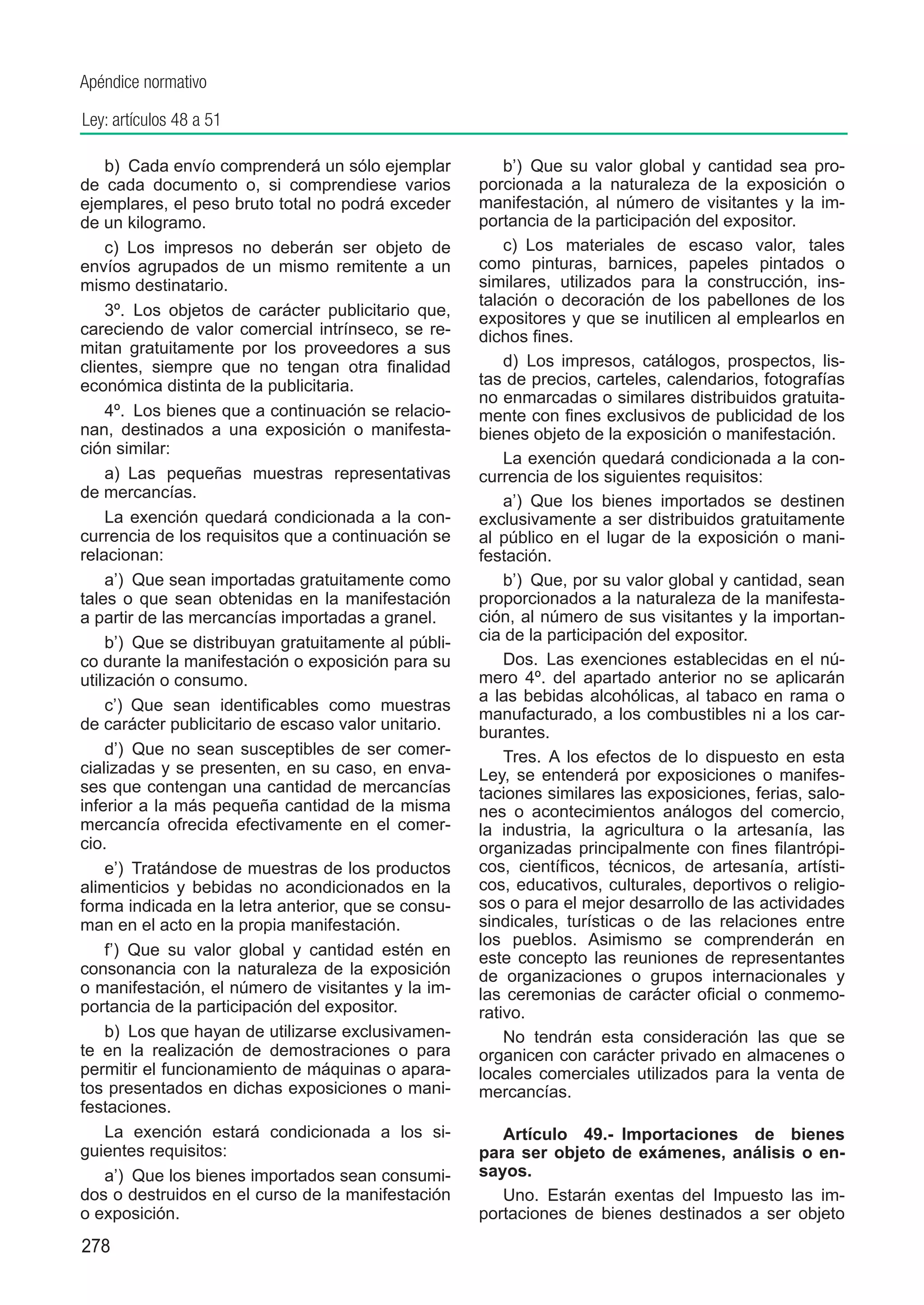 Apéndice normativo

Ley: artículos 48 a 51

     b)  Cada envío comprenderá un sólo ejemplar           b’)  Que su valor global y cantidad sea pro-
de cada documento o, si comprendiese varios            porcionada a la naturaleza de la exposición o
ejemplares, el peso bruto total no podrá exceder       manifestación, al número de visitantes y la im-
de un kilogramo.                                       portancia de la participación del expositor.
     c)  Los impresos no deberán ser objeto de             c)  Los materiales de escaso valor, tales
envíos agrupados de un mismo remitente a un            como pinturas, barnices, papeles pintados o
mismo destinatario.                                    similares, utilizados para la construcción, ins-
                                                       talación o decoración de los pabellones de los
     3º.  Los objetos de carácter publicitario que,    expositores y que se inutilicen al emplearlos en
careciendo de valor comercial intrínseco, se re-       dichos fines.
mitan gratuitamente por los proveedores a sus
clientes, siempre que no tengan otra finalidad             d)  Los impresos, catálogos, prospectos, lis-
económica distinta de la publicitaria.                 tas de precios, carteles, calendarios, fotografías
                                                       no enmarcadas o similares distribuidos gratuita-
     4º.  Los bienes que a continuación se relacio-    mente con fines exclusivos de publicidad de los
nan, destinados a una exposición o manifesta-          bienes objeto de la exposición o manifestación.
ción similar:
                                                           La exención quedará condicionada a la con-
     a)  Las pequeñas muestras representativas         currencia de los siguientes requisitos:
de mercancías.
                                                           a’)  Que los bienes importados se destinen
     La exención quedará condicionada a la con-        exclusivamente a ser distribuidos gratuitamente
currencia de los requisitos que a continuación se      al público en el lugar de la exposición o mani-
relacionan:                                            festación.
     a’)  Que sean importadas gratuitamente como           b’)  Que, por su valor global y cantidad, sean
tales o que sean obtenidas en la manifestación         proporcionados a la naturaleza de la manifesta-
a partir de las mercancías importadas a granel.        ción, al número de sus visitantes y la importan-
     b’)  Que se distribuyan gratuitamente al públi-   cia de la participación del expositor.
co durante la manifestación o exposición para su           Dos.  Las exenciones establecidas en el nú-
utilización o consumo.                                 mero 4º. del apartado anterior no se aplicarán
                                                       a las bebidas alcohólicas, al tabaco en rama o
     c’)  Que sean identificables como muestras
                                                       manufacturado, a los combustibles ni a los car-
de carácter publicitario de escaso valor unitario.     burantes.
     d’)  Que no sean susceptibles de ser comer-           Tres.  A los efectos de lo dispuesto en esta
cializadas y se presenten, en su caso, en enva-        Ley, se entenderá por exposiciones o manifes-
ses que contengan una cantidad de mercancías           taciones similares las exposiciones, ferias, salo-
inferior a la más pequeña cantidad de la misma         nes o acontecimientos análogos del comercio,
mercancía ofrecida efectivamente en el comer-          la industria, la agricultura o la artesanía, las
cio.                                                   organizadas principalmente con fines filantrópi-
     e’)  Tratándose de muestras de los productos      cos, científicos, técnicos, de artesanía, artísti-
alimenticios y bebidas no acondicionados en la         cos, educativos, culturales, deportivos o religio-
forma indicada en la letra anterior, que se consu-     sos o para el mejor desarrollo de las actividades
man en el acto en la propia manifestación.             sindicales, turísticas o de las relaciones entre
                                                       los pueblos. Asimismo se comprenderán en
     f’)  Que su valor global y cantidad estén en      este concepto las reuniones de representantes
consonancia con la naturaleza de la exposición         de organizaciones o grupos internacionales y
o manifestación, el número de visitantes y la im-      las ceremonias de carácter oficial o conmemo-
portancia de la participación del expositor.           rativo.
     b)  Los que hayan de utilizarse exclusivamen-         No tendrán esta consideración las que se
te en la realización de demostraciones o para          organicen con carácter privado en almacenes o
permitir el funcionamiento de máquinas o apara-        locales comerciales utilizados para la venta de
tos presentados en dichas exposiciones o mani-         mercancías.
festaciones.
     La exención estará condicionada a los si-            Artículo 49.-  Importaciones de bienes
guientes requisitos:                                   para ser objeto de exámenes, análisis o en-
     a’)  Que los bienes importados sean consumi-      sayos.
dos o destruidos en el curso de la manifestación          Uno.  Estarán exentas del Impuesto las im-
o exposición.                                          portaciones de bienes destinados a ser objeto
278
 