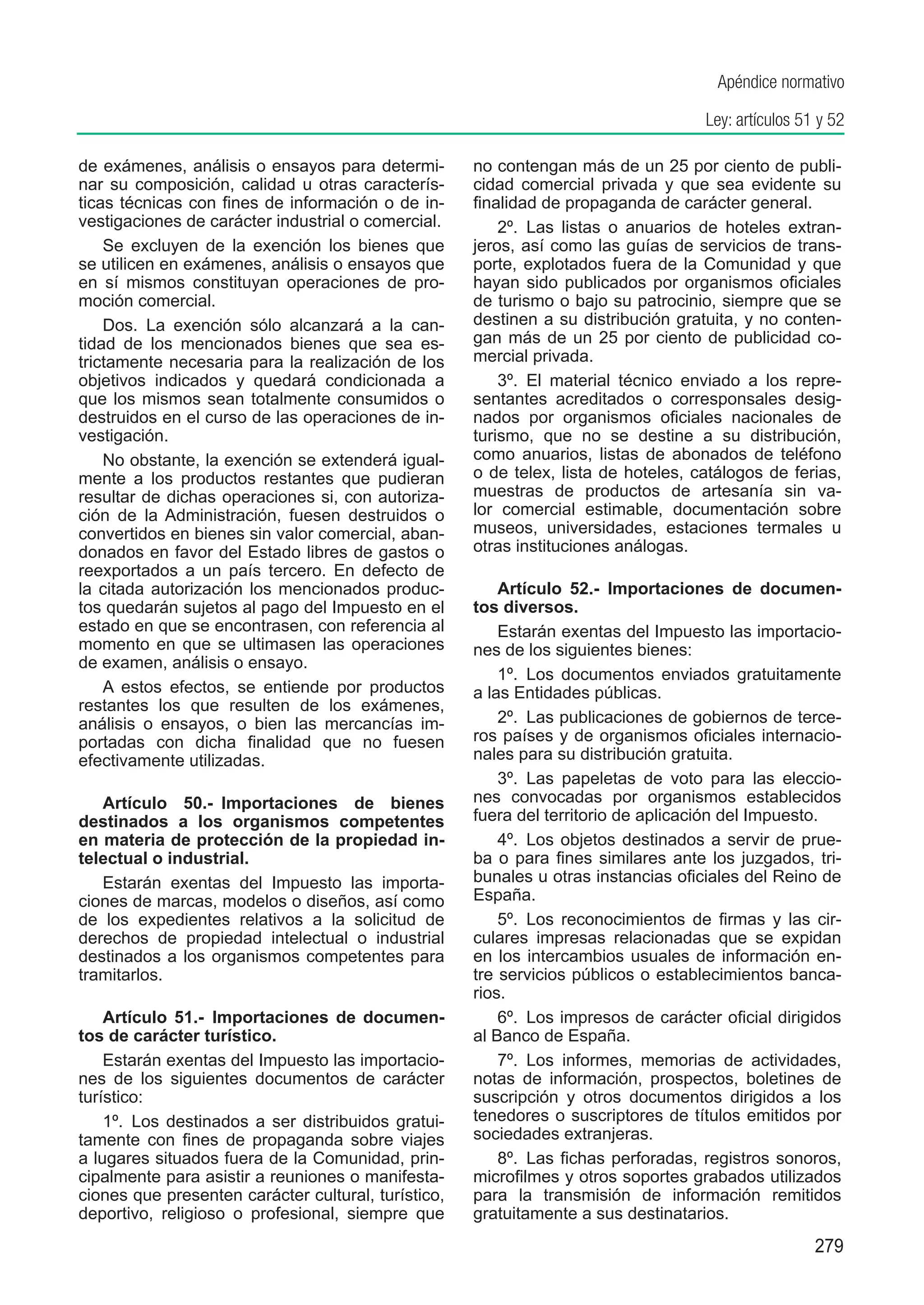 Apéndice normativo

                                                                                     Ley: artículos 51 y 52

de exámenes, análisis o ensayos para determi-        no contengan más de un 25 por ciento de publi-
nar su composición, calidad u otras caracterís-      cidad comercial privada y que sea evidente su
ticas técnicas con fines de información o de in-     finalidad de propaganda de carácter general.
vestigaciones de carácter industrial o comercial.        2º.  Las listas o anuarios de hoteles extran-
    Se excluyen de la exención los bienes que        jeros, así como las guías de servicios de trans-
se utilicen en exámenes, análisis o ensayos que      porte, explotados fuera de la Comunidad y que
en sí mismos constituyan operaciones de pro-         hayan sido publicados por organismos oficiales
moción comercial.                                    de turismo o bajo su patrocinio, siempre que se
    Dos.  La exención sólo alcanzará a la can-       destinen a su distribución gratuita, y no conten-
tidad de los mencionados bienes que sea es-          gan más de un 25 por ciento de publicidad co-
trictamente necesaria para la realización de los     mercial privada.
objetivos indicados y quedará condicionada a             3º.  El material técnico enviado a los repre-
que los mismos sean totalmente consumidos o          sentantes acreditados o corresponsales desig-
destruidos en el curso de las operaciones de in-     nados por organismos oficiales nacionales de
vestigación.                                         turismo, que no se destine a su distribución,
    No obstante, la exención se extenderá igual-     como anuarios, listas de abonados de teléfono
mente a los productos restantes que pudieran         o de telex, lista de hoteles, catálogos de ferias,
resultar de dichas operaciones si, con autoriza-     muestras de productos de artesanía sin va-
ción de la Administración, fuesen destruidos o       lor comercial estimable, documentación sobre
convertidos en bienes sin valor comercial, aban-     museos, universidades, estaciones termales u
donados en favor del Estado libres de gastos o       otras instituciones análogas.
reexportados a un país tercero. En defecto de
la citada autorización los mencionados produc-           Artículo 52.-  Importaciones de documen-
tos quedarán sujetos al pago del Impuesto en el      tos diversos.
estado en que se encontrasen, con referencia al          Estarán exentas del Impuesto las importacio-
momento en que se ultimasen las operaciones          nes de los siguientes bienes:
de examen, análisis o ensayo.
                                                         1º.  Los documentos enviados gratuitamente
    A estos efectos, se entiende por productos       a las Entidades públicas.
restantes los que resulten de los exámenes,
análisis o ensayos, o bien las mercancías im-            2º.  Las publicaciones de gobiernos de terce-
portadas con dicha finalidad que no fuesen           ros países y de organismos oficiales internacio-
efectivamente utilizadas.                            nales para su distribución gratuita.
                                                         3º.  Las papeletas de voto para las eleccio-
   Artículo 50.-  Importaciones de bienes            nes convocadas por organismos establecidos
destinados a los organismos competentes              fuera del territorio de aplicación del Impuesto.
en materia de protección de la propiedad in-             4º.  Los objetos destinados a servir de prue-
telectual o industrial.                              ba o para fines similares ante los juzgados, tri-
   Estarán exentas del Impuesto las importa-         bunales u otras instancias oficiales del Reino de
ciones de marcas, modelos o diseños, así como        España.
de los expedientes relativos a la solicitud de           5º.  Los reconocimientos de firmas y las cir-
derechos de propiedad intelectual o industrial       culares impresas relacionadas que se expidan
destinados a los organismos competentes para         en los intercambios usuales de información en-
tramitarlos.                                         tre servicios públicos o establecimientos banca-
                                                     rios.
    Artículo 51.-  Importaciones de documen-             6º.  Los impresos de carácter oficial dirigidos
tos de carácter turístico.                           al Banco de España.
    Estarán exentas del Impuesto las importacio-         7º.  Los informes, memorias de actividades,
nes de los siguientes documentos de carácter         notas de información, prospectos, boletines de
turístico:                                           suscripción y otros documentos dirigidos a los
    1º.  Los destinados a ser distribuidos gratui-   tenedores o suscriptores de títulos emitidos por
tamente con fines de propaganda sobre viajes         sociedades extranjeras.
a lugares situados fuera de la Comunidad, prin-          8º.  Las fichas perforadas, registros sonoros,
cipalmente para asistir a reuniones o manifesta-     microfilmes y otros soportes grabados utilizados
ciones que presenten carácter cultural, turístico,   para la transmisión de información remitidos
deportivo, religioso o profesional, siempre que      gratuitamente a sus destinatarios.
                                                                                                      279
 