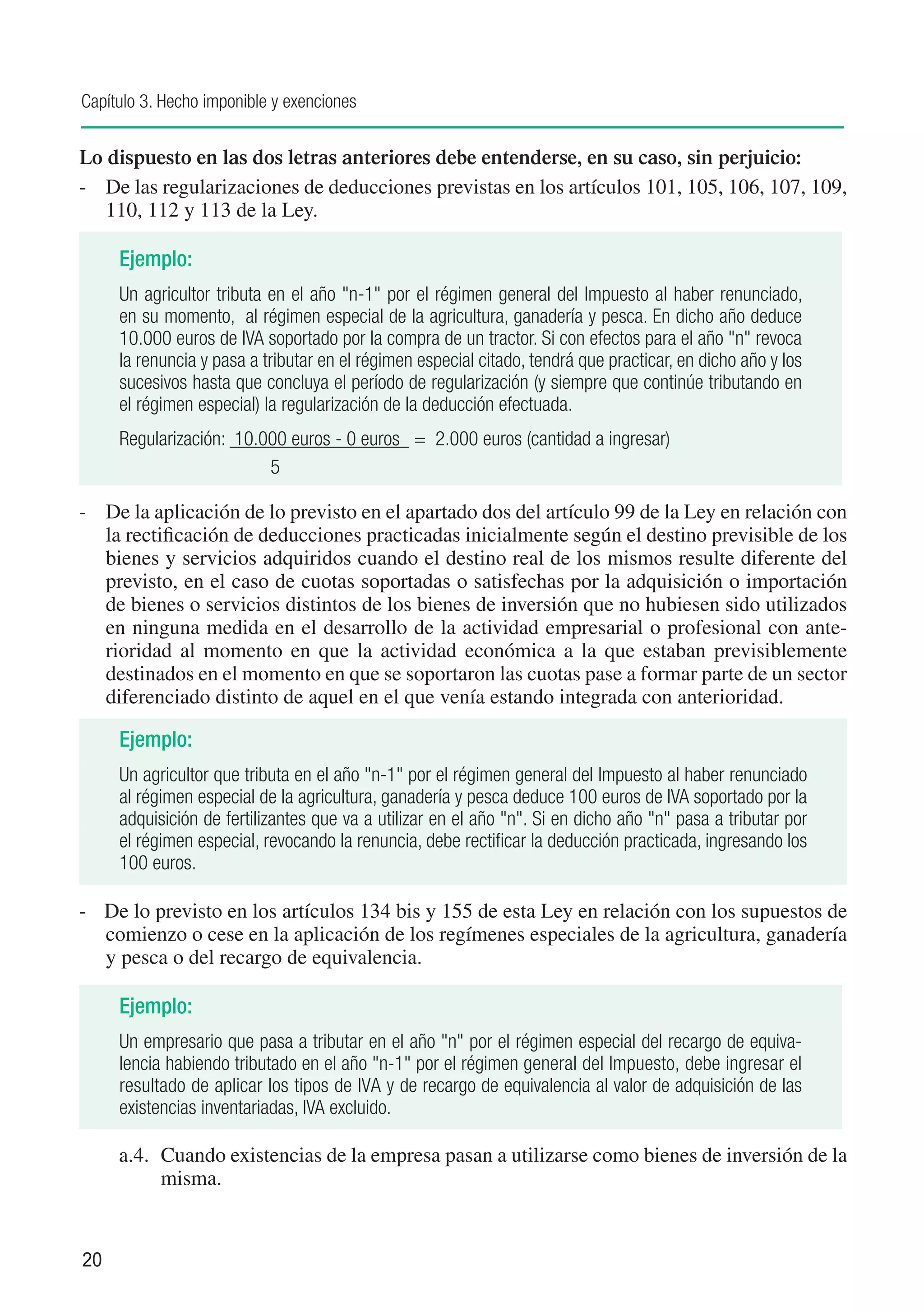 Capítulo 3. Hecho imponible y exenciones


Lo dispuesto en las dos letras anteriores debe entenderse, en su caso, sin perjuicio:
-	 De las regularizaciones de deducciones previstas en los artículos 101, 105, 106, 107, 109,
   110, 112 y 113 de la Ley.

     Ejemplo:
     Un agricultor tributa en el año "n-1" por el régimen general del Impuesto al haber renunciado,
     en su momento, al régimen especial de la agricultura, ganadería y pesca. En dicho año deduce
     10.000 euros de IVA soportado por la compra de un tractor. Si con efectos para el año "n" revoca
     la renuncia y pasa a tributar en el régimen especial citado, tendrá que practicar, en dicho año y los
     sucesivos hasta que concluya el período de regularización (y siempre que continúe tributando en
     el régimen especial) la regularización de la deducción efectuada.
     Regularización: 10.000 euros - 0 euros = 2.000 euros (cantidad a ingresar)
     			                 5

-	 De la aplicación de lo previsto en el apartado dos del artículo 99 de la Ley en relación con
   la rectificación de deducciones practicadas inicialmente según el destino previsible de los
   bienes y servicios adquiridos cuando el destino real de los mismos resulte diferente del
   previsto, en el caso de cuotas soportadas o satisfechas por la adquisición o importación
   de bienes o servicios distintos de los bienes de inversión que no hubiesen sido utilizados
   en ninguna medida en el desarrollo de la actividad empresarial o profesional con ante-
   rioridad al momento en que la actividad económica a la que estaban previsiblemente
   destinados en el momento en que se soportaron las cuotas pase a formar parte de un sector
   diferenciado distinto de aquel en el que venía estando integrada con anterioridad.

     Ejemplo:
     Un agricultor que tributa en el año "n-1" por el régimen general del Impuesto al haber renunciado
     al régimen especial de la agricultura, ganadería y pesca deduce 100 euros de IVA soportado por la
     adquisición de fertilizantes que va a utilizar en el año "n". Si en dicho año "n" pasa a tributar por
     el régimen especial, revocando la renuncia, debe rectificar la deducción practicada, ingresando los
     100 euros.

-	 De lo previsto en los artículos 134 bis y 155 de esta Ley en relación con los supuestos de
   comienzo o cese en la aplicación de los regímenes especiales de la agricultura, ganadería
   y pesca o del recargo de equivalencia.

     Ejemplo:
     Un empresario que pasa a tributar en el año "n" por el régimen especial del recargo de equiva-
     lencia habiendo tributado en el año "n-1" por el régimen general del Impuesto, debe ingresar el
     resultado de aplicar los tipos de IVA y de recargo de equivalencia al valor de adquisición de las
     existencias inventariadas, IVA excluido.

     a.4.	 Cuando existencias de la empresa pasan a utilizarse como bienes de inversión de la
           misma.


20
 