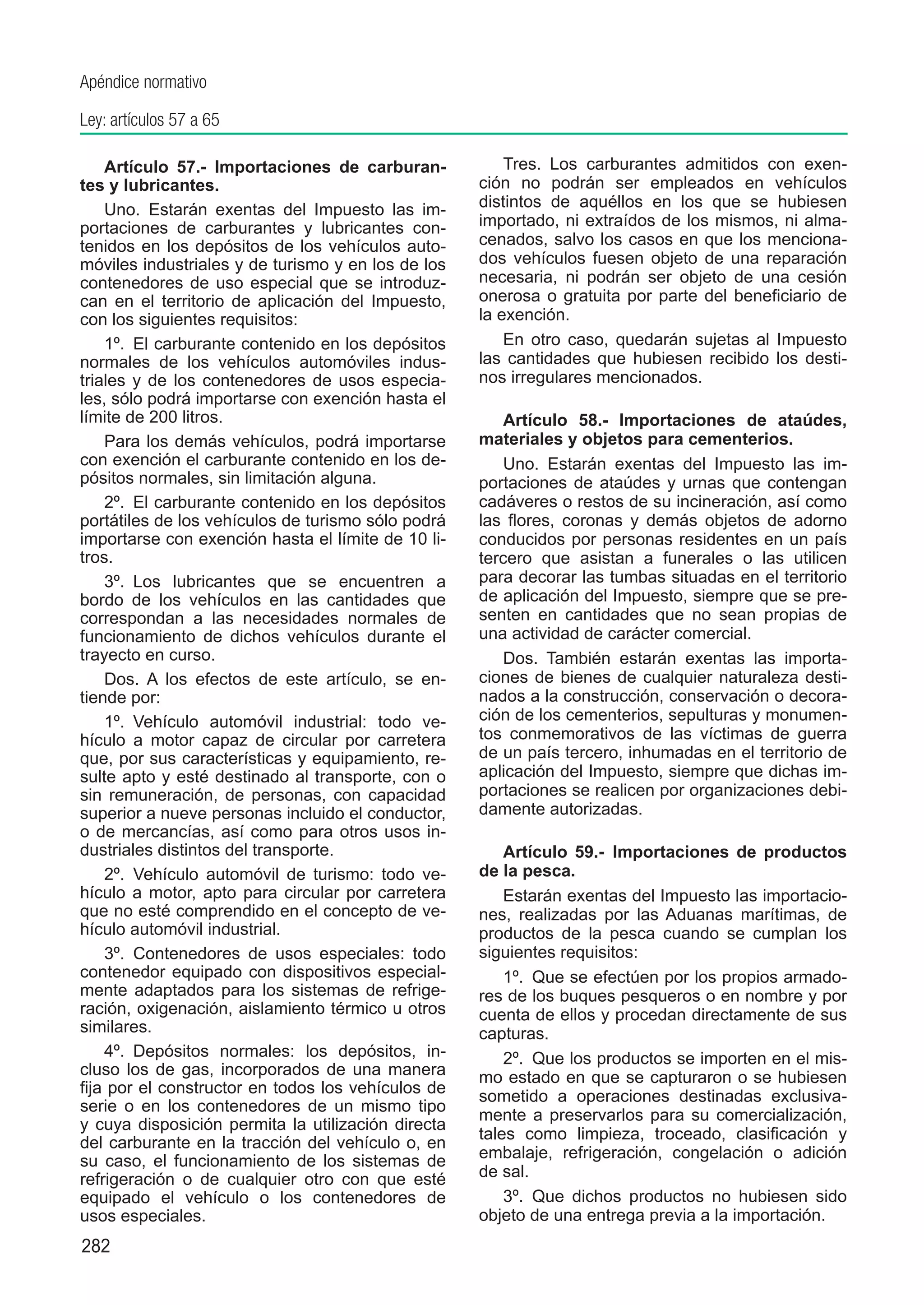 Apéndice normativo

Ley: artículos 57 a 65

    Artículo 57.-  Importaciones de carburan-           Tres.  Los carburantes admitidos con exen-
tes y lubricantes.                                  ción no podrán ser empleados en vehículos
    Uno.  Estarán exentas del Impuesto las im-      distintos de aquéllos en los que se hubiesen
portaciones de carburantes y lubricantes con-       importado, ni extraídos de los mismos, ni alma-
tenidos en los depósitos de los vehículos auto-     cenados, salvo los casos en que los menciona-
móviles industriales y de turismo y en los de los   dos vehículos fuesen objeto de una reparación
contenedores de uso especial que se introduz-       necesaria, ni podrán ser objeto de una cesión
can en el territorio de aplicación del Impuesto,    onerosa o gratuita por parte del beneficiario de
con los siguientes requisitos:                      la exención.
    1º.  El carburante contenido en los depósitos       En otro caso, quedarán sujetas al Impuesto
normales de los vehículos automóviles indus-        las cantidades que hubiesen recibido los desti-
triales y de los contenedores de usos especia-      nos irregulares mencionados.
les, sólo podrá importarse con exención hasta el
límite de 200 litros.                                   Artículo 58.- Importaciones de ataúdes,
    Para los demás vehículos, podrá importarse      materiales y objetos para cementerios.
con exención el carburante contenido en los de-         Uno.  Estarán exentas del Impuesto las im-
pósitos normales, sin limitación alguna.            portaciones de ataúdes y urnas que contengan
    2º.  El carburante contenido en los depósitos   cadáveres o restos de su incineración, así como
portátiles de los vehículos de turismo sólo podrá   las flores, coronas y demás objetos de adorno
importarse con exención hasta el límite de 10 li-   conducidos por personas residentes en un país
tros.                                               tercero que asistan a funerales o las utilicen
    3º.  Los lubricantes que se encuentren a        para decorar las tumbas situadas en el territorio
bordo de los vehículos en las cantidades que        de aplicación del Impuesto, siempre que se pre-
correspondan a las necesidades normales de          senten en cantidades que no sean propias de
funcionamiento de dichos vehículos durante el       una actividad de carácter comercial.
trayecto en curso.                                      Dos.  También estarán exentas las importa-
    Dos.  A los efectos de este artículo, se en-    ciones de bienes de cualquier naturaleza desti-
tiende por:                                         nados a la construcción, conservación o decora-
    1º.  Vehículo automóvil industrial: todo ve-    ción de los cementerios, sepulturas y monumen-
hículo a motor capaz de circular por carretera      tos conmemorativos de las víctimas de guerra
que, por sus características y equipamiento, re-    de un país tercero, inhumadas en el territorio de
sulte apto y esté destinado al transporte, con o    aplicación del Impuesto, siempre que dichas im-
sin remuneración, de personas, con capacidad        portaciones se realicen por organizaciones debi-
superior a nueve personas incluido el conductor,    damente autorizadas.
o de mercancías, así como para otros usos in-
dustriales distintos del transporte.                    Artículo 59.-  Importaciones de productos
    2º.  Vehículo automóvil de turismo: todo ve-    de la pesca.
hículo a motor, apto para circular por carretera        Estarán exentas del Impuesto las importacio-
que no esté comprendido en el concepto de ve-       nes, realizadas por las Aduanas marítimas, de
hículo automóvil industrial.                        productos de la pesca cuando se cumplan los
    3º.  Contenedores de usos especiales: todo      siguientes requisitos:
contenedor equipado con dispositivos especial-          1º.  Que se efectúen por los propios armado-
mente adaptados para los sistemas de refrige-       res de los buques pesqueros o en nombre y por
ración, oxigenación, aislamiento térmico u otros    cuenta de ellos y procedan directamente de sus
similares.                                          capturas.
    4º.  Depósitos normales: los depósitos, in-         2º.  Que los productos se importen en el mis-
cluso los de gas, incorporados de una manera        mo estado en que se capturaron o se hubiesen
fija por el constructor en todos los vehículos de   sometido a operaciones destinadas exclusiva-
serie o en los contenedores de un mismo tipo
                                                    mente a preservarlos para su comercialización,
y cuya disposición permita la utilización directa
                                                    tales como limpieza, troceado, clasificación y
del carburante en la tracción del vehículo o, en
su caso, el funcionamiento de los sistemas de       embalaje, refrigeración, congelación o adición
refrigeración o de cualquier otro con que esté      de sal.
equipado el vehículo o los contenedores de              3º.  Que dichos productos no hubiesen sido
usos especiales.                                    objeto de una entrega previa a la importación.
282
 