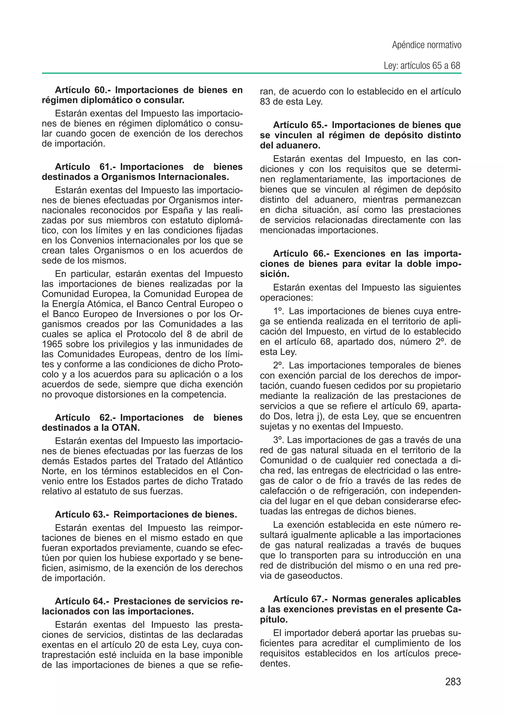 Apéndice normativo

                                                                                   Ley: artículos 65 a 68

    Artículo 60.-  Importaciones de bienes en        ran, de acuerdo con lo establecido en el artículo
régimen diplomático o consular.                      83 de esta Ley.
    Estarán exentas del Impuesto las importacio-
nes de bienes en régimen diplomático o consu-            Artículo 65.-  Importaciones de bienes que
lar cuando gocen de exención de los derechos         se vinculen al régimen de depósito distinto
de importación.                                      del aduanero.
                                                         Estarán exentas del Impuesto, en las con-
    Artículo 61.-  Importaciones de bienes           diciones y con los requisitos que se determi-
destinados a Organismos Internacionales.             nen reglamentariamente, las importaciones de
    Estarán exentas del Impuesto las importacio-     bienes que se vinculen al régimen de depósito
nes de bienes efectuadas por Organismos inter-       distinto del aduanero, mientras permanezcan
nacionales reconocidos por España y las reali-       en dicha situación, así como las prestaciones
zadas por sus miembros con estatuto diplomá-         de servicios relacionadas directamente con las
tico, con los límites y en las condiciones fijadas   mencionadas importaciones.
en los Convenios internacionales por los que se
crean tales Organismos o en los acuerdos de              Artículo 66.-  Exenciones en las importa-
sede de los mismos.                                  ciones de bienes para evitar la doble impo-
    En particular, estarán exentas del Impuesto      sición.
las importaciones de bienes realizadas por la            Estarán exentas del Impuesto las siguientes
Comunidad Europea, la Comunidad Europea de           operaciones:
la Energía Atómica, el Banco Central Europeo o
el Banco Europeo de Inversiones o por los Or-            1º.  Las importaciones de bienes cuya entre-
ganismos creados por las Comunidades a las           ga se entienda realizada en el territorio de apli-
cuales se aplica el Protocolo del 8 de abril de      cación del Impuesto, en virtud de lo establecido
1965 sobre los privilegios y las inmunidades de      en el artículo 68, apartado dos, número 2º. de
las Comunidades Europeas, dentro de los lími-        esta Ley.
tes y conforme a las condiciones de dicho Proto-         2º.  Las importaciones temporales de bienes
colo y a los acuerdos para su aplicación o a los     con exención parcial de los derechos de impor-
acuerdos de sede, siempre que dicha exención         tación, cuando fuesen cedidos por su propietario
no provoque distorsiones en la competencia.          mediante la realización de las prestaciones de
                                                     servicios a que se refiere el artículo 69, aparta-
    Artículo 62.-  Importaciones de bienes           do Dos, letra j), de esta Ley, que se encuentren
destinados a la OTAN.                                sujetas y no exentas del Impuesto.
    Estarán exentas del Impuesto las importacio-         3º. Las importaciones de gas a través de una
nes de bienes efectuadas por las fuerzas de los      red de gas natural situada en el territorio de la
demás Estados partes del Tratado del Atlántico       Comunidad o de cualquier red conectada a di-
Norte, en los términos establecidos en el Con-       cha red, las entregas de electricidad o las entre-
venio entre los Estados partes de dicho Tratado      gas de calor o de frío a través de las redes de
relativo al estatuto de sus fuerzas.                 calefacción o de refrigeración, con independen-
                                                     cia del lugar en el que deban considerarse efec-
    Artículo 63.-  Reimportaciones de bienes.        tuadas las entregas de dichos bienes.
    Estarán exentas del Impuesto las reimpor-            La exención establecida en este número re-
taciones de bienes en el mismo estado en que         sultará igualmente aplicable a las importaciones
fueran exportados previamente, cuando se efec-       de gas natural realizadas a través de buques
túen por quien los hubiese exportado y se bene-      que lo transporten para su introducción en una
ficien, asimismo, de la exención de los derechos     red de distribución del mismo o en una red pre-
de importación.                                      via de gaseoductos.

   Artículo 64.-  Prestaciones de servicios re-          Artículo 67.-  Normas generales aplicables
lacionados con las importaciones.                    a las exenciones previstas en el presente Ca-
                                                     pítulo.
   Estarán exentas del Impuesto las presta-
ciones de servicios, distintas de las declaradas         El importador deberá aportar las pruebas su-
exentas en el artículo 20 de esta Ley, cuya con-     ficientes para acreditar el cumplimiento de los
traprestación esté incluida en la base imponible     requisitos establecidos en los artículos prece-
de las importaciones de bienes a que se refie-       dentes.
                                                                                                    283
 