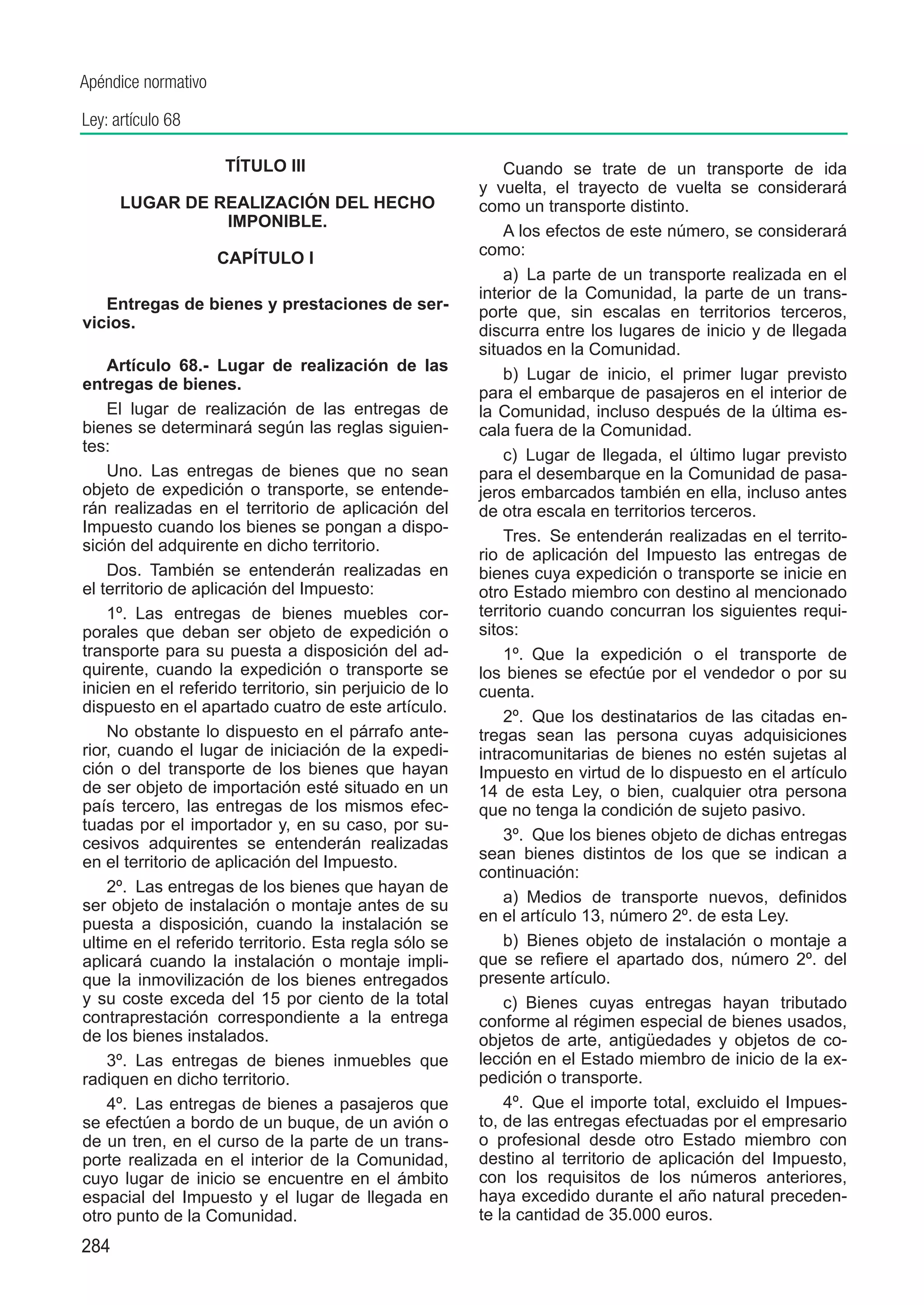 Apéndice normativo

Ley: artículo 68

                     TÍTULO III                              Cuando se trate de un transporte de ida
                                                         y vuelta, el trayecto de vuelta se considerará
	     LUGAR DE REALIZACIÓN DEL HECHO                     como un transporte distinto.
                IMPONIBLE.
                                                             A los efectos de este número, se considerará
                     CAPÍTULO I                          como:
                                                             a)  La parte de un transporte realizada en el
                                                         interior de la Comunidad, la parte de un trans-
   Entregas de bienes y prestaciones de ser-             porte que, sin escalas en territorios terceros,
vicios.                                                  discurra entre los lugares de inicio y de llegada
                                                         situados en la Comunidad.
    Artículo 68.-  Lugar de realización de las
                                                             b)  Lugar de inicio, el primer lugar previsto
entregas de bienes.
                                                         para el embarque de pasajeros en el interior de
    El lugar de realización de las entregas de           la Comunidad, incluso después de la última es-
bienes se determinará según las reglas siguien-          cala fuera de la Comunidad.
tes:
                                                             c)  Lugar de llegada, el último lugar previsto
    Uno.  Las entregas de bienes que no sean             para el desembarque en la Comunidad de pasa-
objeto de expedición o transporte, se entende-           jeros embarcados también en ella, incluso antes
rán realizadas en el territorio de aplicación del        de otra escala en territorios terceros.
Impuesto cuando los bienes se pongan a dispo-
                                                             Tres.  Se entenderán realizadas en el territo-
sición del adquirente en dicho territorio.
                                                         rio de aplicación del Impuesto las entregas de
    Dos.  También se entenderán realizadas en            bienes cuya expedición o transporte se inicie en
el territorio de aplicación del Impuesto:                otro Estado miembro con destino al mencionado
    1º.  Las entregas de bienes muebles cor-             territorio cuando concurran los siguientes requi-
porales que deban ser objeto de expedición o             sitos:
transporte para su puesta a disposición del ad-              1º.  Que la expedición o el transporte de
quirente, cuando la expedición o transporte se           los bienes se efectúe por el vendedor o por su
inicien en el referido territorio, sin perjuicio de lo   cuenta.
dispuesto en el apartado cuatro de este artículo.
                                                             2º.  Que los destinatarios de las citadas en-
    No obstante lo dispuesto en el párrafo ante-         tregas sean las persona cuyas adquisiciones
rior, cuando el lugar de iniciación de la expedi-        intracomunitarias de bienes no estén sujetas al
ción o del transporte de los bienes que hayan            Impuesto en virtud de lo dispuesto en el artículo
de ser objeto de importación esté situado en un          14 de esta Ley, o bien, cualquier otra persona
país tercero, las entregas de los mismos efec-           que no tenga la condición de sujeto pasivo.
tuadas por el importador y, en su caso, por su-
cesivos adquirentes se entenderán realizadas                 3º.  Que los bienes objeto de dichas entregas
en el territorio de aplicación del Impuesto.             sean bienes distintos de los que se indican a
                                                         continuación:
    2º.  Las entregas de los bienes que hayan de
ser objeto de instalación o montaje antes de su              a)  Medios de transporte nuevos, definidos
puesta a disposición, cuando la instalación se           en el artículo 13, número 2º. de esta Ley.
ultime en el referido territorio. Esta regla sólo se         b)  Bienes objeto de instalación o montaje a
aplicará cuando la instalación o montaje impli-          que se refiere el apartado dos, número 2º. del
que la inmovilización de los bienes entregados           presente artículo.
y su coste exceda del 15 por ciento de la total              c)  Bienes cuyas entregas hayan tributado
contraprestación correspondiente a la entrega            conforme al régimen especial de bienes usados,
de los bienes instalados.                                objetos de arte, antigüedades y objetos de co-
    3º.  Las entregas de bienes inmuebles que            lección en el Estado miembro de inicio de la ex-
radiquen en dicho territorio.                            pedición o transporte.
    4º.  Las entregas de bienes a pasajeros que              4º.  Que el importe total, excluido el Impues-
se efectúen a bordo de un buque, de un avión o           to, de las entregas efectuadas por el empresario
de un tren, en el curso de la parte de un trans-         o profesional desde otro Estado miembro con
porte realizada en el interior de la Comunidad,          destino al territorio de aplicación del Impuesto,
cuyo lugar de inicio se encuentre en el ámbito           con los requisitos de los números anteriores,
espacial del Impuesto y el lugar de llegada en           haya excedido durante el año natural preceden-
otro punto de la Comunidad.                              te la cantidad de 35.000 euros.
284
 