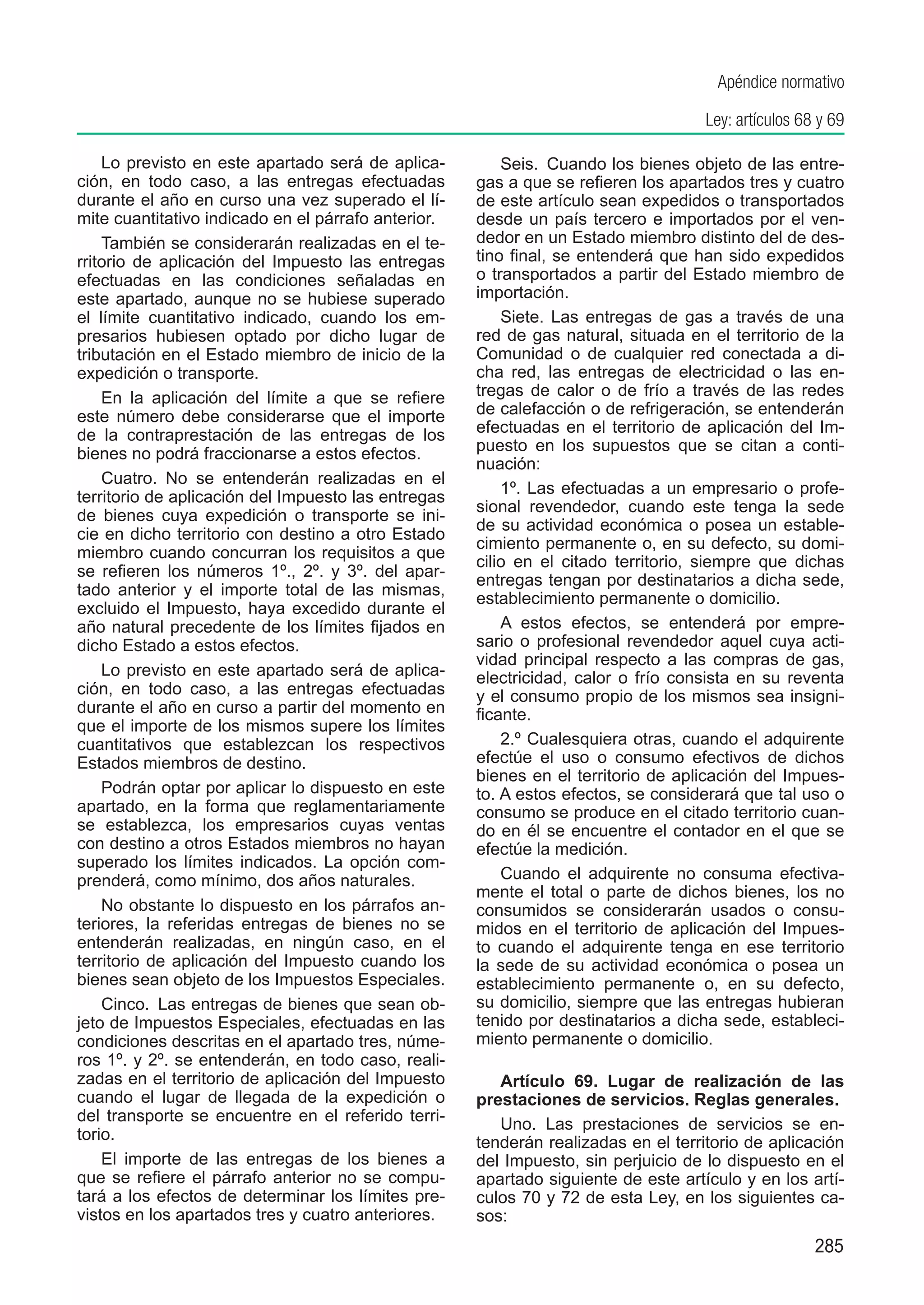 Apéndice normativo

                                                                                    Ley: artículos 68 y 69

    Lo previsto en este apartado será de aplica-         Seis.  Cuando los bienes objeto de las entre-
ción, en todo caso, a las entregas efectuadas        gas a que se refieren los apartados tres y cuatro
durante el año en curso una vez superado el lí-      de este artículo sean expedidos o transportados
mite cuantitativo indicado en el párrafo anterior.   desde un país tercero e importados por el ven-
    También se considerarán realizadas en el te-     dedor en un Estado miembro distinto del de des-
rritorio de aplicación del Impuesto las entregas     tino final, se entenderá que han sido expedidos
efectuadas en las condiciones señaladas en           o transportados a partir del Estado miembro de
este apartado, aunque no se hubiese superado         importación.
el límite cuantitativo indicado, cuando los em-          Siete. Las entregas de gas a través de una
presarios hubiesen optado por dicho lugar de         red de gas natural, situada en el territorio de la
tributación en el Estado miembro de inicio de la     Comunidad o de cualquier red conectada a di-
expedición o transporte.                             cha red, las entregas de electricidad o las en-
    En la aplicación del límite a que se refiere     tregas de calor o de frío a través de las redes
este número debe considerarse que el importe         de calefacción o de refrigeración, se entenderán
de la contraprestación de las entregas de los        efectuadas en el territorio de aplicación del Im-
bienes no podrá fraccionarse a estos efectos.        puesto en los supuestos que se citan a conti-
                                                     nuación:
    Cuatro.  No se entenderán realizadas en el
                                                         1º. Las efectuadas a un empresario o profe-
territorio de aplicación del Impuesto las entregas
                                                     sional revendedor, cuando este tenga la sede
de bienes cuya expedición o transporte se ini-
                                                     de su actividad económica o posea un estable-
cie en dicho territorio con destino a otro Estado
                                                     cimiento permanente o, en su defecto, su domi-
miembro cuando concurran los requisitos a que
                                                     cilio en el citado territorio, siempre que dichas
se refieren los números 1º., 2º. y 3º. del apar-
                                                     entregas tengan por destinatarios a dicha sede,
tado anterior y el importe total de las mismas,
                                                     establecimiento permanente o domicilio.
excluido el Impuesto, haya excedido durante el
año natural precedente de los límites fijados en         A estos efectos, se entenderá por empre-
dicho Estado a estos efectos.                        sario o profesional revendedor aquel cuya acti-
                                                     vidad principal respecto a las compras de gas,
    Lo previsto en este apartado será de aplica-     electricidad, calor o frío consista en su reventa
ción, en todo caso, a las entregas efectuadas        y el consumo propio de los mismos sea insigni-
durante el año en curso a partir del momento en      ficante.
que el importe de los mismos supere los límites
cuantitativos que establezcan los respectivos            2.º Cualesquiera otras, cuando el adquirente
Estados miembros de destino.                         efectúe el uso o consumo efectivos de dichos
                                                     bienes en el territorio de aplicación del Impues-
    Podrán optar por aplicar lo dispuesto en este    to. A estos efectos, se considerará que tal uso o
apartado, en la forma que reglamentariamente         consumo se produce en el citado territorio cuan-
se establezca, los empresarios cuyas ventas          do en él se encuentre el contador en el que se
con destino a otros Estados miembros no hayan        efectúe la medición.
superado los límites indicados. La opción com-
prenderá, como mínimo, dos años naturales.               Cuando el adquirente no consuma efectiva-
                                                     mente el total o parte de dichos bienes, los no
    No obstante lo dispuesto en los párrafos an-     consumidos se considerarán usados o consu-
teriores, la referidas entregas de bienes no se      midos en el territorio de aplicación del Impues-
entenderán realizadas, en ningún caso, en el         to cuando el adquirente tenga en ese territorio
territorio de aplicación del Impuesto cuando los     la sede de su actividad económica o posea un
bienes sean objeto de los Impuestos Especiales.      establecimiento permanente o, en su defecto,
    Cinco.  Las entregas de bienes que sean ob-      su domicilio, siempre que las entregas hubieran
jeto de Impuestos Especiales, efectuadas en las      tenido por destinatarios a dicha sede, estableci-
condiciones descritas en el apartado tres, núme-     miento permanente o domicilio.
ros 1º. y 2º. se entenderán, en todo caso, reali-
zadas en el territorio de aplicación del Impuesto       Artículo 69. Lugar de realización de las
cuando el lugar de llegada de la expedición o        prestaciones de servicios. Reglas generales.
del transporte se encuentre en el referido terri-       Uno. Las prestaciones de servicios se en-
torio.                                               tenderán realizadas en el territorio de aplicación
    El importe de las entregas de los bienes a       del Impuesto, sin perjuicio de lo dispuesto en el
que se refiere el párrafo anterior no se compu-      apartado siguiente de este artículo y en los artí-
tará a los efectos de determinar los límites pre-    culos 70 y 72 de esta Ley, en los siguientes ca-
vistos en los apartados tres y cuatro anteriores.    sos:
                                                                                                     285
 