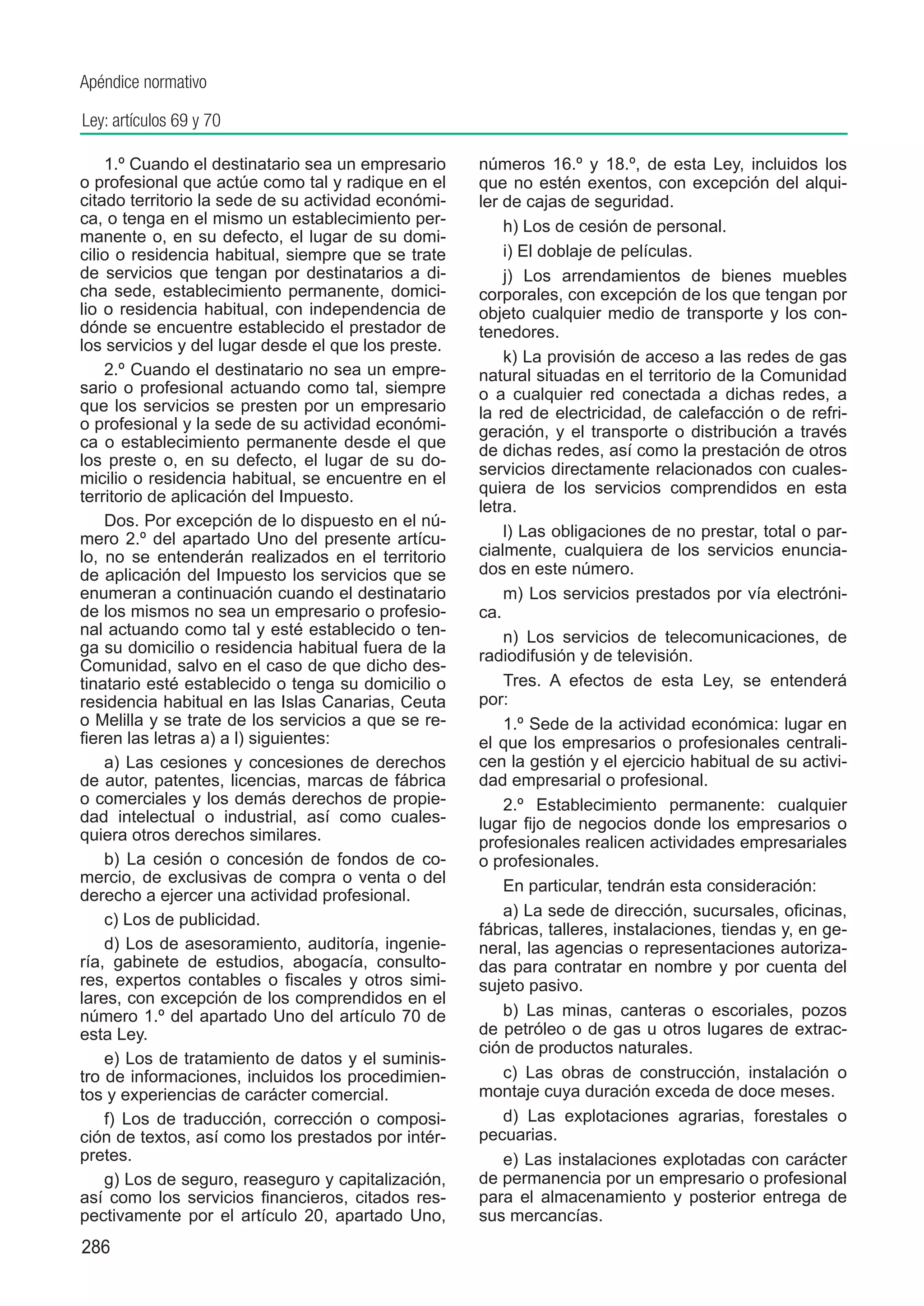 Apéndice normativo

Ley: artículos 69 y 70

    1.º Cuando el destinatario sea un empresario     números 16.º y 18.º, de esta Ley, incluidos los
o profesional que actúe como tal y radique en el     que no estén exentos, con excepción del alqui-
citado territorio la sede de su actividad económi-   ler de cajas de seguridad.
ca, o tenga en el mismo un establecimiento per-          h) Los de cesión de personal.
manente o, en su defecto, el lugar de su domi-
cilio o residencia habitual, siempre que se trate        i) El doblaje de películas.
de servicios que tengan por destinatarios a di-          j) Los arrendamientos de bienes muebles
cha sede, establecimiento permanente, domici-        corporales, con excepción de los que tengan por
lio o residencia habitual, con independencia de      objeto cualquier medio de transporte y los con-
dónde se encuentre establecido el prestador de       tenedores.
los servicios y del lugar desde el que los preste.
                                                         k) La provisión de acceso a las redes de gas
    2.º Cuando el destinatario no sea un empre-      natural situadas en el territorio de la Comunidad
sario o profesional actuando como tal, siempre       o a cualquier red conectada a dichas redes, a
que los servicios se presten por un empresario       la red de electricidad, de calefacción o de refri-
o profesional y la sede de su actividad económi-     geración, y el transporte o distribución a través
ca o establecimiento permanente desde el que         de dichas redes, así como la prestación de otros
los preste o, en su defecto, el lugar de su do-
                                                     servicios directamente relacionados con cuales-
micilio o residencia habitual, se encuentre en el
                                                     quiera de los servicios comprendidos en esta
territorio de aplicación del Impuesto.
                                                     letra.
    Dos. Por excepción de lo dispuesto en el nú-
mero 2.º del apartado Uno del presente artícu-           l) Las obligaciones de no prestar, total o par-
lo, no se entenderán realizados en el territorio     cialmente, cualquiera de los servicios enuncia-
de aplicación del Impuesto los servicios que se      dos en este número.
enumeran a continuación cuando el destinatario           m) Los servicios prestados por vía electróni-
de los mismos no sea un empresario o profesio-       ca.
nal actuando como tal y esté establecido o ten-          n) Los servicios de telecomunicaciones, de
ga su domicilio o residencia habitual fuera de la    radiodifusión y de televisión.
Comunidad, salvo en el caso de que dicho des-
tinatario esté establecido o tenga su domicilio o        Tres. A efectos de esta Ley, se entenderá
residencia habitual en las Islas Canarias, Ceuta     por:
o Melilla y se trate de los servicios a que se re-       1.º Sede de la actividad económica: lugar en
fieren las letras a) a l) siguientes:                el que los empresarios o profesionales centrali-
    a) Las cesiones y concesiones de derechos        cen la gestión y el ejercicio habitual de su activi-
de autor, patentes, licencias, marcas de fábrica     dad empresarial o profesional.
o comerciales y los demás derechos de propie-            2.º Establecimiento permanente: cualquier
dad intelectual o industrial, así como cuales-       lugar fijo de negocios donde los empresarios o
quiera otros derechos similares.                     profesionales realicen actividades empresariales
    b) La cesión o concesión de fondos de co-        o profesionales.
mercio, de exclusivas de compra o venta o del
                                                         En particular, tendrán esta consideración:
derecho a ejercer una actividad profesional.
                                                         a) La sede de dirección, sucursales, oficinas,
    c) Los de publicidad.
                                                     fábricas, talleres, instalaciones, tiendas y, en ge-
    d) Los de asesoramiento, auditoría, ingenie-     neral, las agencias o representaciones autoriza-
ría, gabinete de estudios, abogacía, consulto-       das para contratar en nombre y por cuenta del
res, expertos contables o fiscales y otros simi-     sujeto pasivo.
lares, con excepción de los comprendidos en el
número 1.º del apartado Uno del artículo 70 de           b) Las minas, canteras o escoriales, pozos
esta Ley.                                            de petróleo o de gas u otros lugares de extrac-
                                                     ción de productos naturales.
    e) Los de tratamiento de datos y el suminis-
tro de informaciones, incluidos los procedimien-         c) Las obras de construcción, instalación o
tos y experiencias de carácter comercial.            montaje cuya duración exceda de doce meses.
    f) Los de traducción, corrección o composi-          d) Las explotaciones agrarias, forestales o
ción de textos, así como los prestados por intér-    pecuarias.
pretes.                                                  e) Las instalaciones explotadas con carácter
    g) Los de seguro, reaseguro y capitalización,    de permanencia por un empresario o profesional
así como los servicios financieros, citados res-     para el almacenamiento y posterior entrega de
pectivamente por el artículo 20, apartado Uno,       sus mercancías.
286
 