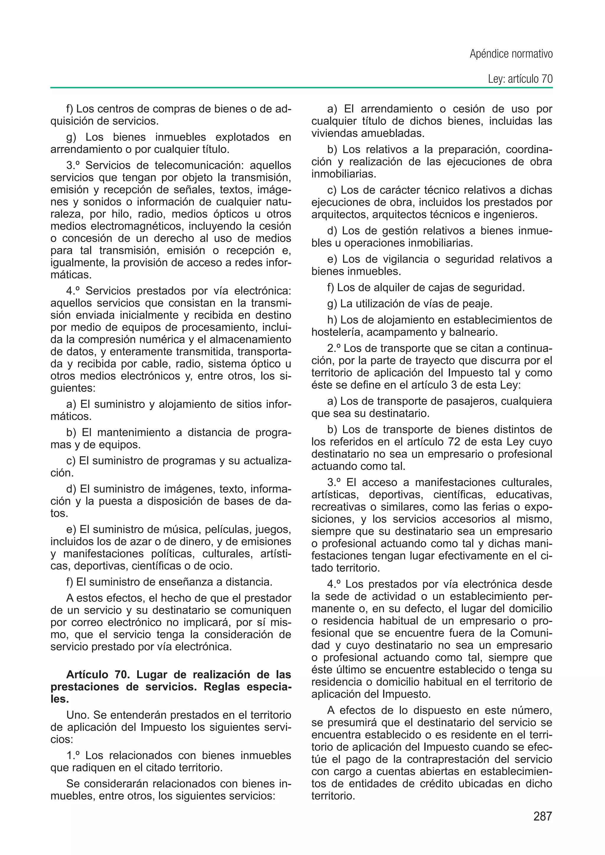 Apéndice normativo

                                                                                           Ley: artículo 70

    f) Los centros de compras de bienes o de ad-          a) El arrendamiento o cesión de uso por
quisición de servicios.                               cualquier título de dichos bienes, incluidas las
    g) Los bienes inmuebles explotados en             viviendas amuebladas.
arrendamiento o por cualquier título.                     b) Los relativos a la preparación, coordina-
    3.º Servicios de telecomunicación: aquellos       ción y realización de las ejecuciones de obra
servicios que tengan por objeto la transmisión,       inmobiliarias.
emisión y recepción de señales, textos, imáge-            c) Los de carácter técnico relativos a dichas
nes y sonidos o información de cualquier natu-        ejecuciones de obra, incluidos los prestados por
raleza, por hilo, radio, medios ópticos u otros       arquitectos, arquitectos técnicos e ingenieros.
medios electromagnéticos, incluyendo la cesión            d) Los de gestión relativos a bienes inmue-
o concesión de un derecho al uso de medios            bles u operaciones inmobiliarias.
para tal transmisión, emisión o recepción e,
igualmente, la provisión de acceso a redes infor-         e) Los de vigilancia o seguridad relativos a
máticas.                                              bienes inmuebles.
    4.º Servicios prestados por vía electrónica:          f) Los de alquiler de cajas de seguridad.
aquellos servicios que consistan en la transmi-           g) La utilización de vías de peaje.
sión enviada inicialmente y recibida en destino           h) Los de alojamiento en establecimientos de
por medio de equipos de procesamiento, inclui-        hostelería, acampamento y balneario.
da la compresión numérica y el almacenamiento
de datos, y enteramente transmitida, transporta-          2.º Los de transporte que se citan a continua-
da y recibida por cable, radio, sistema óptico u      ción, por la parte de trayecto que discurra por el
otros medios electrónicos y, entre otros, los si-     territorio de aplicación del Impuesto tal y como
guientes:                                             éste se define en el artículo 3 de esta Ley:
    a) El suministro y alojamiento de sitios infor-       a) Los de transporte de pasajeros, cualquiera
máticos.                                              que sea su destinatario.
    b) El mantenimiento a distancia de progra-            b) Los de transporte de bienes distintos de
mas y de equipos.                                     los referidos en el artículo 72 de esta Ley cuyo
                                                      destinatario no sea un empresario o profesional
    c) El suministro de programas y su actualiza-     actuando como tal.
ción.
                                                          3.º El acceso a manifestaciones culturales,
    d) El suministro de imágenes, texto, informa-
                                                      artísticas, deportivas, científicas, educativas,
ción y la puesta a disposición de bases de da-
                                                      recreativas o similares, como las ferias o expo-
tos.
                                                      siciones, y los servicios accesorios al mismo,
    e) El suministro de música, películas, juegos,    siempre que su destinatario sea un empresario
incluidos los de azar o de dinero, y de emisiones     o profesional actuando como tal y dichas mani-
y manifestaciones políticas, culturales, artísti-     festaciones tengan lugar efectivamente en el ci-
cas, deportivas, científicas o de ocio.               tado territorio.
    f) El suministro de enseñanza a distancia.            4.º Los prestados por vía electrónica desde
    A estos efectos, el hecho de que el prestador     la sede de actividad o un establecimiento per-
de un servicio y su destinatario se comuniquen        manente o, en su defecto, el lugar del domicilio
por correo electrónico no implicará, por sí mis-      o residencia habitual de un empresario o pro-
mo, que el servicio tenga la consideración de         fesional que se encuentre fuera de la Comuni-
servicio prestado por vía electrónica.                dad y cuyo destinatario no sea un empresario
                                                      o profesional actuando como tal, siempre que
   Artículo 70. Lugar de realización de las           éste último se encuentre establecido o tenga su
prestaciones de servicios. Reglas especia-            residencia o domicilio habitual en el territorio de
les.                                                  aplicación del Impuesto.
   Uno. Se entenderán prestados en el territorio          A efectos de lo dispuesto en este número,
de aplicación del Impuesto los siguientes servi-      se presumirá que el destinatario del servicio se
cios:                                                 encuentra establecido o es residente en el terri-
                                                      torio de aplicación del Impuesto cuando se efec-
   1.º Los relacionados con bienes inmuebles          túe el pago de la contraprestación del servicio
que radiquen en el citado territorio.                 con cargo a cuentas abiertas en establecimien-
   Se considerarán relacionados con bienes in-        tos de entidades de crédito ubicadas en dicho
muebles, entre otros, los siguientes servicios:       territorio.
                                                                                                      287
 