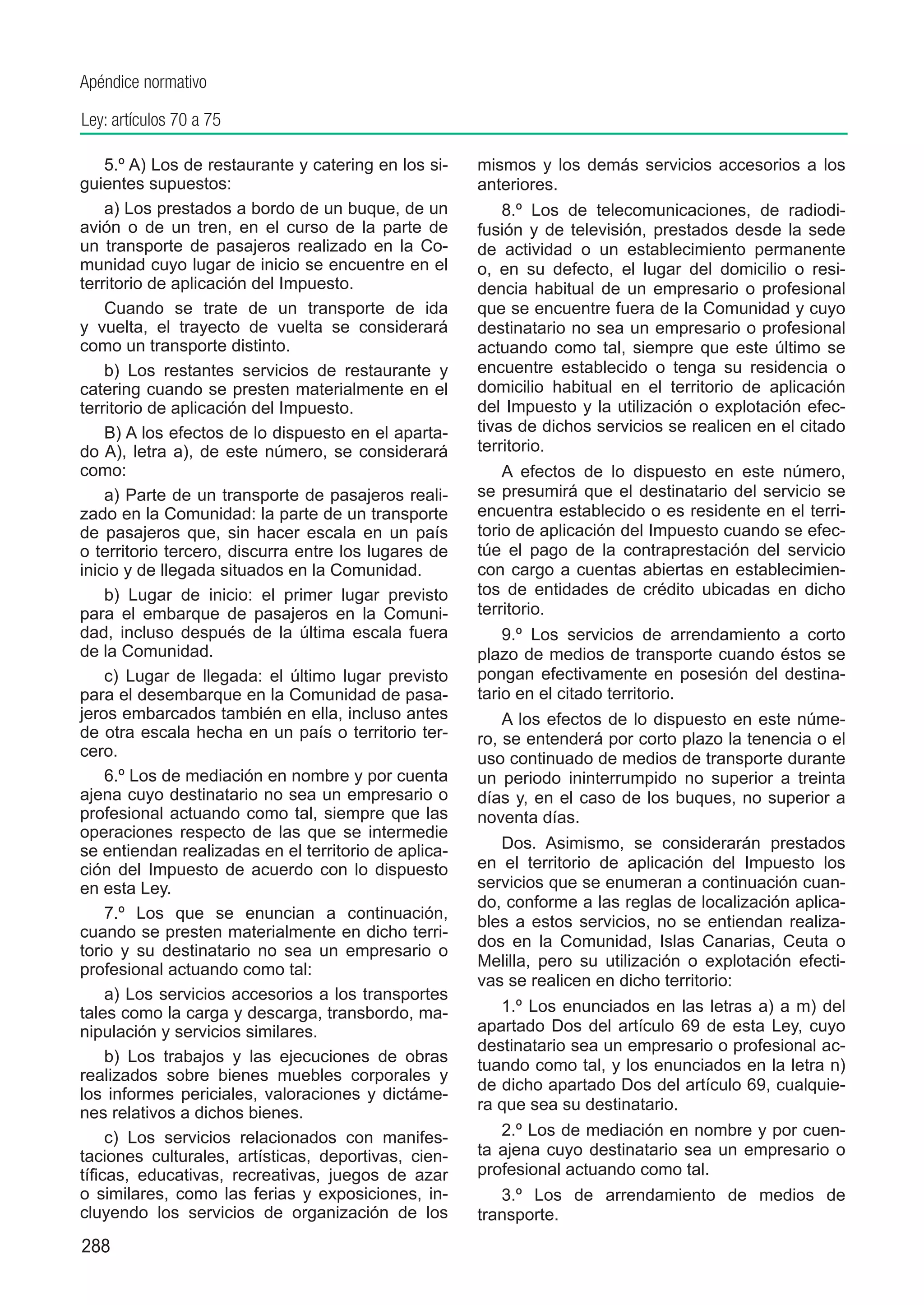 Apéndice normativo

Ley: artículos 70 a 75

     5.º A) Los de restaurante y catering en los si-   mismos y los demás servicios accesorios a los
guientes supuestos:                                    anteriores.
     a) Los prestados a bordo de un buque, de un           8.º Los de telecomunicaciones, de radiodi-
avión o de un tren, en el curso de la parte de         fusión y de televisión, prestados desde la sede
un transporte de pasajeros realizado en la Co-         de actividad o un establecimiento permanente
munidad cuyo lugar de inicio se encuentre en el        o, en su defecto, el lugar del domicilio o resi-
territorio de aplicación del Impuesto.                 dencia habitual de un empresario o profesional
     Cuando se trate de un transporte de ida           que se encuentre fuera de la Comunidad y cuyo
y vuelta, el trayecto de vuelta se considerará         destinatario no sea un empresario o profesional
como un transporte distinto.                           actuando como tal, siempre que este último se
     b) Los restantes servicios de restaurante y       encuentre establecido o tenga su residencia o
catering cuando se presten materialmente en el         domicilio habitual en el territorio de aplicación
territorio de aplicación del Impuesto.                 del Impuesto y la utilización o explotación efec-
     B) A los efectos de lo dispuesto en el aparta-    tivas de dichos servicios se realicen en el citado
do A), letra a), de este número, se considerará        territorio.
como:                                                      A efectos de lo dispuesto en este número,
     a) Parte de un transporte de pasajeros reali-     se presumirá que el destinatario del servicio se
zado en la Comunidad: la parte de un transporte        encuentra establecido o es residente en el terri-
de pasajeros que, sin hacer escala en un país          torio de aplicación del Impuesto cuando se efec-
o territorio tercero, discurra entre los lugares de    túe el pago de la contraprestación del servicio
inicio y de llegada situados en la Comunidad.          con cargo a cuentas abiertas en establecimien-
     b) Lugar de inicio: el primer lugar previsto      tos de entidades de crédito ubicadas en dicho
para el embarque de pasajeros en la Comuni-            territorio.
dad, incluso después de la última escala fuera             9.º Los servicios de arrendamiento a corto
de la Comunidad.                                       plazo de medios de transporte cuando éstos se
     c) Lugar de llegada: el último lugar previsto     pongan efectivamente en posesión del destina-
para el desembarque en la Comunidad de pasa-           tario en el citado territorio.
jeros embarcados también en ella, incluso antes            A los efectos de lo dispuesto en este núme-
de otra escala hecha en un país o territorio ter-      ro, se entenderá por corto plazo la tenencia o el
cero.                                                  uso continuado de medios de transporte durante
     6.º Los de mediación en nombre y por cuenta       un periodo ininterrumpido no superior a treinta
ajena cuyo destinatario no sea un empresario o         días y, en el caso de los buques, no superior a
profesional actuando como tal, siempre que las         noventa días.
operaciones respecto de las que se intermedie
se entiendan realizadas en el territorio de aplica-       Dos. Asimismo, se considerarán prestados
ción del Impuesto de acuerdo con lo dispuesto          en el territorio de aplicación del Impuesto los
en esta Ley.                                           servicios que se enumeran a continuación cuan-
                                                       do, conforme a las reglas de localización aplica-
     7.º Los que se enuncian a continuación,           bles a estos servicios, no se entiendan realiza-
cuando se presten materialmente en dicho terri-
                                                       dos en la Comunidad, Islas Canarias, Ceuta o
torio y su destinatario no sea un empresario o
profesional actuando como tal:                         Melilla, pero su utilización o explotación efecti-
                                                       vas se realicen en dicho territorio:
     a) Los servicios accesorios a los transportes
tales como la carga y descarga, transbordo, ma-           1.º Los enunciados en las letras a) a m) del
nipulación y servicios similares.                      apartado Dos del artículo 69 de esta Ley, cuyo
                                                       destinatario sea un empresario o profesional ac-
     b) Los trabajos y las ejecuciones de obras
                                                       tuando como tal, y los enunciados en la letra n)
realizados sobre bienes muebles corporales y
                                                       de dicho apartado Dos del artículo 69, cualquie-
los informes periciales, valoraciones y dictáme-
nes relativos a dichos bienes.                         ra que sea su destinatario.
     c) Los servicios relacionados con manifes-           2.º Los de mediación en nombre y por cuen-
taciones culturales, artísticas, deportivas, cien-     ta ajena cuyo destinatario sea un empresario o
tíficas, educativas, recreativas, juegos de azar       profesional actuando como tal.
o similares, como las ferias y exposiciones, in-          3.º Los de arrendamiento de medios de
cluyendo los servicios de organización de los          transporte.
288
 