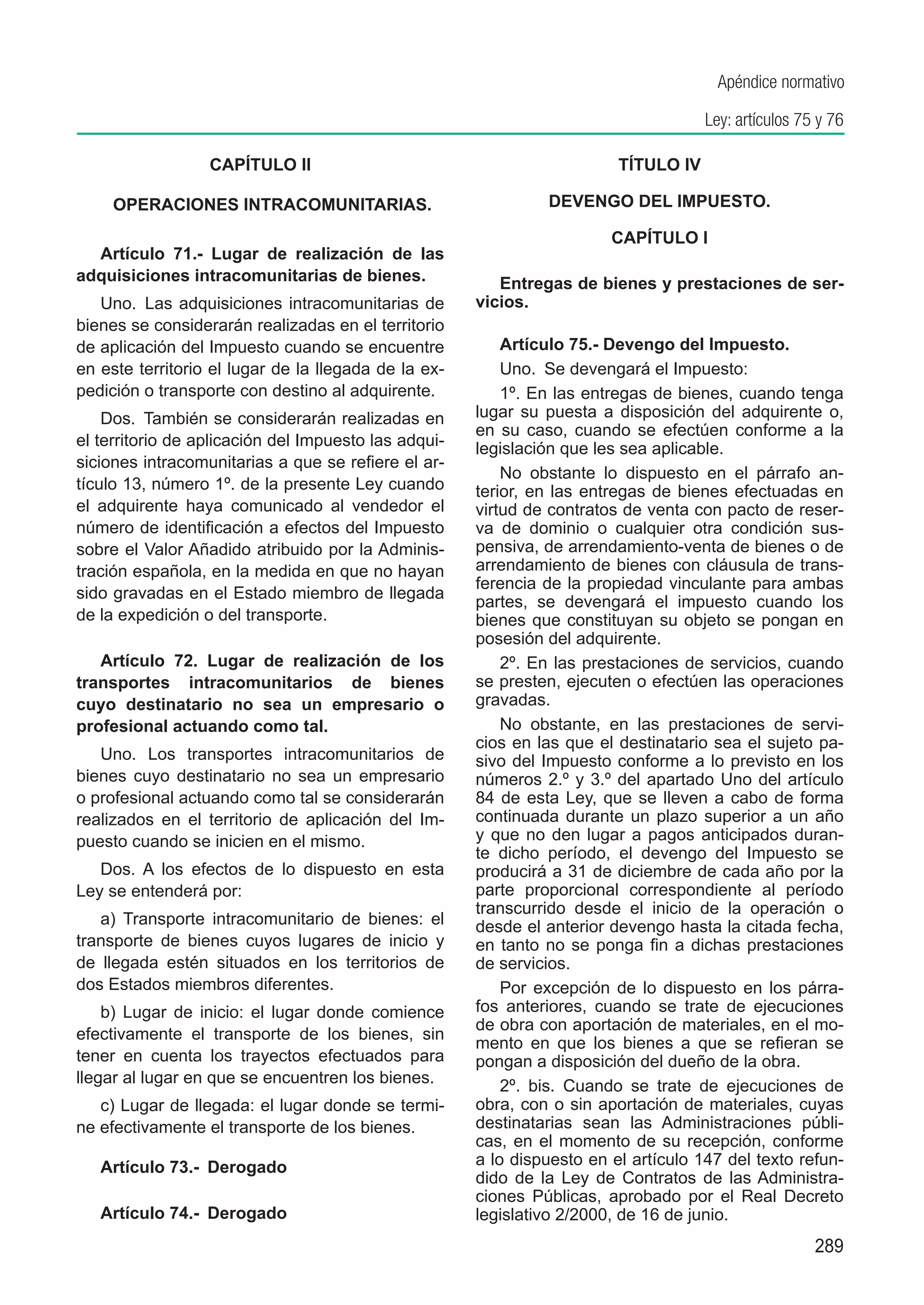 Apéndice normativo

                                                                                     Ley: artículos 75 y 76

                  CAPÍTULO II                                            TÍTULO IV

	    OPERACIONES INTRACOMUNITARIAS.                            DEVENGO DEL IMPUESTO.

                                                                        CAPÍTULO I
  Artículo 71.-  Lugar de realización de las
adquisiciones intracomunitarias de bienes.               Entregas de bienes y prestaciones de ser-
   Uno.  Las adquisiciones intracomunitarias de       vicios.
bienes se considerarán realizadas en el territorio
de aplicación del Impuesto cuando se encuentre            Artículo 75.- Devengo del Impuesto.
en este territorio el lugar de la llegada de la ex-       Uno.  Se devengará el Impuesto:
pedición o transporte con destino al adquirente.          1º. En las entregas de bienes, cuando tenga
    Dos.  También se considerarán realizadas en       lugar su puesta a disposición del adquirente o,
                                                      en su caso, cuando se efectúen conforme a la
el territorio de aplicación del Impuesto las adqui-   legislación que les sea aplicable.
siciones intracomunitarias a que se refiere el ar-
                                                          No obstante lo dispuesto en el párrafo an-
tículo 13, número 1º. de la presente Ley cuando       terior, en las entregas de bienes efectuadas en
el adquirente haya comunicado al vendedor el          virtud de contratos de venta con pacto de reser-
número de identificación a efectos del Impuesto       va de dominio o cualquier otra condición sus-
sobre el Valor Añadido atribuido por la Adminis-      pensiva, de arrendamiento-venta de bienes o de
tración española, en la medida en que no hayan        arrendamiento de bienes con cláusula de trans-
                                                      ferencia de la propiedad vinculante para ambas
sido gravadas en el Estado miembro de llegada
                                                      partes, se devengará el impuesto cuando los
de la expedición o del transporte.                    bienes que constituyan su objeto se pongan en
                                                      posesión del adquirente.
   Artículo 72. Lugar de realización de los               2º. En las prestaciones de servicios, cuando
transportes intracomunitarios de bienes               se presten, ejecuten o efectúen las operaciones
cuyo destinatario no sea un empresario o              gravadas.
profesional actuando como tal.                            No obstante, en las prestaciones de servi-
                                                      cios en las que el destinatario sea el sujeto pa-
   Uno. Los transportes intracomunitarios de          sivo del Impuesto conforme a lo previsto en los
bienes cuyo destinatario no sea un empresario         números 2.º y 3.º del apartado Uno del artículo
o profesional actuando como tal se considerarán       84 de esta Ley, que se lleven a cabo de forma
realizados en el territorio de aplicación del Im-     continuada durante un plazo superior a un año
puesto cuando se inicien en el mismo.                 y que no den lugar a pagos anticipados duran-
                                                      te dicho período, el devengo del Impuesto se
   Dos. A los efectos de lo dispuesto en esta         producirá a 31 de diciembre de cada año por la
Ley se entenderá por:                                 parte proporcional correspondiente al período
                                                      transcurrido desde el inicio de la operación o
   a) Transporte intracomunitario de bienes: el       desde el anterior devengo hasta la citada fecha,
transporte de bienes cuyos lugares de inicio y        en tanto no se ponga fin a dichas prestaciones
de llegada estén situados en los territorios de       de servicios.
dos Estados miembros diferentes.                          Por excepción de lo dispuesto en los párra-
    b) Lugar de inicio: el lugar donde comience       fos anteriores, cuando se trate de ejecuciones
                                                      de obra con aportación de materiales, en el mo-
efectivamente el transporte de los bienes, sin
                                                      mento en que los bienes a que se refieran se
tener en cuenta los trayectos efectuados para         pongan a disposición del dueño de la obra.
llegar al lugar en que se encuentren los bienes.          2º. bis. Cuando se trate de ejecuciones de
   c) Lugar de llegada: el lugar donde se termi-      obra, con o sin aportación de materiales, cuyas
ne efectivamente el transporte de los bienes.         destinatarias sean las Administraciones públi-
                                                      cas, en el momento de su recepción, conforme
    Artículo 73.-  Derogado                           a lo dispuesto en el artículo 147 del texto refun-
                                                      dido de la Ley de Contratos de las Administra-
                                                      ciones Públicas, aprobado por el Real Decreto
    Artículo 74.-  Derogado                           legislativo 2/2000, de 16 de junio.
                                                                                                      289
 