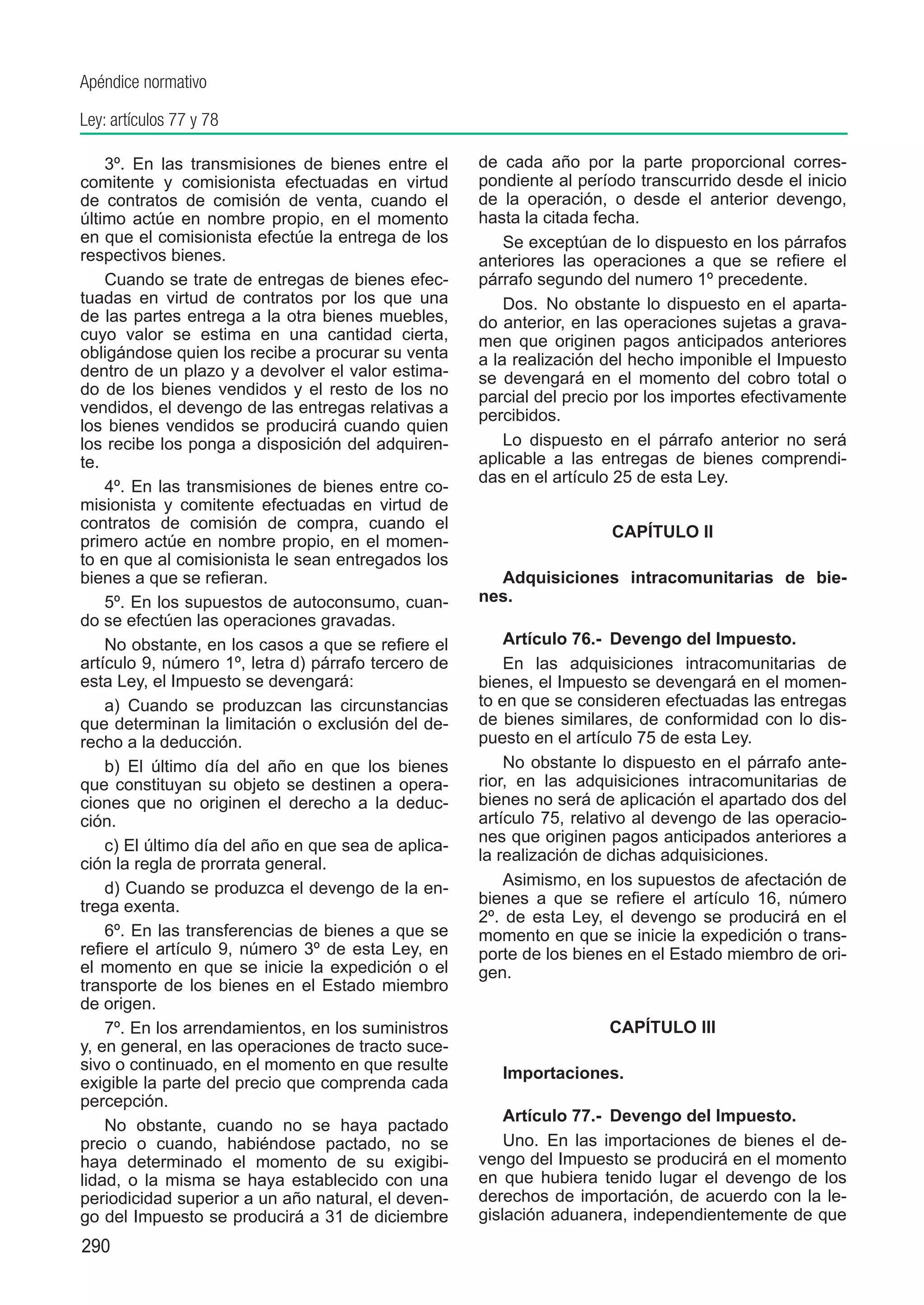 Apéndice normativo

Ley: artículos 77 y 78

    3º. En las transmisiones de bienes entre el      de cada año por la parte proporcional corres-
comitente y comisionista efectuadas en virtud        pondiente al período transcurrido desde el inicio
de contratos de comisión de venta, cuando el         de la operación, o desde el anterior devengo,
último actúe en nombre propio, en el momento         hasta la citada fecha.
en que el comisionista efectúe la entrega de los         Se exceptúan de lo dispuesto en los párrafos
respectivos bienes.                                  anteriores las operaciones a que se refiere el
    Cuando se trate de entregas de bienes efec-      párrafo segundo del numero 1º precedente.
tuadas en virtud de contratos por los que una            Dos.  No obstante lo dispuesto en el aparta-
de las partes entrega a la otra bienes muebles,      do anterior, en las operaciones sujetas a grava-
cuyo valor se estima en una cantidad cierta,         men que originen pagos anticipados anteriores
obligándose quien los recibe a procurar su venta     a la realización del hecho imponible el Impuesto
dentro de un plazo y a devolver el valor estima-     se devengará en el momento del cobro total o
do de los bienes vendidos y el resto de los no       parcial del precio por los importes efectivamente
vendidos, el devengo de las entregas relativas a     percibidos.
los bienes vendidos se producirá cuando quien
los recibe los ponga a disposición del adquiren-         Lo dispuesto en el párrafo anterior no será
te.                                                  aplicable a las entregas de bienes comprendi-
                                                     das en el artículo 25 de esta Ley.
    4º. En las transmisiones de bienes entre co-
misionista y comitente efectuadas en virtud de
contratos de comisión de compra, cuando el
                                                                      CAPÍTULO II
primero actúe en nombre propio, en el momen-
to en que al comisionista le sean entregados los
bienes a que se refieran.                              Adquisiciones intracomunitarias de bie-
    5º. En los supuestos de autoconsumo, cuan-       nes.
do se efectúen las operaciones gravadas.
    No obstante, en los casos a que se refiere el        Artículo 76.-  Devengo del Impuesto.
artículo 9, número 1º, letra d) párrafo tercero de       En las adquisiciones intracomunitarias de
esta Ley, el Impuesto se devengará:                  bienes, el Impuesto se devengará en el momen-
    a) Cuando se produzcan las circunstancias        to en que se consideren efectuadas las entregas
que determinan la limitación o exclusión del de-     de bienes similares, de conformidad con lo dis-
recho a la deducción.                                puesto en el artículo 75 de esta Ley.
    b) El último día del año en que los bienes           No obstante lo dispuesto en el párrafo ante-
que constituyan su objeto se destinen a opera-       rior, en las adquisiciones intracomunitarias de
ciones que no originen el derecho a la deduc-        bienes no será de aplicación el apartado dos del
ción.                                                artículo 75, relativo al devengo de las operacio-
                                                     nes que originen pagos anticipados anteriores a
    c) El último día del año en que sea de aplica-
                                                     la realización de dichas adquisiciones.
ción la regla de prorrata general.
    d) Cuando se produzca el devengo de la en-           Asimismo, en los supuestos de afectación de
trega exenta.                                        bienes a que se refiere el artículo 16, número
                                                     2º. de esta Ley, el devengo se producirá en el
    6º. En las transferencias de bienes a que se     momento en que se inicie la expedición o trans-
refiere el artículo 9, número 3º de esta Ley, en     porte de los bienes en el Estado miembro de ori-
el momento en que se inicie la expedición o el       gen.
transporte de los bienes en el Estado miembro
de origen.
    7º. En los arrendamientos, en los suministros                     CAPÍTULO III
y, en general, en las operaciones de tracto suce-
sivo o continuado, en el momento en que resulte
                                                        Importaciones.
exigible la parte del precio que comprenda cada
percepción.
                                                         Artículo 77.-  Devengo del Impuesto.
    No obstante, cuando no se haya pactado
precio o cuando, habiéndose pactado, no se               Uno.  En las importaciones de bienes el de-
haya determinado el momento de su exigibi-           vengo del Impuesto se producirá en el momento
lidad, o la misma se haya establecido con una        en que hubiera tenido lugar el devengo de los
periodicidad superior a un año natural, el deven-    derechos de importación, de acuerdo con la le-
go del Impuesto se producirá a 31 de diciembre       gislación aduanera, independientemente de que
290
 
