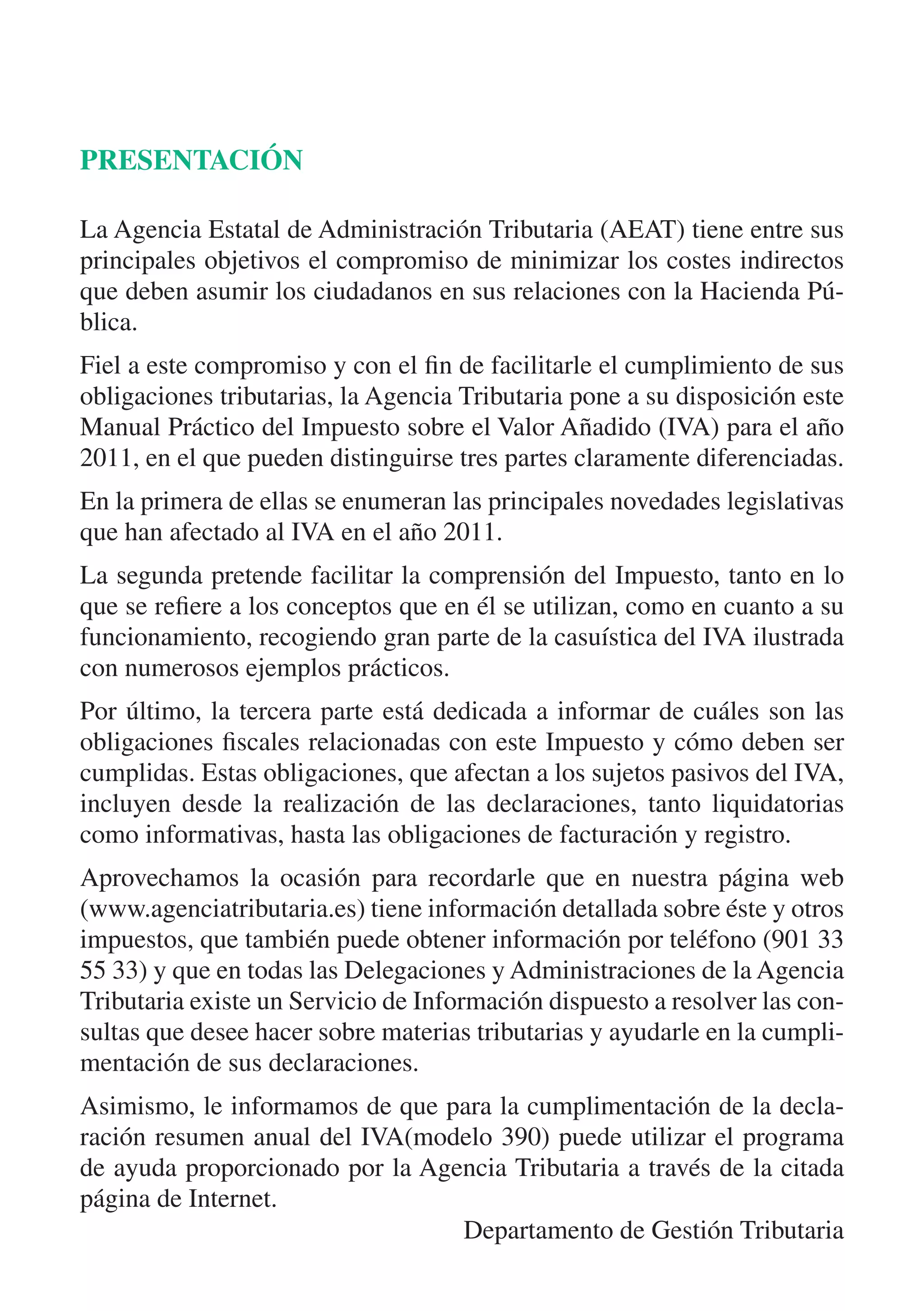 PRESENTACIÓN

La Agencia Estatal de Administración Tributaria (AEAT) tiene entre sus
principales objetivos el compromiso de minimizar los costes indirectos
que deben asumir los ciudadanos en sus relaciones con la Hacienda Pú-
blica.
Fiel a este compromiso y con el fin de facilitarle el cumplimiento de sus
obligaciones tributarias, la Agencia Tributaria pone a su disposición este
Manual Práctico del Impuesto sobre el Valor Añadido (IVA) para el año
2011, en el que pueden distinguirse tres partes claramente diferenciadas.
En la primera de ellas se enumeran las principales novedades legislativas
que han afectado al IVA en el año 2011.
La segunda pretende facilitar la comprensión del Impuesto, tanto en lo
que se refiere a los conceptos que en él se utilizan, como en cuanto a su
funcionamiento, recogiendo gran parte de la casuística del IVA ilustrada
con numerosos ejemplos prácticos.
Por último, la tercera parte está dedicada a informar de cuáles son las
obligaciones fiscales relacionadas con este Impuesto y cómo deben ser
cumplidas. Estas obligaciones, que afectan a los sujetos pasivos del IVA,
incluyen desde la realización de las declaraciones, tanto liquidatorias
como informativas, hasta las obligaciones de facturación y registro.
Aprovechamos la ocasión para recordarle que en nuestra página web
(www.agenciatributaria.es) tiene información detallada sobre éste y otros
impuestos, que también puede obtener información por teléfono (901 33
55 33) y que en todas las Delegaciones y Administraciones de la Agencia
Tributaria existe un Servicio de Información dispuesto a resolver las con-
sultas que desee hacer sobre materias tributarias y ayudarle en la cumpli-
mentación de sus declaraciones.
Asimismo, le informamos de que para la cumplimentación de la decla-
ración resumen anual del IVA(modelo 390) puede utilizar el programa
de ayuda proporcionado por la Agencia Tributaria a través de la citada
página de Internet.
                                 Departamento de Gestión Tributaria
 
