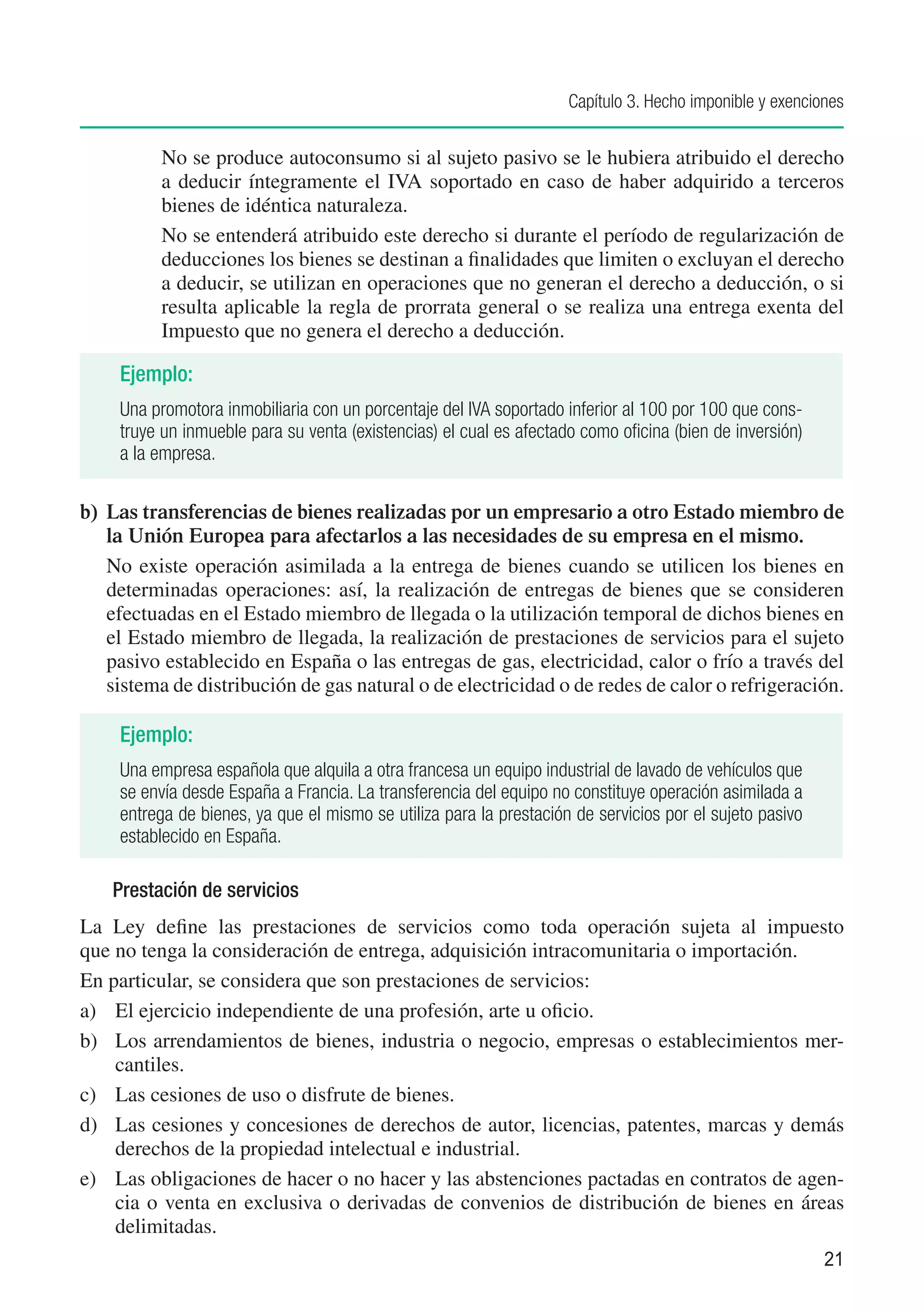 Capítulo 3. Hecho imponible y exenciones


     	    No se produce autoconsumo si al sujeto pasivo se le hubiera atribuido el derecho
          a deducir íntegramente el IVA soportado en caso de haber adquirido a terceros
          bienes de idéntica naturaleza.
     	    No se entenderá atribuido este derecho si durante el período de regularización de
          deducciones los bienes se destinan a finalidades que limiten o excluyan el derecho
          a deducir, se utilizan en operaciones que no generan el derecho a deducción, o si
          resulta aplicable la regla de prorrata general o se realiza una entrega exenta del
          Impuesto que no genera el derecho a deducción.

     Ejemplo:
     Una promotora inmobiliaria con un porcentaje del IVA soportado inferior al 100 por 100 que cons-
     truye un inmueble para su venta (existencias) el cual es afectado como oficina (bien de inversión)
     a la empresa.

b)	 Las transferencias de bienes realizadas por un empresario a otro Estado miembro de
    la Unión Europea para afectarlos a las necesidades de su empresa en el mismo.
	 No existe operación asimilada a la entrega de bienes cuando se utilicen los bienes en
    determinadas operaciones: así, la realización de entregas de bienes que se consideren
    efectuadas en el Estado miembro de llegada o la utilización temporal de dichos bienes en
    el Estado miembro de llegada, la realización de prestaciones de servicios para el sujeto
    pasivo establecido en España o las entregas de gas, electricidad, calor o frío a través del
    sistema de distribución de gas natural o de electricidad o de redes de calor o refrigeración.

     Ejemplo:
     Una empresa española que alquila a otra francesa un equipo industrial de lavado de vehículos que
     se envía desde España a Francia. La transferencia del equipo no constituye operación asimilada a
     entrega de bienes, ya que el mismo se utiliza para la prestación de servicios por el sujeto pasivo
     establecido en España.

    Prestación de servicios
La Ley define las prestaciones de servicios como toda operación sujeta al impuesto
que no tenga la consideración de entrega, adquisición intracomunitaria o importación.
En particular, se considera que son prestaciones de servicios:
a)	 El ejercicio independiente de una profesión, arte u oficio.
b)	 Los arrendamientos de bienes, industria o negocio, empresas o establecimientos mer-
    cantiles.
c)	 Las cesiones de uso o disfrute de bienes.
d)	 Las cesiones y concesiones de derechos de autor, licencias, patentes, marcas y demás
    derechos de la propiedad intelectual e industrial.
e)	 Las obligaciones de hacer o no hacer y las abstenciones pactadas en contratos de agen-
    cia o venta en exclusiva o derivadas de convenios de distribución de bienes en áreas
    delimitadas.
                                                                                                          21
 