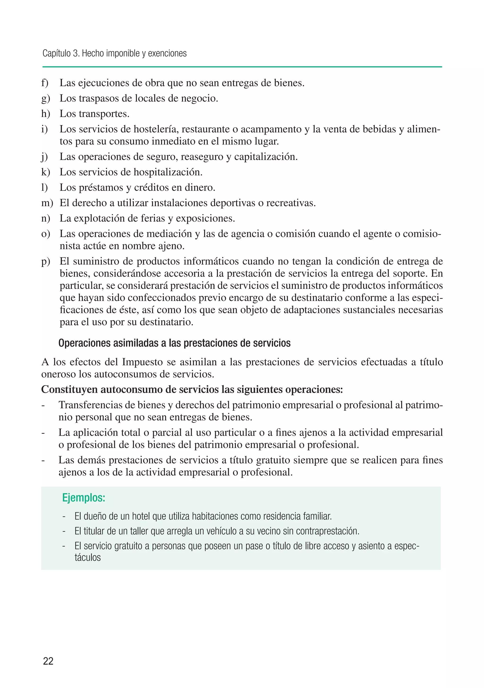 Capítulo 3. Hecho imponible y exenciones


f)	 Las ejecuciones de obra que no sean entregas de bienes.
g)	 Los traspasos de locales de negocio.
h)	 Los transportes.
i)	 Los servicios de hostelería, restaurante o acampamento y la venta de bebidas y alimen-
    tos para su consumo inmediato en el mismo lugar.
j)	 Las operaciones de seguro, reaseguro y capitalización.
k)	 Los servicios de hospitalización.
l)	 Los préstamos y créditos en dinero.
m) 	El derecho a utilizar instalaciones deportivas o recreativas.
n)	 La explotación de ferias y exposiciones.
o)	 Las operaciones de mediación y las de agencia o comisión cuando el agente o comisio-
    nista actúe en nombre ajeno.
p)	 El suministro de productos informáticos cuando no tengan la condición de entrega de
    bienes, considerándose accesoria a la prestación de servicios la entrega del soporte. En
    particular, se considerará prestación de servicios el suministro de productos informáticos
    que hayan sido confeccionados previo encargo de su destinatario conforme a las especi-
    ficaciones de éste, así como los que sean objeto de adaptaciones sustanciales necesarias
    para el uso por su destinatario.
      Operaciones asimiladas a las prestaciones de servicios
A los efectos del Impuesto se asimilan a las prestaciones de servicios efectuadas a título
oneroso los autoconsumos de servicios.
Constituyen autoconsumo de servicios las siguientes operaciones:
-	 Transferencias de bienes y derechos del patrimonio empresarial o profesional al patrimo-
    nio personal que no sean entregas de bienes.
-		 La aplicación total o parcial al uso particular o a fines ajenos a la actividad empresarial
    o profesional de los bienes del patrimonio empresarial o profesional.
-	 Las demás prestaciones de servicios a título gratuito siempre que se realicen para fines
    ajenos a los de la actividad empresarial o profesional.

      Ejemplos:
      -	 El dueño de un hotel que utiliza habitaciones como residencia familiar.
      -	 El titular de un taller que arregla un vehículo a su vecino sin contraprestación.
      -	 El servicio gratuito a personas que poseen un pase o título de libre acceso y asiento a espec-
         táculos




22
 