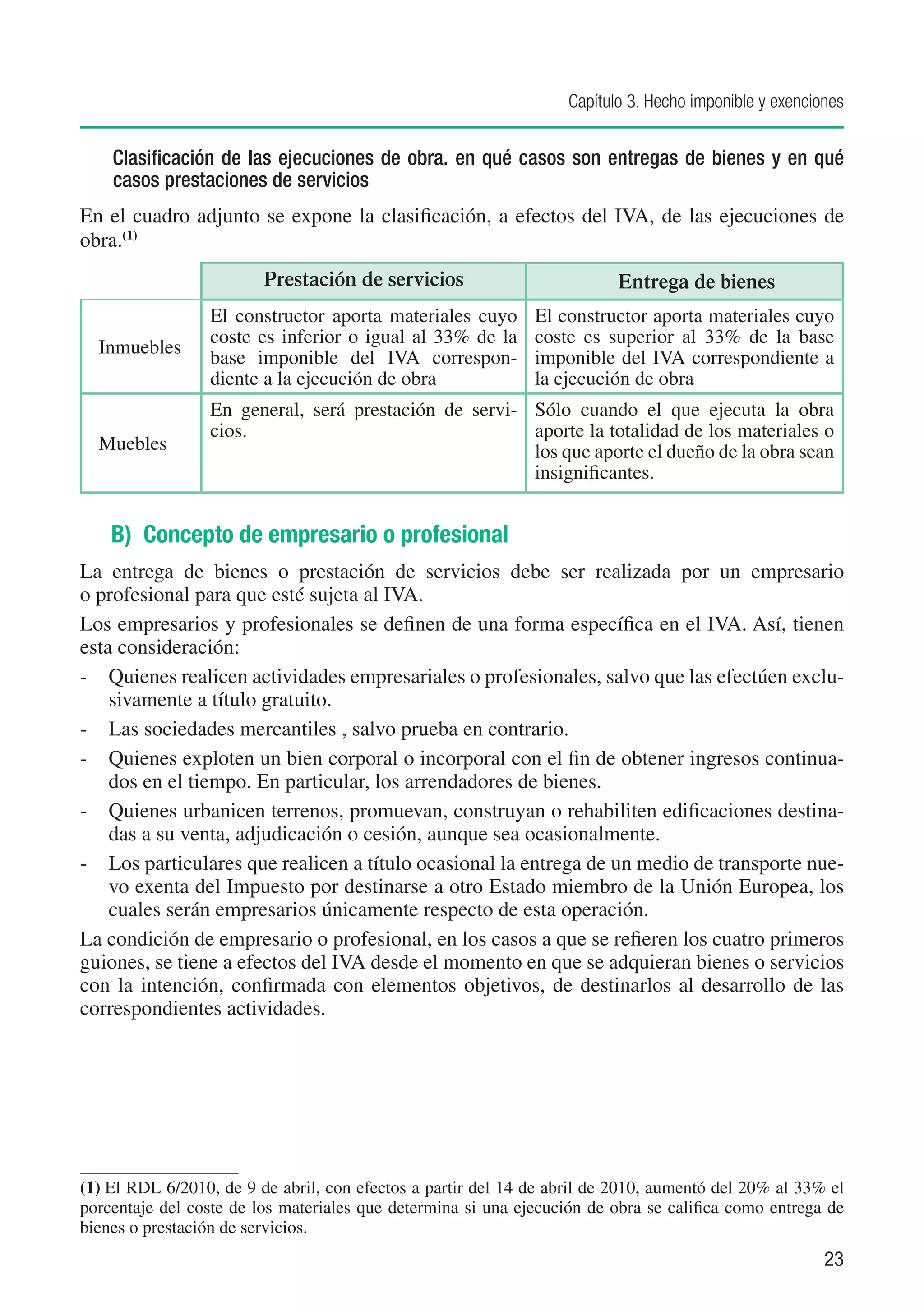 Capítulo 3. Hecho imponible y exenciones


    Clasificación de las ejecuciones de obra. en qué casos son entregas de bienes y en qué
    casos prestaciones de servicios
En el cuadro adjunto se expone la clasificación, a efectos del IVA, de las ejecuciones de
obra.(1)
                         Prestación de servicios                          Entrega de bienes
                 El constructor aporta materiales cuyo        El constructor aporta materiales cuyo
                 coste es inferior o igual al 33% de la       coste es superior al 33% de la base
  Inmuebles
                 base imponible del IVA correspon-            imponible del IVA correspondiente a
                 diente a la ejecución de obra                la ejecución de obra
                 En general, será prestación de servi- Sólo cuando el que ejecuta la obra
                 cios.                                 aporte la totalidad de los materiales o
  Muebles                                              los que aporte el dueño de la obra sean
                                                       insignificantes.


    B) Concepto de empresario o profesional
La entrega de bienes o prestación de servicios debe ser realizada por un empresario
o profesional para que esté sujeta al IVA.
Los empresarios y profesionales se definen de una forma específica en el IVA. Así, tienen
esta consideración:
-	 Quienes realicen actividades empresariales o profesionales, salvo que las efectúen exclu-
    sivamente a título gratuito.
-	 Las sociedades mercantiles , salvo prueba en contrario.
-	 Quienes exploten un bien corporal o incorporal con el fin de obtener ingresos continua-
    dos en el tiempo. En particular, los arrendadores de bienes.
-	 Quienes urbanicen terrenos, promuevan, construyan o rehabiliten edificaciones destina-
    das a su venta, adjudicación o cesión, aunque sea ocasionalmente.
-	 Los particulares que realicen a título ocasional la entrega de un medio de transporte nue-
    vo exenta del Impuesto por destinarse a otro Estado miembro de la Unión Europea, los
    cuales serán empresarios únicamente respecto de esta operación.
La condición de empresario o profesional, en los casos a que se refieren los cuatro primeros
guiones, se tiene a efectos del IVA desde el momento en que se adquieran bienes o servicios
con la intención, confirmada con elementos objetivos, de destinarlos al desarrollo de las
correspondientes actividades.




(1)	El RDL 6/2010, de 9 de abril, con efectos a partir del 14 de abril de 2010, aumentó del 20% al 33% el
porcentaje del coste de los materiales que determina si una ejecución de obra se califica como entrega de
bienes o prestación de servicios.
                                                                                                        23
 