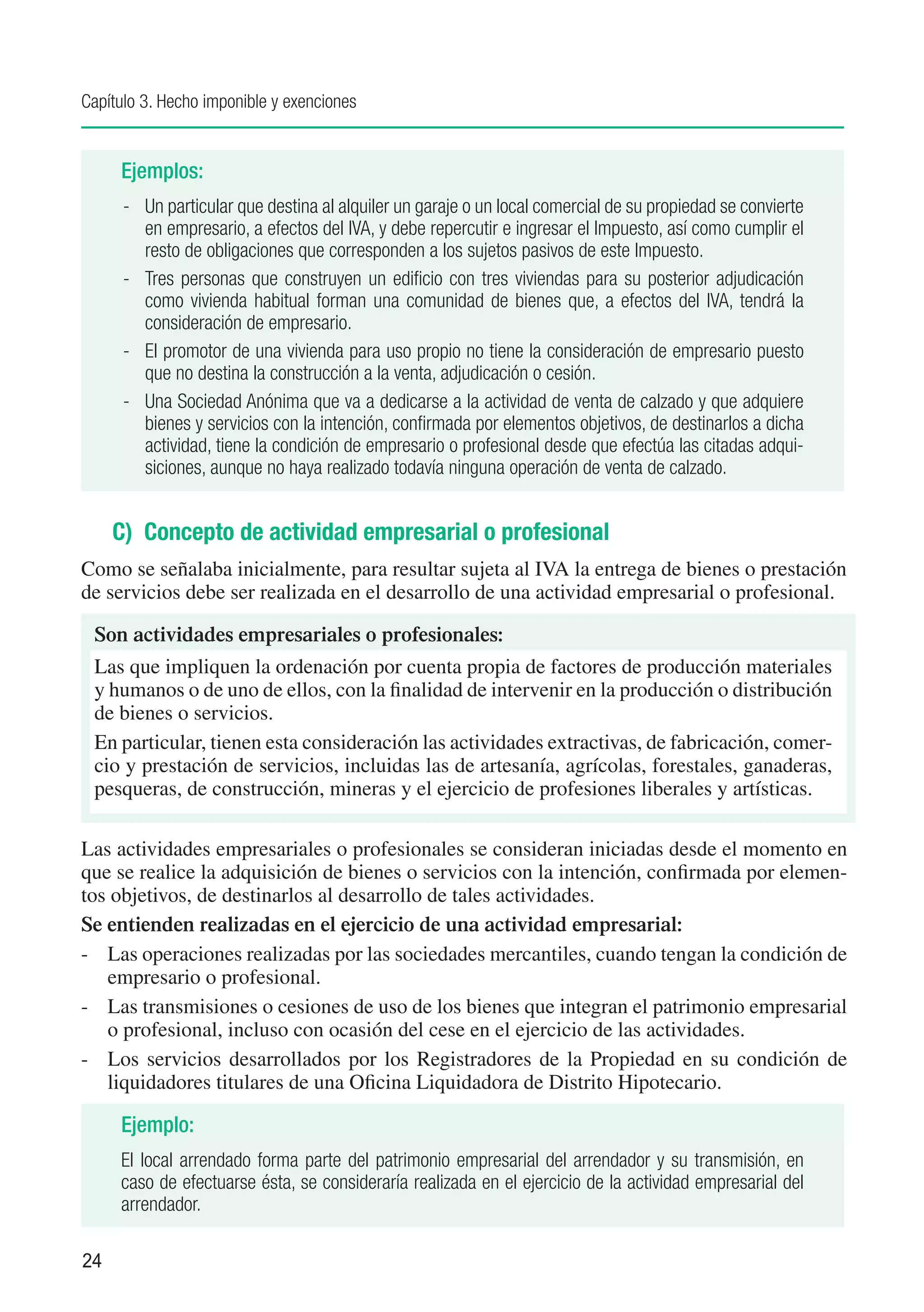 Capítulo 3. Hecho imponible y exenciones


     Ejemplos:
      -	 Un particular que destina al alquiler un garaje o un local comercial de su propiedad se convierte
         en empresario, a efectos del IVA, y debe repercutir e ingresar el Impuesto, así como cumplir el
         resto de obligaciones que corresponden a los sujetos pasivos de este Impuesto.
      -	 Tres personas que construyen un edificio con tres viviendas para su posterior adjudicación
         como vivienda habitual forman una comunidad de bienes que, a efectos del IVA, tendrá la
         consideración de empresario.
      -	 El promotor de una vivienda para uso propio no tiene la consideración de empresario puesto
         que no destina la construcción a la venta, adjudicación o cesión.
      -	 Una Sociedad Anónima que va a dedicarse a la actividad de venta de calzado y que adquiere
         bienes y servicios con la intención, confirmada por elementos objetivos, de destinarlos a dicha
         actividad, tiene la condición de empresario o profesional desde que efectúa las citadas adqui-
         siciones, aunque no haya realizado todavía ninguna operación de venta de calzado.


     C) Concepto de actividad empresarial o profesional
Como se señalaba inicialmente, para resultar sujeta al IVA la entrega de bienes o prestación
de servicios debe ser realizada en el desarrollo de una actividad empresarial o profesional.

 Son actividades empresariales o profesionales:
 Las que impliquen la ordenación por cuenta propia de factores de producción materiales
 y humanos o de uno de ellos, con la finalidad de intervenir en la producción o distribución
 de bienes o servicios.
 En particular, tienen esta consideración las actividades extractivas, de fabricación, comer-
 cio y prestación de servicios, incluidas las de artesanía, agrícolas, forestales, ganaderas,
 pesqueras, de construcción, mineras y el ejercicio de profesiones liberales y artísticas.

Las actividades empresariales o profesionales se consideran iniciadas desde el momento en
que se realice la adquisición de bienes o servicios con la intención, confirmada por elemen-
tos objetivos, de destinarlos al desarrollo de tales actividades.
Se entienden realizadas en el ejercicio de una actividad empresarial:
-	 Las operaciones realizadas por las sociedades mercantiles, cuando tengan la condición de
   empresario o profesional.
-	 Las transmisiones o cesiones de uso de los bienes que integran el patrimonio empresarial
   o profesional, incluso con ocasión del cese en el ejercicio de las actividades.
-	 Los servicios desarrollados por los Registradores de la Propiedad en su condición de
   liquidadores titulares de una Oficina Liquidadora de Distrito Hipotecario.

     Ejemplo:
     El local arrendado forma parte del patrimonio empresarial del arrendador y su transmisión, en
     caso de efectuarse ésta, se consideraría realizada en el ejercicio de la actividad empresarial del
     arrendador.

24
 