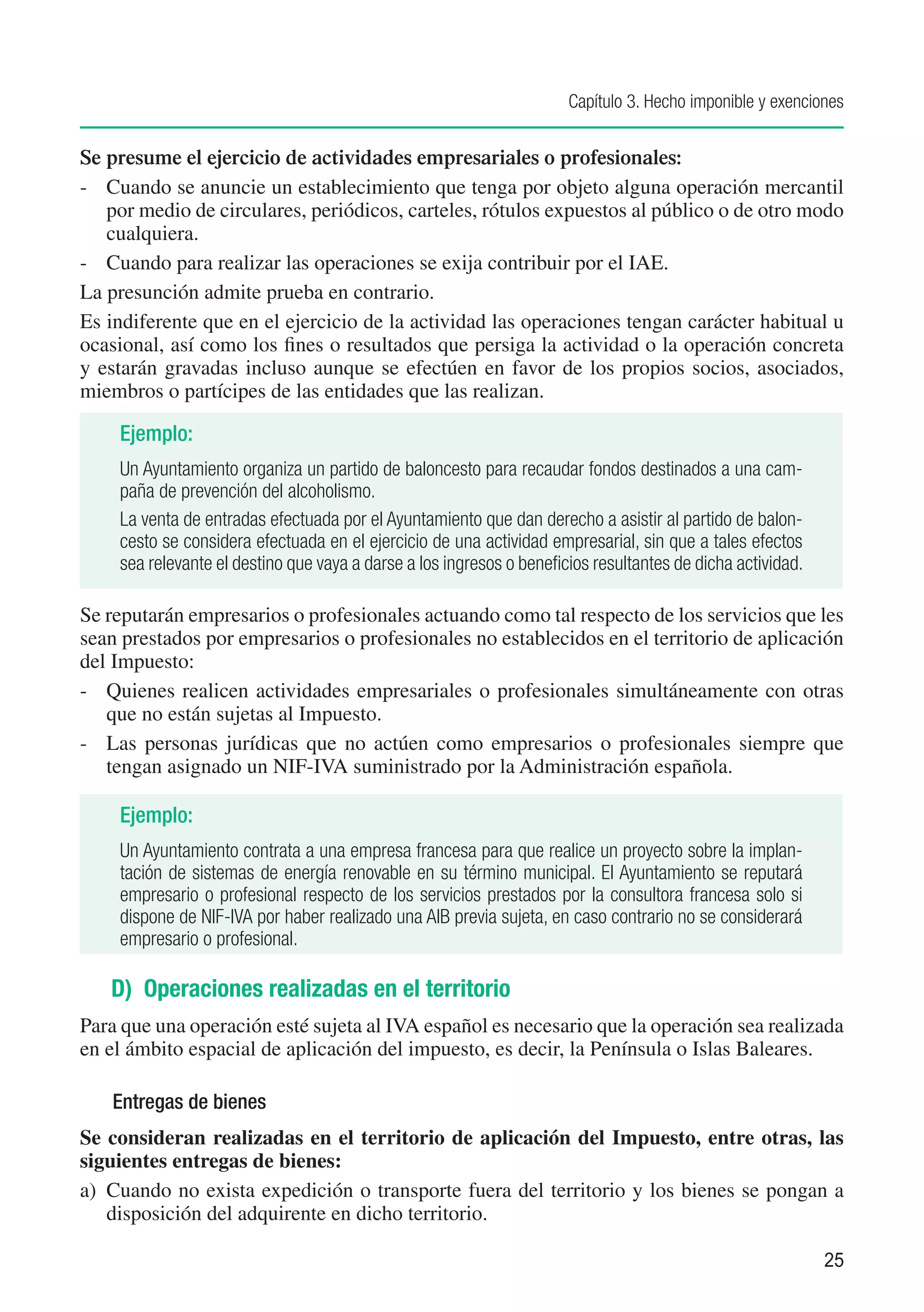 Capítulo 3. Hecho imponible y exenciones


Se presume el ejercicio de actividades empresariales o profesionales:
-	 Cuando se anuncie un establecimiento que tenga por objeto alguna operación mercantil
   por medio de circulares, periódicos, carteles, rótulos expuestos al público o de otro modo
   cualquiera.
-	 Cuando para realizar las operaciones se exija contribuir por el IAE.
La presunción admite prueba en contrario.
Es indiferente que en el ejercicio de la actividad las operaciones tengan carácter habitual u
ocasional, así como los fines o resultados que persiga la actividad o la operación concreta
y estarán gravadas incluso aunque se efectúen en favor de los propios socios, asociados,
miembros o partícipes de las entidades que las realizan.

    Ejemplo:
    Un Ayuntamiento organiza un partido de baloncesto para recaudar fondos destinados a una cam-
    paña de prevención del alcoholismo.
    La venta de entradas efectuada por el Ayuntamiento que dan derecho a asistir al partido de balon-
    cesto se considera efectuada en el ejercicio de una actividad empresarial, sin que a tales efectos
    sea relevante el destino que vaya a darse a los ingresos o beneficios resultantes de dicha actividad.

Se reputarán empresarios o profesionales actuando como tal respecto de los servicios que les
sean prestados por empresarios o profesionales no establecidos en el territorio de aplicación
del Impuesto:
-	 Quienes realicen actividades empresariales o profesionales simultáneamente con otras
   que no están sujetas al Impuesto.
-	 Las personas jurídicas que no actúen como empresarios o profesionales siempre que
   tengan asignado un NIF-IVA suministrado por la Administración española.

    Ejemplo:
    Un Ayuntamiento contrata a una empresa francesa para que realice un proyecto sobre la implan-
    tación de sistemas de energía renovable en su término municipal. El Ayuntamiento se reputará
    empresario o profesional respecto de los servicios prestados por la consultora francesa solo si
    dispone de NIF-IVA por haber realizado una AIB previa sujeta, en caso contrario no se considerará
    empresario o profesional.

   D) Operaciones realizadas en el territorio
Para que una operación esté sujeta al IVA español es necesario que la operación sea realizada
en el ámbito espacial de aplicación del impuesto, es decir, la Península o Islas Baleares.

   Entregas de bienes
Se consideran realizadas en el territorio de aplicación del Impuesto, entre otras, las
siguientes entregas de bienes:
a)	 Cuando no exista expedición o transporte fuera del territorio y los bienes se pongan a
    disposición del adquirente en dicho territorio.

                                                                                                            25
 