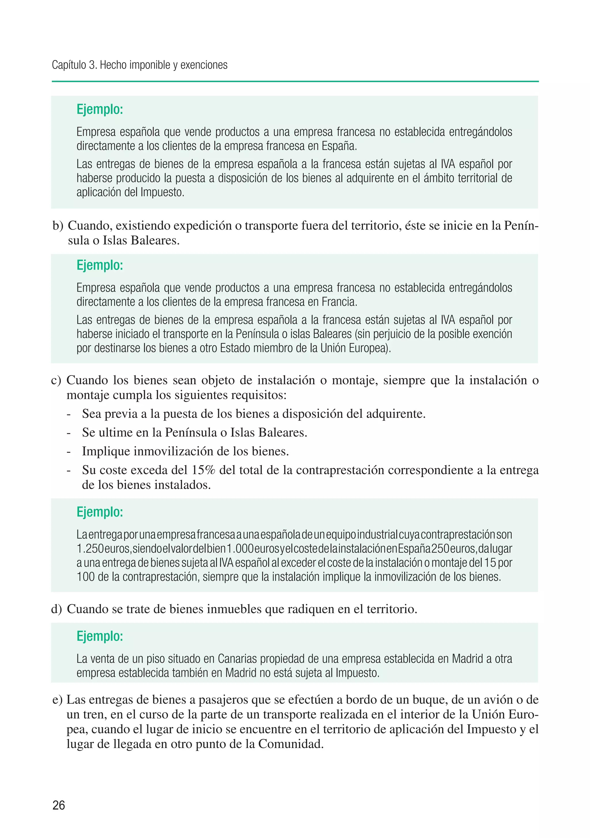 Capítulo 3. Hecho imponible y exenciones


     Ejemplo:
     Empresa española que vende productos a una empresa francesa no establecida entregándolos
     directamente a los clientes de la empresa francesa en España.
     Las entregas de bienes de la empresa española a la francesa están sujetas al IVA español por
     haberse producido la puesta a disposición de los bienes al adquirente en el ámbito territorial de
     aplicación del Impuesto.

b)	Cuando, existiendo expedición o transporte fuera del territorio, éste se inicie en la Penín-
   sula o Islas Baleares.
     Ejemplo:
     Empresa española que vende productos a una empresa francesa no establecida entregándolos
     directamente a los clientes de la empresa francesa en Francia.
     Las entregas de bienes de la empresa española a la francesa están sujetas al IVA español por
     haberse iniciado el transporte en la Península o islas Baleares (sin perjuicio de la posible exención
     por destinarse los bienes a otro Estado miembro de la Unión Europea).

c)	 Cuando los bienes sean objeto de instalación o montaje, siempre que la instalación o
    montaje cumpla los siguientes requisitos:
    -	 Sea previa a la puesta de los bienes a disposición del adquirente.
    -	 Se ultime en la Península o Islas Baleares.
    -	 Implique inmovilización de los bienes.
    -	 Su coste exceda del 15% del total de la contraprestación correspondiente a la entrega
       de los bienes instalados.

     Ejemplo:
     La entrega por una empresa francesa a una española de un equipo industrial cuya contraprestación son
     1.250 euros,siendo el valor del bien 1.000 euros y el coste de la instalación en España 250 euros,da lugar
     a una entrega de bienes sujeta al IVA español al exceder el coste de la instalación o montaje del 15 por
     100 de la contraprestación, siempre que la instalación implique la inmovilización de los bienes.

d)	 Cuando se trate de bienes inmuebles que radiquen en el territorio.

     Ejemplo:
     La venta de un piso situado en Canarias propiedad de una empresa establecida en Madrid a otra
     empresa establecida también en Madrid no está sujeta al Impuesto.

e)	Las entregas de bienes a pasajeros que se efectúen a bordo de un buque, de un avión o de
   un tren, en el curso de la parte de un transporte realizada en el interior de la Unión Euro-
   pea, cuando el lugar de inicio se encuentre en el territorio de aplicación del Impuesto y el
   lugar de llegada en otro punto de la Comunidad.



26
 