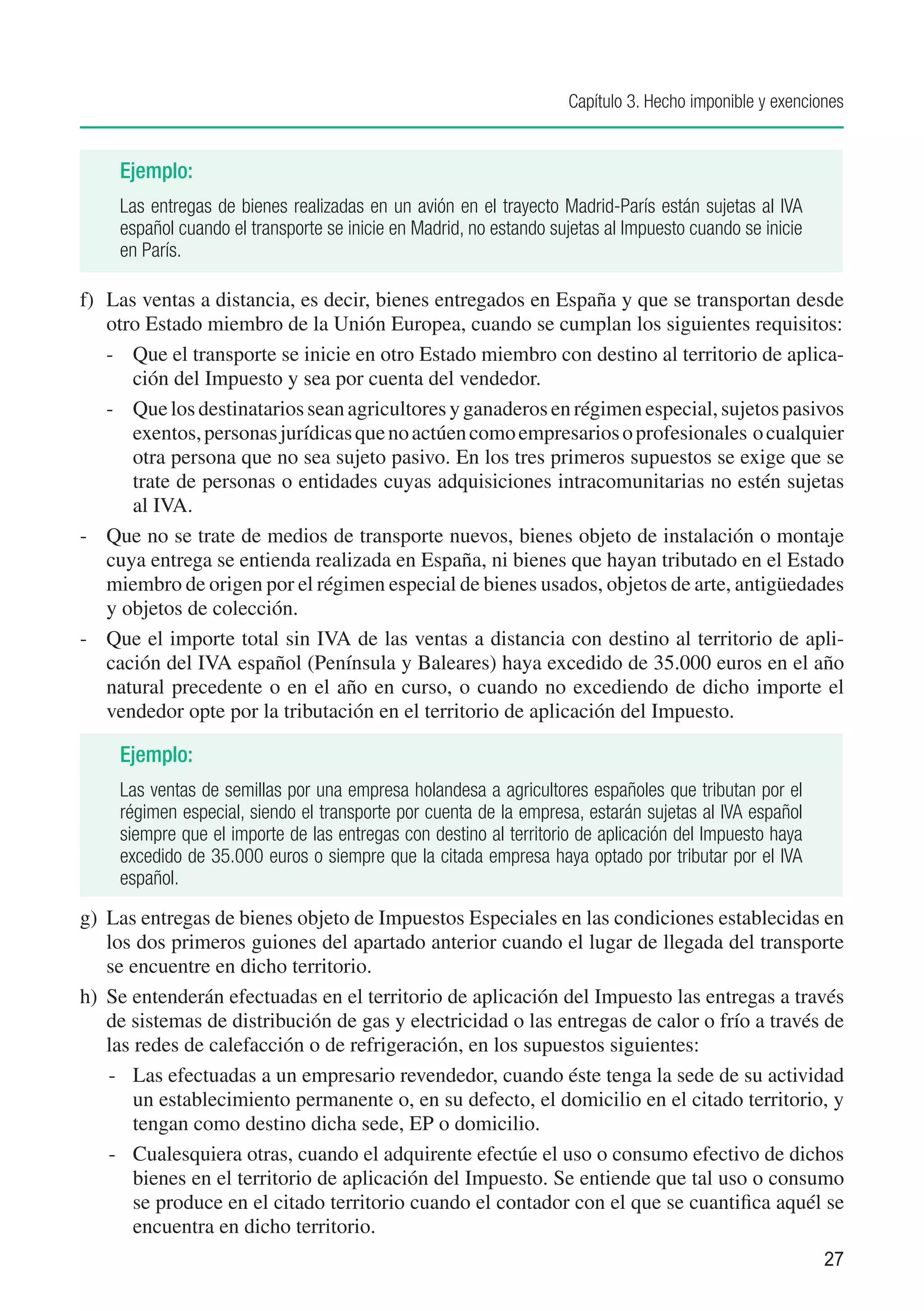 Capítulo 3. Hecho imponible y exenciones


     Ejemplo:
     Las entregas de bienes realizadas en un avión en el trayecto Madrid-París están sujetas al IVA
     español cuando el transporte se inicie en Madrid, no estando sujetas al Impuesto cuando se inicie
     en París.

f)	 Las ventas a distancia, es decir, bienes entregados en España y que se transportan desde
    otro Estado miembro de la Unión Europea, cuando se cumplan los siguientes requisitos:
    -	 Que el transporte se inicie en otro Estado miembro con destino al territorio de aplica-
       ción del Impuesto y sea por cuenta del vendedor.
    -	 Que los destinatarios sean agricultores y ganaderos en régimen especial, sujetos pasivos
       exentos, personas jurídicas que no actúen como empresarios o profesionales o cualquier
       otra persona que no sea sujeto pasivo. En los tres primeros supuestos se exige que se
       trate de personas o entidades cuyas adquisiciones intracomunitarias no estén sujetas
       al IVA.
-	 Que no se trate de medios de transporte nuevos, bienes objeto de instalación o montaje
    cuya entrega se entienda realizada en España, ni bienes que hayan tributado en el Estado
    miembro de origen por el régimen especial de bienes usados, objetos de arte, antigüedades
    y objetos de colección.
-	 Que el importe total sin IVA de las ventas a distancia con destino al territorio de apli-
    cación del IVA español (Península y Baleares) haya excedido de 35.000 euros en el año
    natural precedente o en el año en curso, o cuando no excediendo de dicho importe el
    vendedor opte por la tributación en el territorio de aplicación del Impuesto.

     Ejemplo:
     Las ventas de semillas por una empresa holandesa a agricultores españoles que tributan por el
     régimen especial, siendo el transporte por cuenta de la empresa, estarán sujetas al IVA español
     siempre que el importe de las entregas con destino al territorio de aplicación del Impuesto haya
     excedido de 35.000 euros o siempre que la citada empresa haya optado por tributar por el IVA
     español.

g)	 Las entregas de bienes objeto de Impuestos Especiales en las condiciones establecidas en
    los dos primeros guiones del apartado anterior cuando el lugar de llegada del transporte
    se encuentre en dicho territorio.
h)	 Se entenderán efectuadas en el territorio de aplicación del Impuesto las entregas a través
    de sistemas de distribución de gas y electricidad o las entregas de calor o frío a través de
    las redes de calefacción o de refrigeración, en los supuestos siguientes:
    -	 Las efectuadas a un empresario revendedor, cuando éste tenga la sede de su actividad
        un establecimiento permanente o, en su defecto, el domicilio en el citado territorio, y
        tengan como destino dicha sede, EP o domicilio.
    -	 Cualesquiera otras, cuando el adquirente efectúe el uso o consumo efectivo de dichos
        bienes en el territorio de aplicación del Impuesto. Se entiende que tal uso o consumo
        se produce en el citado territorio cuando el contador con el que se cuantifica aquél se
        encuentra en dicho territorio.
                                                                                                         27
 