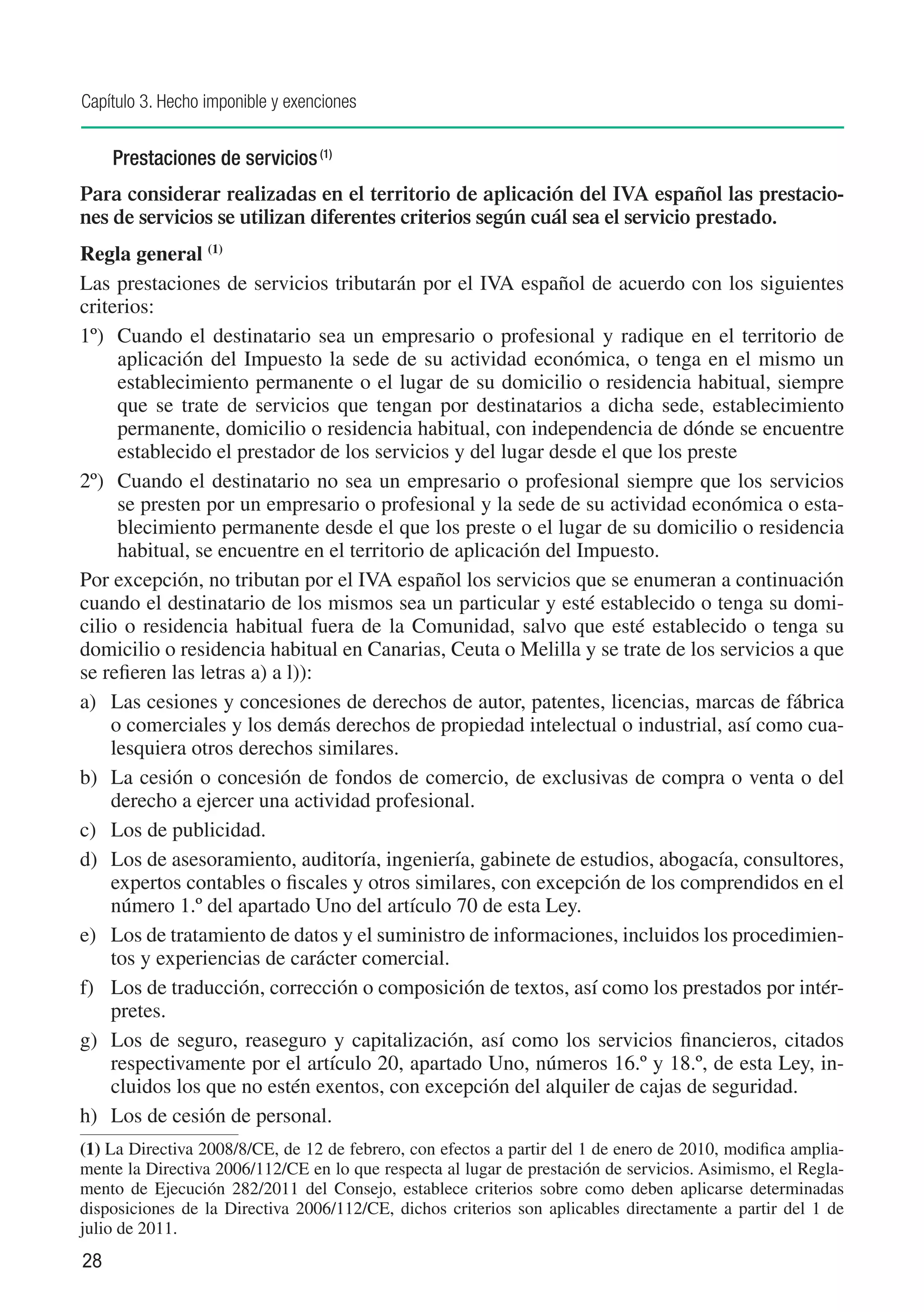 Capítulo 3. Hecho imponible y exenciones


     Prestaciones de servicios (1)
Para considerar realizadas en el territorio de aplicación del IVA español las prestacio-
nes de servicios se utilizan diferentes criterios según cuál sea el servicio prestado.
Regla general (1)
Las prestaciones de servicios tributarán por el IVA español de acuerdo con los siguientes
criterios:
1º)	 Cuando el destinatario sea un empresario o profesional y radique en el territorio de
     aplicación del Impuesto la sede de su actividad económica, o tenga en el mismo un
     establecimiento permanente o el lugar de su domicilio o residencia habitual, siempre
     que se trate de servicios que tengan por destinatarios a dicha sede, establecimiento
     permanente, domicilio o residencia habitual, con independencia de dónde se encuentre
     establecido el prestador de los servicios y del lugar desde el que los preste
2º)	 Cuando el destinatario no sea un empresario o profesional siempre que los servicios
     se presten por un empresario o profesional y la sede de su actividad económica o esta-
     blecimiento permanente desde el que los preste o el lugar de su domicilio o residencia
     habitual, se encuentre en el territorio de aplicación del Impuesto.
Por excepción, no tributan por el IVA español los servicios que se enumeran a continuación
cuando el destinatario de los mismos sea un particular y esté establecido o tenga su domi-
cilio o residencia habitual fuera de la Comunidad, salvo que esté establecido o tenga su
domicilio o residencia habitual en Canarias, Ceuta o Melilla y se trate de los servicios a que
se refieren las letras a) a l)):
a)	 Las cesiones y concesiones de derechos de autor, patentes, licencias, marcas de fábrica
    o comerciales y los demás derechos de propiedad intelectual o industrial, así como cua-
    lesquiera otros derechos similares.
b)	 La cesión o concesión de fondos de comercio, de exclusivas de compra o venta o del
    derecho a ejercer una actividad profesional.
c)	 Los de publicidad.
d)	 Los de asesoramiento, auditoría, ingeniería, gabinete de estudios, abogacía, consultores,
    expertos contables o fiscales y otros similares, con excepción de los comprendidos en el
    número 1.º del apartado Uno del artículo 70 de esta Ley.
e)	 Los de tratamiento de datos y el suministro de informaciones, incluidos los procedimien-
    tos y experiencias de carácter comercial.
f)	 Los de traducción, corrección o composición de textos, así como los prestados por intér-
    pretes.
g)	 Los de seguro, reaseguro y capitalización, así como los servicios financieros, citados
    respectivamente por el artículo 20, apartado Uno, números 16.º y 18.º, de esta Ley, in-
    cluidos los que no estén exentos, con excepción del alquiler de cajas de seguridad.
h)	 Los de cesión de personal.
(1)	La Directiva 2008/8/CE, de 12 de febrero, con efectos a partir del 1 de enero de 2010, modifica amplia-
mente la Directiva 2006/112/CE en lo que respecta al lugar de prestación de servicios. Asimismo, el Regla-
mento de Ejecución 282/2011 del Consejo, establece criterios sobre como deben aplicarse determinadas
disposiciones de la Directiva 2006/112/CE, dichos criterios son aplicables directamente a partir del 1 de
julio de 2011.
28
 