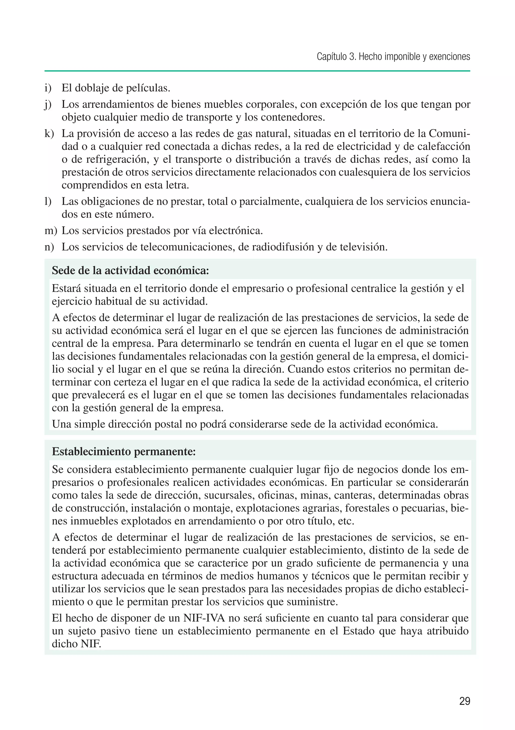 Capítulo 3. Hecho imponible y exenciones


i)	 El doblaje de películas.
j)	 Los arrendamientos de bienes muebles corporales, con excepción de los que tengan por
    objeto cualquier medio de transporte y los contenedores.
k)	 La provisión de acceso a las redes de gas natural, situadas en el territorio de la Comuni-
    dad o a cualquier red conectada a dichas redes, a la red de electricidad y de calefacción
    o de refrigeración, y el transporte o distribución a través de dichas redes, así como la
    prestación de otros servicios directamente relacionados con cualesquiera de los servicios
    comprendidos en esta letra.
l)	 Las obligaciones de no prestar, total o parcialmente, cualquiera de los servicios enuncia-
    dos en este número.
m)	 Los servicios prestados por vía electrónica.
n)	 Los servicios de telecomunicaciones, de radiodifusión y de televisión.

 Sede de la actividad económica:
 Estará situada en el territorio donde el empresario o profesional centralice la gestión y el
 ejercicio habitual de su actividad.
 A efectos de determinar el lugar de realización de las prestaciones de servicios, la sede de
 su actividad económica será el lugar en el que se ejercen las funciones de administración
 central de la empresa. Para determinarlo se tendrán en cuenta el lugar en el que se tomen
 las decisiones fundamentales relacionadas con la gestión general de la empresa, el domici-
 lio social y el lugar en el que se reúna la direción. Cuando estos criterios no permitan de-
 terminar con certeza el lugar en el que radica la sede de la actividad económica, el criterio
 que prevalecerá es el lugar en el que se tomen las decisiones fundamentales relacionadas
 con la gestión general de la empresa.
 Una simple dirección postal no podrá considerarse sede de la actividad económica.

 Establecimiento permanente:
 Se considera establecimiento permanente cualquier lugar fijo de negocios donde los em-
 presarios o profesionales realicen actividades económicas. En particular se considerarán
 como tales la sede de dirección, sucursales, oficinas, minas, canteras, determinadas obras
 de construcción, instalación o montaje, explotaciones agrarias, forestales o pecuarias, bie-
 nes inmuebles explotados en arrendamiento o por otro título, etc.
 A efectos de determinar el lugar de realización de las prestaciones de servicios, se en-
 tenderá por establecimiento permanente cualquier establecimiento, distinto de la sede de
 la actividad económica que se caracterice por un grado suficiente de permanencia y una
 estructura adecuada en términos de medios humanos y técnicos que le permitan recibir y
 utilizar los servicios que le sean prestados para las necesidades propias de dicho estableci-
 miento o que le permitan prestar los servicios que suministre.
 El hecho de disponer de un NIF-IVA no será suficiente en cuanto tal para considerar que
 un sujeto pasivo tiene un establecimiento permanente en el Estado que haya atribuido
 dicho NIF.



                                                                                                 29
 