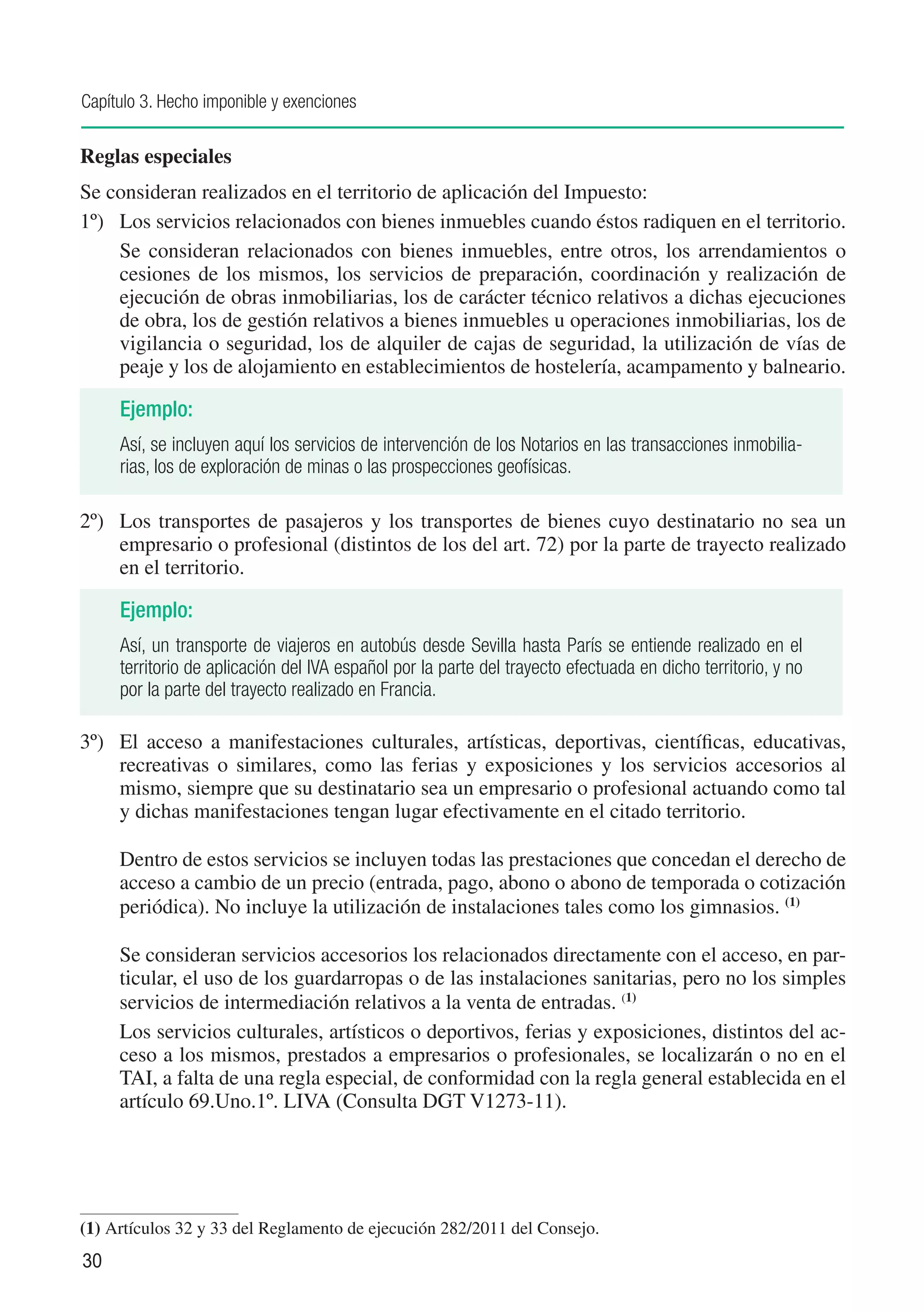 Capítulo 3. Hecho imponible y exenciones

Reglas especiales
Se consideran realizados en el territorio de aplicación del Impuesto:
1º)	 Los servicios relacionados con bienes inmuebles cuando éstos radiquen en el territorio.
	    Se consideran relacionados con bienes inmuebles, entre otros, los arrendamientos o
     cesiones de los mismos, los servicios de preparación, coordinación y realización de
     ejecución de obras inmobiliarias, los de carácter técnico relativos a dichas ejecuciones
     de obra, los de gestión relativos a bienes inmuebles u operaciones inmobiliarias, los de
     vigilancia o seguridad, los de alquiler de cajas de seguridad, la utilización de vías de
     peaje y los de alojamiento en establecimientos de hostelería, acampamento y balneario.

     Ejemplo:
     Así, se incluyen aquí los servicios de intervención de los Notarios en las transacciones inmobilia-
     rias, los de exploración de minas o las prospecciones geofísicas.

2º)	 Los transportes de pasajeros y los transportes de bienes cuyo destinatario no sea un
     empresario o profesional (distintos de los del art. 72) por la parte de trayecto realizado
     en el territorio.

     Ejemplo:
     Así, un transporte de viajeros en autobús desde Sevilla hasta París se entiende realizado en el
     territorio de aplicación del IVA español por la parte del trayecto efectuada en dicho territorio, y no
     por la parte del trayecto realizado en Francia.

3º)	 El acceso a manifestaciones culturales, artísticas, deportivas, científicas, educativas,
     recreativas o similares, como las ferias y exposiciones y los servicios accesorios al
     mismo, siempre que su destinatario sea un empresario o profesional actuando como tal
     y dichas manifestaciones tengan lugar efectivamente en el citado territorio.

	    Dentro de estos servicios se incluyen todas las prestaciones que concedan el derecho de
     acceso a cambio de un precio (entrada, pago, abono o abono de temporada o cotización
     periódica). No incluye la utilización de instalaciones tales como los gimnasios. (1)

	    Se consideran servicios accesorios los relacionados directamente con el acceso, en par-
     ticular, el uso de los guardarropas o de las instalaciones sanitarias, pero no los simples
     servicios de intermediación relativos a la venta de entradas. (1)
	    Los servicios culturales, artísticos o deportivos, ferias y exposiciones, distintos del ac-
     ceso a los mismos, prestados a empresarios o profesionales, se localizarán o no en el
     TAI, a falta de una regla especial, de conformidad con la regla general establecida en el
     artículo 69.Uno.1º. LIVA (Consulta DGT V1273-11).




(1)	Artículos 32 y 33 del Reglamento de ejecución 282/2011 del Consejo.
30
 