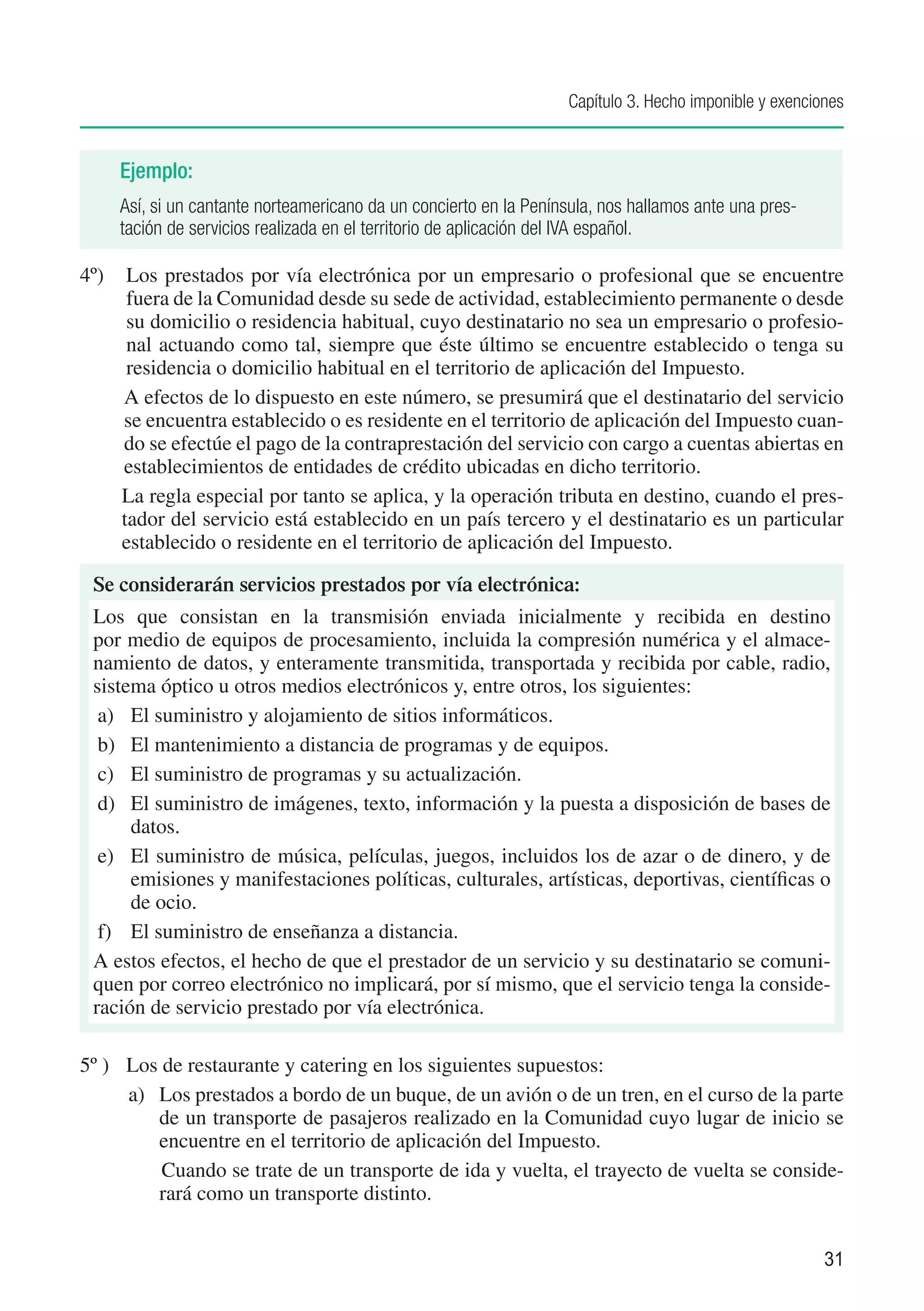 Capítulo 3. Hecho imponible y exenciones


    Ejemplo:
    Así, si un cantante norteamericano da un concierto en la Península, nos hallamos ante una pres-
    tación de servicios realizada en el territorio de aplicación del IVA español.

4º) 	 Los prestados por vía electrónica por un empresario o profesional que se encuentre
       fuera de la Comunidad desde su sede de actividad, establecimiento permanente o desde
       su domicilio o residencia habitual, cuyo destinatario no sea un empresario o profesio-
       nal actuando como tal, siempre que éste último se encuentre establecido o tenga su
       residencia o domicilio habitual en el territorio de aplicación del Impuesto.
      A efectos de lo dispuesto en este número, se presumirá que el destinatario del servicio
      se encuentra establecido o es residente en el territorio de aplicación del Impuesto cuan-
      do se efectúe el pago de la contraprestación del servicio con cargo a cuentas abiertas en
      establecimientos de entidades de crédito ubicadas en dicho territorio.
      La regla especial por tanto se aplica, y la operación tributa en destino, cuando el pres-
      tador del servicio está establecido en un país tercero y el destinatario es un particular
      establecido o residente en el territorio de aplicación del Impuesto.

 Se considerarán servicios prestados por vía electrónica:
 Los que consistan en la transmisión enviada inicialmente y recibida en destino
 por medio de equipos de procesamiento, incluida la compresión numérica y el almace-
 namiento de datos, y enteramente transmitida, transportada y recibida por cable, radio,
 sistema óptico u otros medios electrónicos y, entre otros, los siguientes:
  a)	 El suministro y alojamiento de sitios informáticos.
  b)	 El mantenimiento a distancia de programas y de equipos.
  c)	 El suministro de programas y su actualización.
  d)	 El suministro de imágenes, texto, información y la puesta a disposición de bases de
      datos.
  e)	 El suministro de música, películas, juegos, incluidos los de azar o de dinero, y de
      emisiones y manifestaciones políticas, culturales, artísticas, deportivas, científicas o
      de ocio.
  f)	 El suministro de enseñanza a distancia.
 A estos efectos, el hecho de que el prestador de un servicio y su destinatario se comuni-
 quen por correo electrónico no implicará, por sí mismo, que el servicio tenga la conside-
 ración de servicio prestado por vía electrónica.

5º )	 Los de restaurante y catering en los siguientes supuestos:
      a) 	 Los prestados a bordo de un buque, de un avión o de un tren, en el curso de la parte
           de un transporte de pasajeros realizado en la Comunidad cuyo lugar de inicio se
           encuentre en el territorio de aplicación del Impuesto.
           	Cuando se trate de un transporte de ida y vuelta, el trayecto de vuelta se conside-
           rará como un transporte distinto.


                                                                                                       31
 
