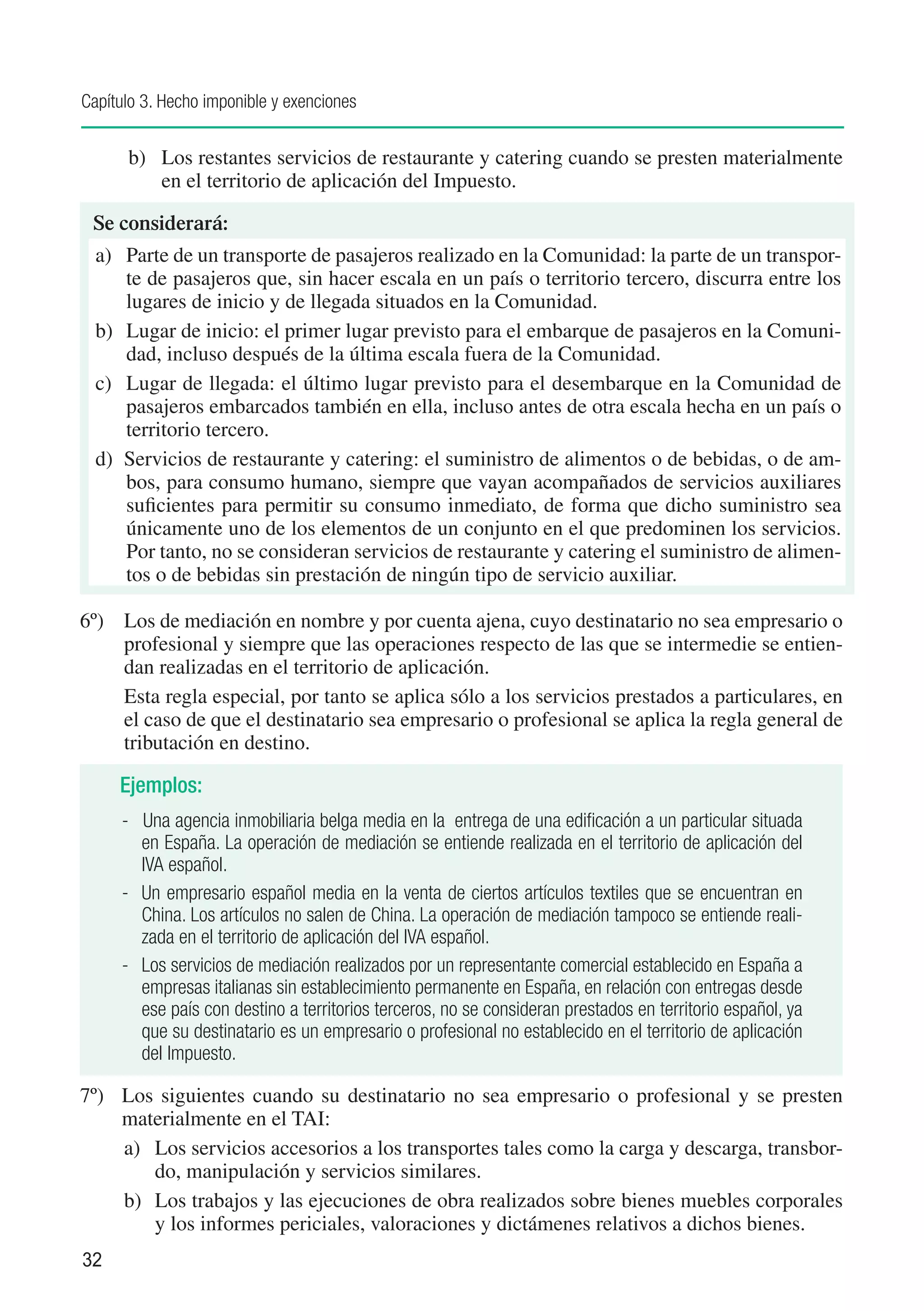Capítulo 3. Hecho imponible y exenciones


      b) 	 Los restantes servicios de restaurante y catering cuando se presten materialmente
           en el territorio de aplicación del Impuesto.

 Se considerará:
  a)	 Parte de un transporte de pasajeros realizado en la Comunidad: la parte de un transpor-
       te de pasajeros que, sin hacer escala en un país o territorio tercero, discurra entre los
       lugares de inicio y de llegada situados en la Comunidad.
  b) 	 Lugar de inicio: el primer lugar previsto para el embarque de pasajeros en la Comuni-
       dad, incluso después de la última escala fuera de la Comunidad.
  c) 	 Lugar de llegada: el último lugar previsto para el desembarque en la Comunidad de
       pasajeros embarcados también en ella, incluso antes de otra escala hecha en un país o
       territorio tercero.
  d) Servicios de restaurante y catering: el suministro de alimentos o de bebidas, o de am-
       bos, para consumo humano, siempre que vayan acompañados de servicios auxiliares
       suficientes para permitir su consumo inmediato, de forma que dicho suministro sea
       únicamente uno de los elementos de un conjunto en el que predominen los servicios.
       Por tanto, no se consideran servicios de restaurante y catering el suministro de alimen-
       tos o de bebidas sin prestación de ningún tipo de servicio auxiliar.

6º) 	 Los de mediación en nombre y por cuenta ajena, cuyo destinatario no sea empresario o
      profesional y siempre que las operaciones respecto de las que se intermedie se entien-
      dan realizadas en el territorio de aplicación.
      Esta regla especial, por tanto se aplica sólo a los servicios prestados a particulares, en
      el caso de que el destinatario sea empresario o profesional se aplica la regla general de
      tributación en destino.

     Ejemplos:
     - Una agencia inmobiliaria belga media en la entrega de una edificación a un particular situada
         en España. La operación de mediación se entiende realizada en el territorio de aplicación del
         IVA español.
     - 	 Un empresario español media en la venta de ciertos artículos textiles que se encuentran en
         China. Los artículos no salen de China. La operación de mediación tampoco se entiende reali-
         zada en el territorio de aplicación del IVA español.
     - 	 Los servicios de mediación realizados por un representante comercial establecido en España a
         empresas italianas sin establecimiento permanente en España, en relación con entregas desde
         ese país con destino a territorios terceros, no se consideran prestados en territorio español, ya
         que su destinatario es un empresario o profesional no establecido en el territorio de aplicación
         del Impuesto.

7º)	 Los siguientes cuando su destinatario no sea empresario o profesional y se presten
     materialmente en el TAI:
     a) 	 Los servicios accesorios a los transportes tales como la carga y descarga, transbor-
          do, manipulación y servicios similares.
     b) 	 Los trabajos y las ejecuciones de obra realizados sobre bienes muebles corporales
          y los informes periciales, valoraciones y dictámenes relativos a dichos bienes.
32
 