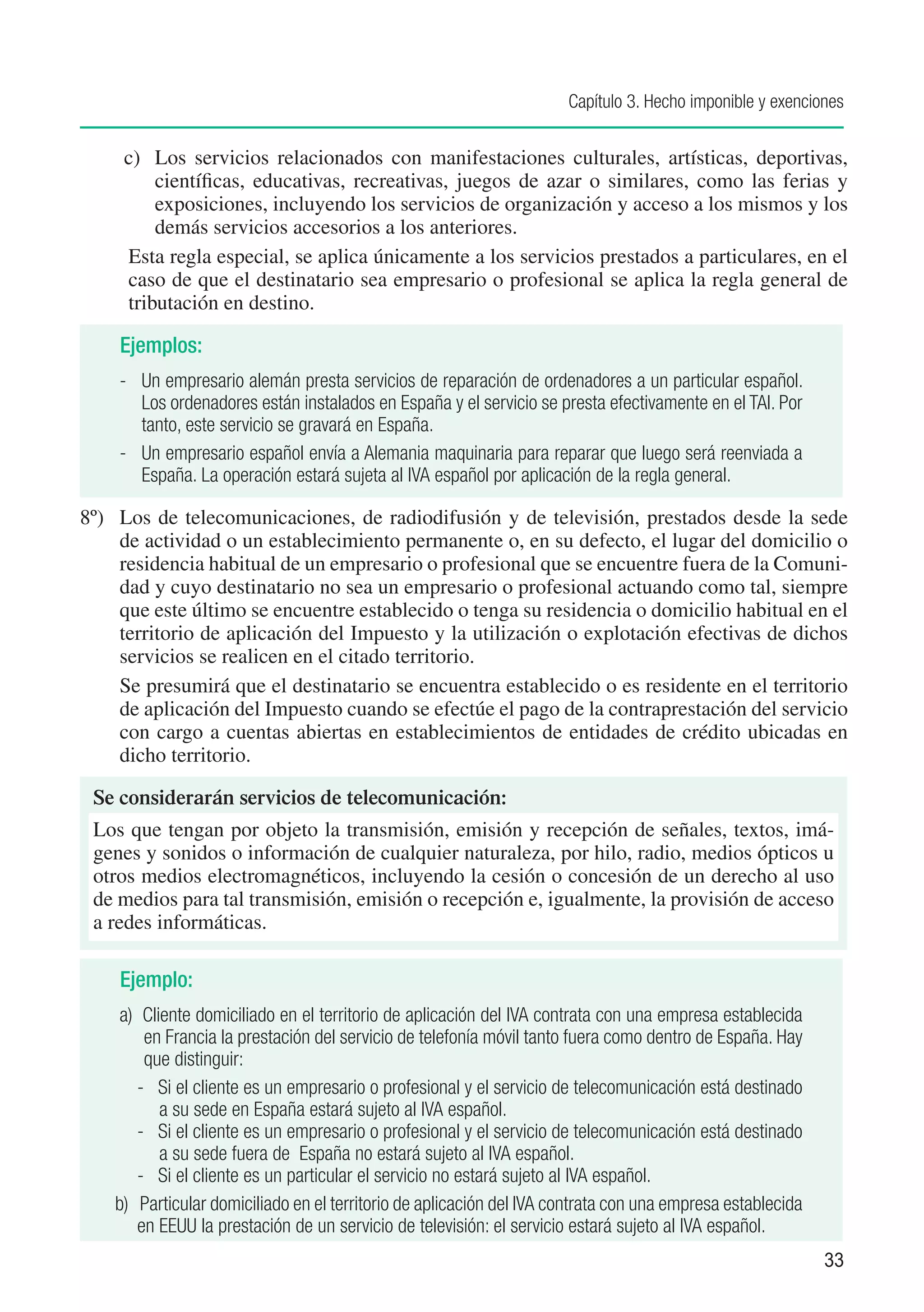 Capítulo 3. Hecho imponible y exenciones


     c)	 Los servicios relacionados con manifestaciones culturales, artísticas, deportivas,
         científicas, educativas, recreativas, juegos de azar o similares, como las ferias y
         exposiciones, incluyendo los servicios de organización y acceso a los mismos y los
         demás servicios accesorios a los anteriores.
     Esta regla especial, se aplica únicamente a los servicios prestados a particulares, en el
     caso de que el destinatario sea empresario o profesional se aplica la regla general de
     tributación en destino.

    Ejemplos:
    - 	 Un empresario alemán presta servicios de reparación de ordenadores a un particular español.
        Los ordenadores están instalados en España y el servicio se presta efectivamente en el TAI. Por
        tanto, este servicio se gravará en España.
    - 	 Un empresario español envía a Alemania maquinaria para reparar que luego será reenviada a
        España. La operación estará sujeta al IVA español por aplicación de la regla general.

8º) 	 Los de telecomunicaciones, de radiodifusión y de televisión, prestados desde la sede
      de actividad o un establecimiento permanente o, en su defecto, el lugar del domicilio o
      residencia habitual de un empresario o profesional que se encuentre fuera de la Comuni-
      dad y cuyo destinatario no sea un empresario o profesional actuando como tal, siempre
      que este último se encuentre establecido o tenga su residencia o domicilio habitual en el
      territorio de aplicación del Impuesto y la utilización o explotación efectivas de dichos
      servicios se realicen en el citado territorio.
      Se presumirá que el destinatario se encuentra establecido o es residente en el territorio
      de aplicación del Impuesto cuando se efectúe el pago de la contraprestación del servicio
      con cargo a cuentas abiertas en establecimientos de entidades de crédito ubicadas en
      dicho territorio.

 Se considerarán servicios de telecomunicación:
 Los que tengan por objeto la transmisión, emisión y recepción de señales, textos, imá-
 genes y sonidos o información de cualquier naturaleza, por hilo, radio, medios ópticos u
 otros medios electromagnéticos, incluyendo la cesión o concesión de un derecho al uso
 de medios para tal transmisión, emisión o recepción e, igualmente, la provisión de acceso
 a redes informáticas.

    Ejemplo:
     a) Cliente domiciliado en el territorio de aplicación del IVA contrata con una empresa establecida
        en Francia la prestación del servicio de telefonía móvil tanto fuera como dentro de España. Hay
        que distinguir:
       - Si el cliente es un empresario o profesional y el servicio de telecomunicación está destinado
           a su sede en España estará sujeto al IVA español.
       - Si el cliente es un empresario o profesional y el servicio de telecomunicación está destinado
           a su sede fuera de España no estará sujeto al IVA español.
       - Si el cliente es un particular el servicio no estará sujeto al IVA español.
    b) Particular domiciliado en el territorio de aplicación del IVA contrata con una empresa establecida
       en EEUU la prestación de un servicio de televisión: el servicio estará sujeto al IVA español.
                                                                                                            33
 