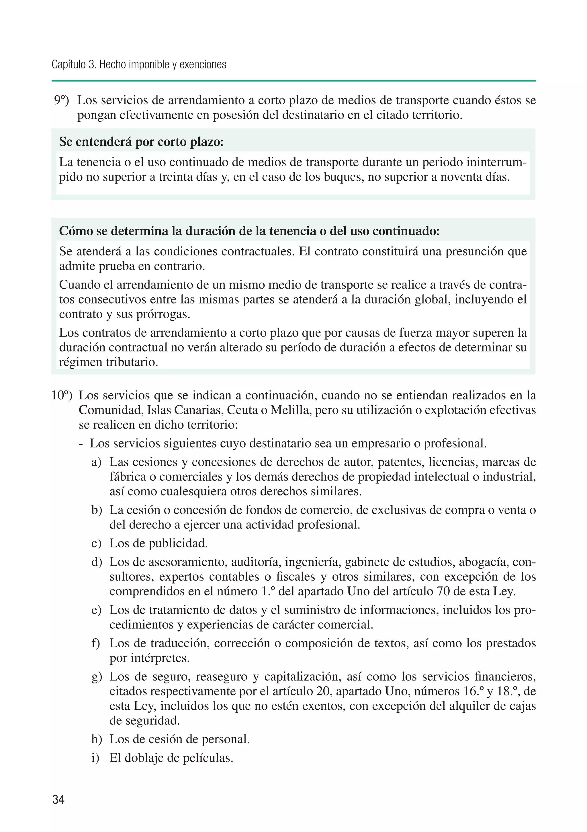 Capítulo 3. Hecho imponible y exenciones


9º) 	 Los servicios de arrendamiento a corto plazo de medios de transporte cuando éstos se
      pongan efectivamente en posesión del destinatario en el citado territorio.

 Se entenderá por corto plazo:
 La tenencia o el uso continuado de medios de transporte durante un periodo ininterrum-
 pido no superior a treinta días y, en el caso de los buques, no superior a noventa días.



 Cómo se determina la duración de la tenencia o del uso continuado:
 Se atenderá a las condiciones contractuales. El contrato constituirá una presunción que
 admite prueba en contrario.
 Cuando el arrendamiento de un mismo medio de transporte se realice a través de contra-
 tos consecutivos entre las mismas partes se atenderá a la duración global, incluyendo el
 contrato y sus prórrogas.
 Los contratos de arrendamiento a corto plazo que por causas de fuerza mayor superen la
 duración contractual no verán alterado su período de duración a efectos de determinar su
 régimen tributario.

10º)	 Los servicios que se indican a continuación, cuando no se entiendan realizados en la
      Comunidad, Islas Canarias, Ceuta o Melilla, pero su utilización o explotación efectivas
      se realicen en dicho territorio:
      - Los servicios siguientes cuyo destinatario sea un empresario o profesional.
        a)	 Las cesiones y concesiones de derechos de autor, patentes, licencias, marcas de
            fábrica o comerciales y los demás derechos de propiedad intelectual o industrial,
            así como cualesquiera otros derechos similares.
        b)	 La cesión o concesión de fondos de comercio, de exclusivas de compra o venta o
            del derecho a ejercer una actividad profesional.
        c)	 Los de publicidad.
        d)	 Los de asesoramiento, auditoría, ingeniería, gabinete de estudios, abogacía, con-
            sultores, expertos contables o fiscales y otros similares, con excepción de los
            comprendidos en el número 1.º del apartado Uno del artículo 70 de esta Ley.
        e)	 Los de tratamiento de datos y el suministro de informaciones, incluidos los pro-
            cedimientos y experiencias de carácter comercial.
        f)	 Los de traducción, corrección o composición de textos, así como los prestados
            por intérpretes.
        g)	 Los de seguro, reaseguro y capitalización, así como los servicios financieros,
            citados respectivamente por el artículo 20, apartado Uno, números 16.º y 18.º, de
            esta Ley, incluidos los que no estén exentos, con excepción del alquiler de cajas
            de seguridad.
        h)	 Los de cesión de personal.
        i)	 El doblaje de películas.


34
 