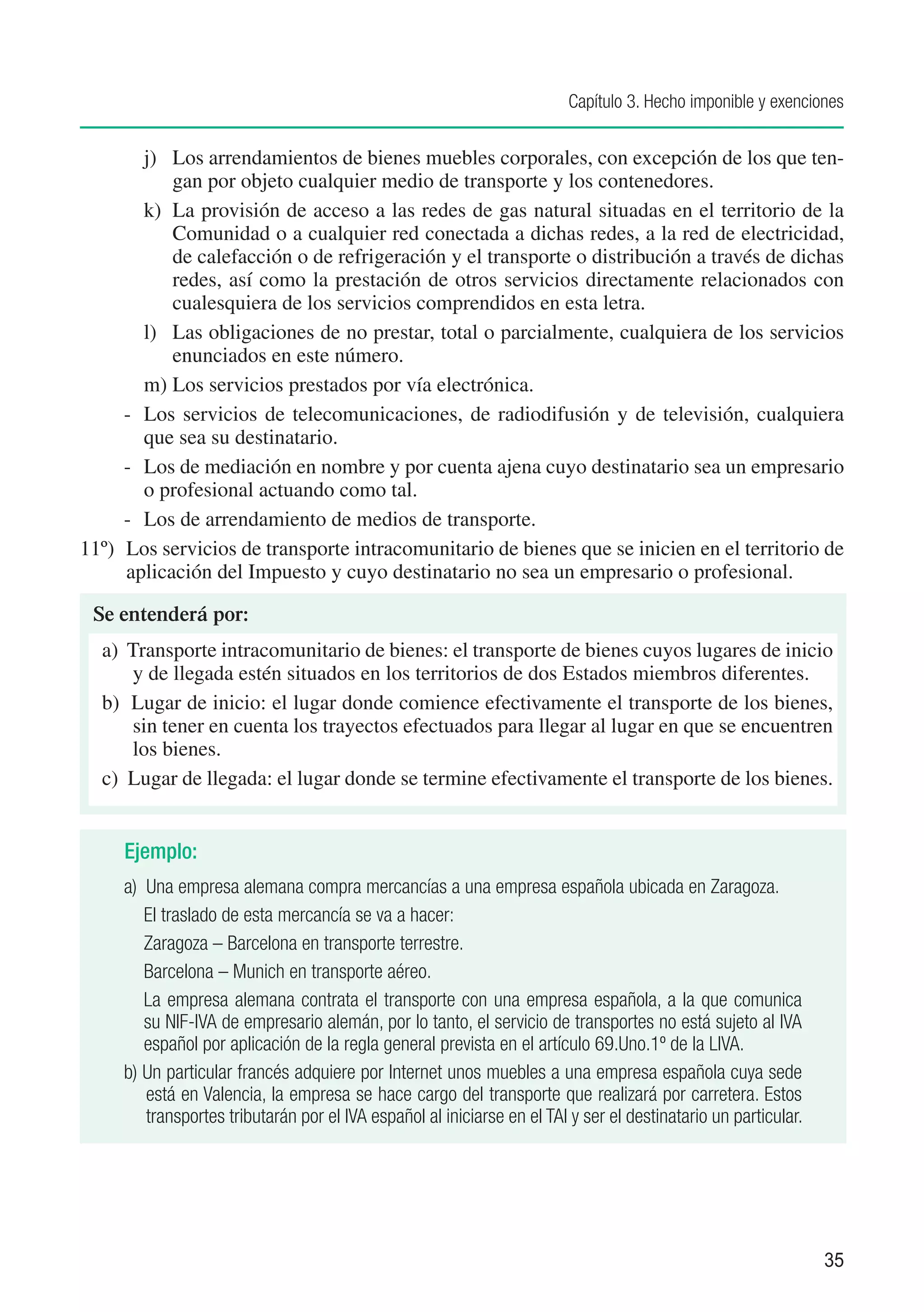 Capítulo 3. Hecho imponible y exenciones


          j)	 Los arrendamientos de bienes muebles corporales, con excepción de los que ten-
              gan por objeto cualquier medio de transporte y los contenedores.
          k)	 La provisión de acceso a las redes de gas natural situadas en el territorio de la
              Comunidad o a cualquier red conectada a dichas redes, a la red de electricidad,
              de calefacción o de refrigeración y el transporte o distribución a través de dichas
              redes, así como la prestación de otros servicios directamente relacionados con
              cualesquiera de los servicios comprendidos en esta letra.
          l)	 Las obligaciones de no prestar, total o parcialmente, cualquiera de los servicios
              enunciados en este número.
          m)	Los servicios prestados por vía electrónica.
      - 	 Los servicios de telecomunicaciones, de radiodifusión y de televisión, cualquiera
          que sea su destinatario.
      - 	 Los de mediación en nombre y por cuenta ajena cuyo destinatario sea un empresario
          o profesional actuando como tal.
      - 	 Los de arrendamiento de medios de transporte.
11º) 	Los servicios de transporte intracomunitario de bienes que se inicien en el territorio de
      aplicación del Impuesto y cuyo destinatario no sea un empresario o profesional.

 Se entenderá por:
  a) Transporte intracomunitario de bienes: el transporte de bienes cuyos lugares de inicio
     y de llegada estén situados en los territorios de dos Estados miembros diferentes.
  b) Lugar de inicio: el lugar donde comience efectivamente el transporte de los bienes,
     sin tener en cuenta los trayectos efectuados para llegar al lugar en que se encuentren
     los bienes.
  c) Lugar de llegada: el lugar donde se termine efectivamente el transporte de los bienes.


     Ejemplo:
     a) Una empresa alemana compra mercancías a una empresa española ubicada en Zaragoza.
        El traslado de esta mercancía se va a hacer:
        Zaragoza – Barcelona en transporte terrestre.
        Barcelona – Munich en transporte aéreo.
        La empresa alemana contrata el transporte con una empresa española, a la que comunica
        su NIF-IVA de empresario alemán, por lo tanto, el servicio de transportes no está sujeto al IVA
        español por aplicación de la regla general prevista en el artículo 69.Uno.1º de la LIVA.
     b) Un particular francés adquiere por Internet unos muebles a una empresa española cuya sede
        está en Valencia, la empresa se hace cargo del transporte que realizará por carretera. Estos
        transportes tributarán por el IVA español al iniciarse en el TAI y ser el destinatario un particular.




                                                                                                                35
 