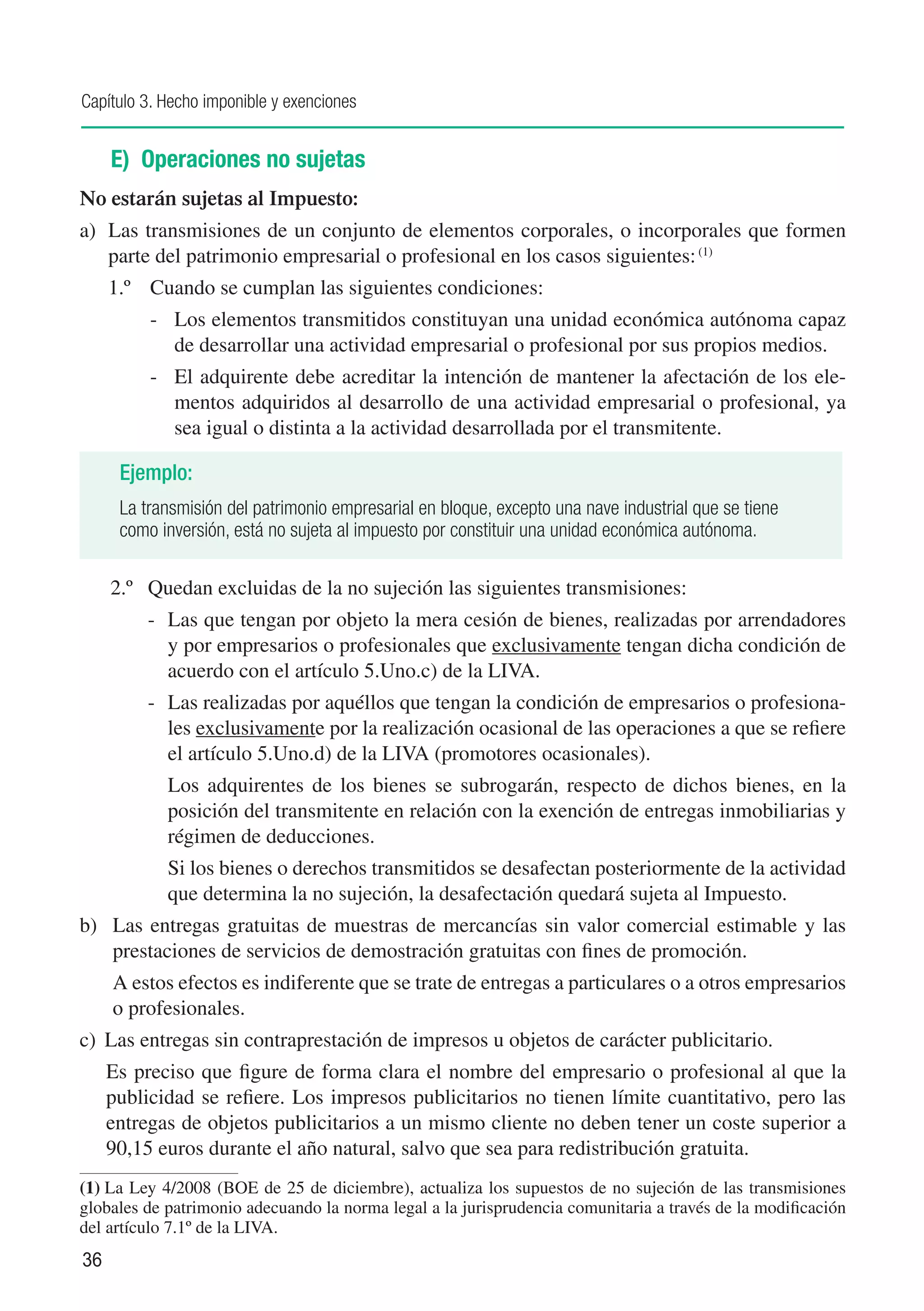 Capítulo 3. Hecho imponible y exenciones


     E) Operaciones no sujetas
No estarán sujetas al Impuesto:
a)	 Las transmisiones de un conjunto de elementos corporales, o incorporales que formen
    parte del patrimonio empresarial o profesional en los casos siguientes: (1)
     1.º	 Cuando se cumplan las siguientes condiciones:
          -	 Los elementos transmitidos constituyan una unidad económica autónoma capaz
             de desarrollar una actividad empresarial o profesional por sus propios medios.
          -	 El adquirente debe acreditar la intención de mantener la afectación de los ele-
             mentos adquiridos al desarrollo de una actividad empresarial o profesional, ya
             sea igual o distinta a la actividad desarrollada por el transmitente.

      Ejemplo:
      La transmisión del patrimonio empresarial en bloque, excepto una nave industrial que se tiene
      como inversión, está no sujeta al impuesto por constituir una unidad económica autónoma.

     2.º	 Quedan excluidas de la no sujeción las siguientes transmisiones:
          - 	 Las que tengan por objeto la mera cesión de bienes, realizadas por arrendadores
              y por empresarios o profesionales que exclusivamente tengan dicha condición de
              acuerdo con el artículo 5.Uno.c) de la LIVA.
          -	 Las realizadas por aquéllos que tengan la condición de empresarios o profesiona-
             les exclusivamente por la realización ocasional de las operaciones a que se refiere
             el artículo 5.Uno.d) de la LIVA (promotores ocasionales).
          	 Los adquirentes de los bienes se subrogarán, respecto de dichos bienes, en la
            posición del transmitente en relación con la exención de entregas inmobiliarias y
            régimen de deducciones.
          	 Si los bienes o derechos transmitidos se desafectan posteriormente de la actividad
            que determina la no sujeción, la desafectación quedará sujeta al Impuesto.
b)	 Las entregas gratuitas de muestras de mercancías sin valor comercial estimable y las
    prestaciones de servicios de demostración gratuitas con fines de promoción.
	    A estos efectos es indiferente que se trate de entregas a particulares o a otros empresarios
     o profesionales.
c)	 Las entregas sin contraprestación de impresos u objetos de carácter publicitario.
     Es preciso que figure de forma clara el nombre del empresario o profesional al que la
     publicidad se refiere. Los impresos publicitarios no tienen límite cuantitativo, pero las
     entregas de objetos publicitarios a un mismo cliente no deben tener un coste superior a
     90,15 euros durante el año natural, salvo que sea para redistribución gratuita.
(1)	La Ley 4/2008 (BOE de 25 de diciembre), actualiza los supuestos de no sujeción de las transmisiones
globales de patrimonio adecuando la norma legal a la jurisprudencia comunitaria a través de la modificación
del artículo 7.1º de la LIVA.
36
 