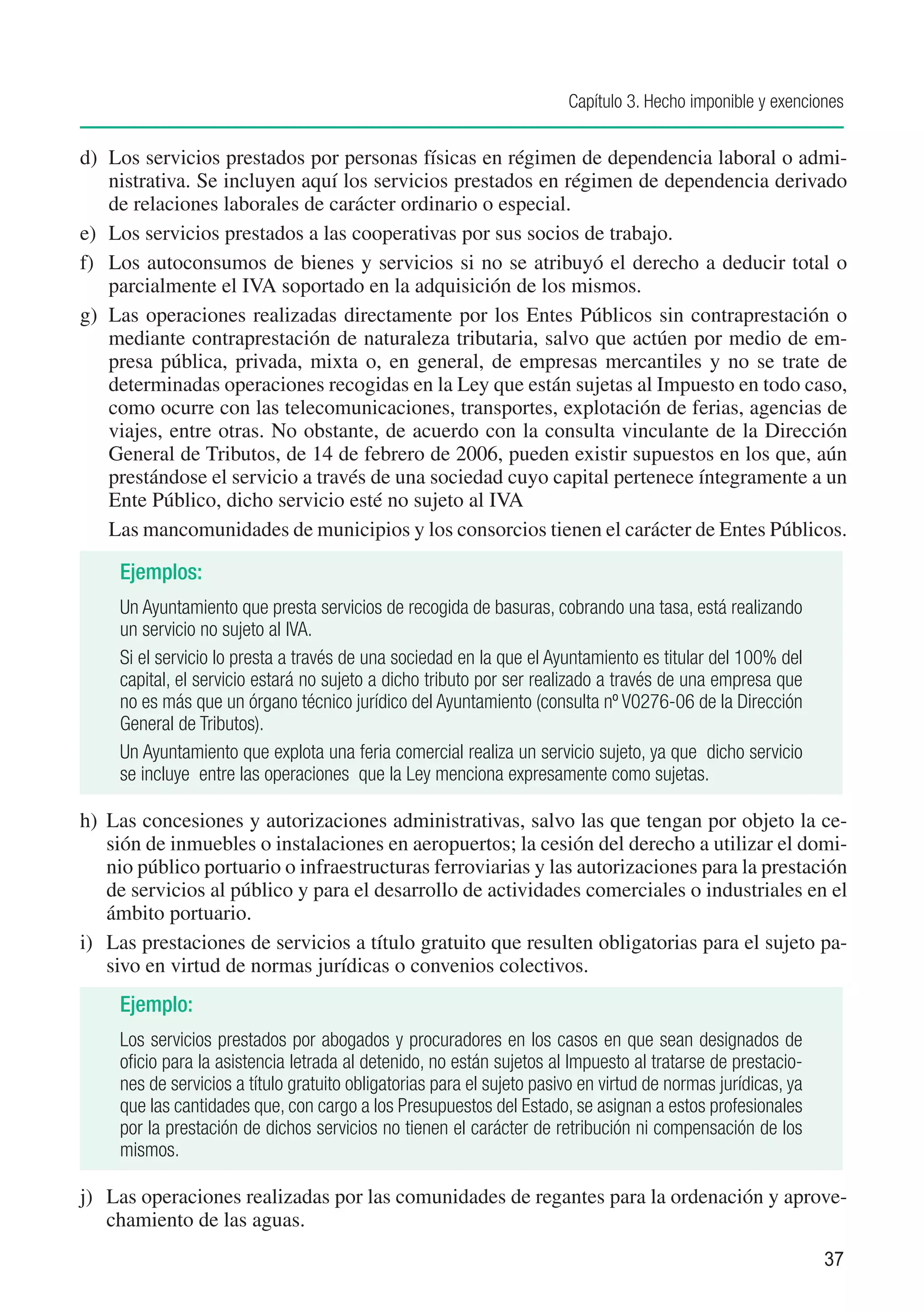 Capítulo 3. Hecho imponible y exenciones


d)	 Los servicios prestados por personas físicas en régimen de dependencia laboral o admi-
    nistrativa. Se incluyen aquí los servicios prestados en régimen de dependencia derivado
    de relaciones laborales de carácter ordinario o especial.
e)	 Los servicios prestados a las cooperativas por sus socios de trabajo.
f)	 Los autoconsumos de bienes y servicios si no se atribuyó el derecho a deducir total o
    parcialmente el IVA soportado en la adquisición de los mismos.
g)	 Las operaciones realizadas directamente por los Entes Públicos sin contraprestación o
    mediante contraprestación de naturaleza tributaria, salvo que actúen por medio de em-
    presa pública, privada, mixta o, en general, de empresas mercantiles y no se trate de
    determinadas operaciones recogidas en la Ley que están sujetas al Impuesto en todo caso,
    como ocurre con las telecomunicaciones, transportes, explotación de ferias, agencias de
    viajes, entre otras. No obstante, de acuerdo con la consulta vinculante de la Dirección
    General de Tributos, de 14 de febrero de 2006, pueden existir supuestos en los que, aún
    prestándose el servicio a través de una sociedad cuyo capital pertenece íntegramente a un
    Ente Público, dicho servicio esté no sujeto al IVA
    Las mancomunidades de municipios y los consorcios tienen el carácter de Entes Públicos.

     Ejemplos:
     Un Ayuntamiento que presta servicios de recogida de basuras, cobrando una tasa, está realizando
     un servicio no sujeto al IVA.
     Si el servicio lo presta a través de una sociedad en la que el Ayuntamiento es titular del 100% del
     capital, el servicio estará no sujeto a dicho tributo por ser realizado a través de una empresa que
     no es más que un órgano técnico jurídico del Ayuntamiento (consulta nº V0276-06 de la Dirección
     General de Tributos).
     Un Ayuntamiento que explota una feria comercial realiza un servicio sujeto, ya que dicho servicio
     se incluye entre las operaciones que la Ley menciona expresamente como sujetas.

h)	 Las concesiones y autorizaciones administrativas, salvo las que tengan por objeto la ce-
    sión de inmuebles o instalaciones en aeropuertos; la cesión del derecho a utilizar el domi-
    nio público portuario o infraestructuras ferroviarias y las autorizaciones para la prestación
    de servicios al público y para el desarrollo de actividades comerciales o industriales en el
    ámbito portuario.
i)	 Las prestaciones de servicios a título gratuito que resulten obligatorias para el sujeto pa-
    sivo en virtud de normas jurídicas o convenios colectivos.
     Ejemplo:
     Los servicios prestados por abogados y procuradores en los casos en que sean designados de
     oficio para la asistencia letrada al detenido, no están sujetos al Impuesto al tratarse de prestacio-
     nes de servicios a título gratuito obligatorias para el sujeto pasivo en virtud de normas jurídicas, ya
     que las cantidades que, con cargo a los Presupuestos del Estado, se asignan a estos profesionales
     por la prestación de dichos servicios no tienen el carácter de retribución ni compensación de los
     mismos.

j)	 Las operaciones realizadas por las comunidades de regantes para la ordenación y aprove-
    chamiento de las aguas.
                                                                                                               37
 
