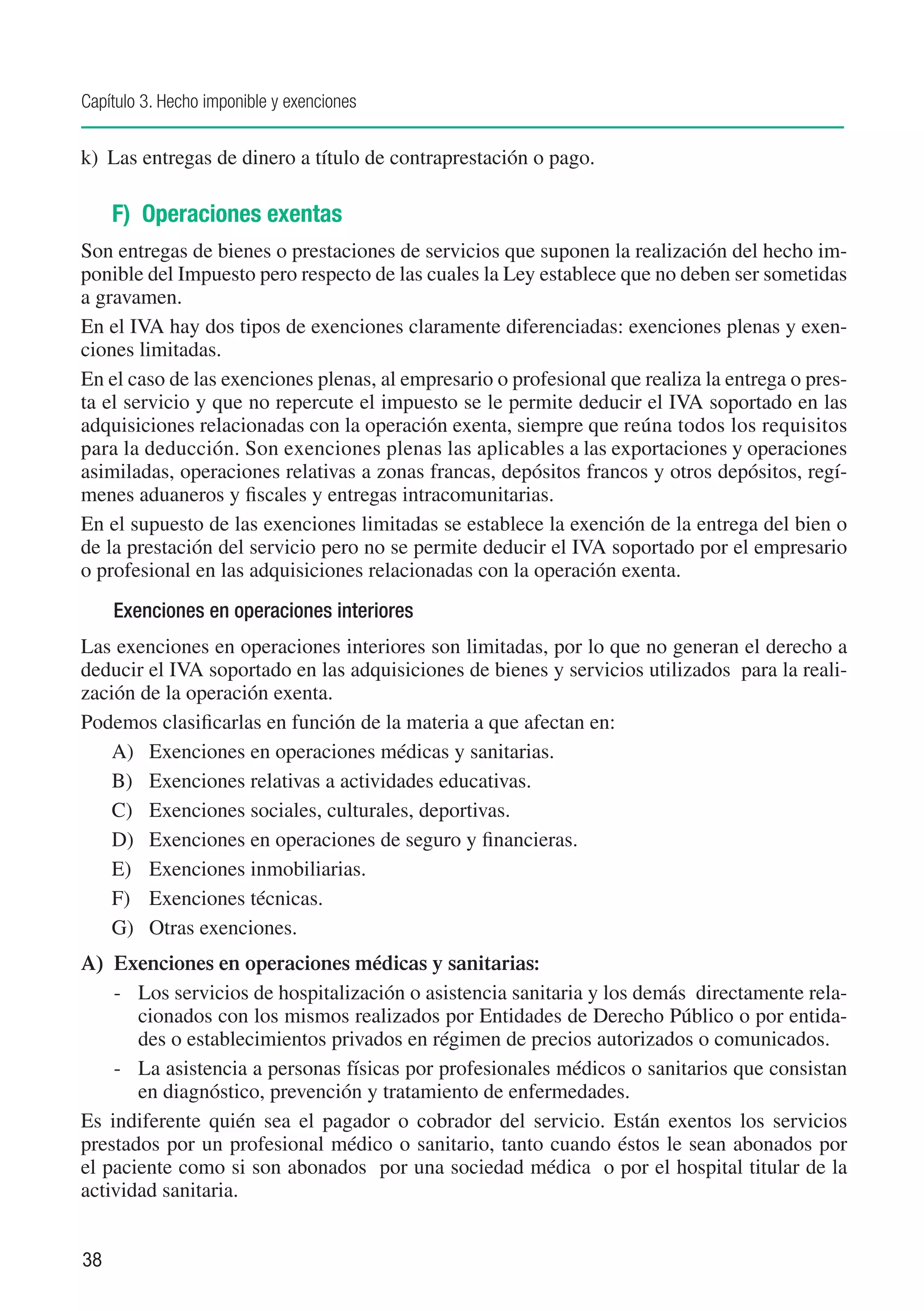 Capítulo 3. Hecho imponible y exenciones


k)	 Las entregas de dinero a título de contraprestación o pago.

     F) Operaciones exentas
Son entregas de bienes o prestaciones de servicios que suponen la realización del hecho im-
ponible del Impuesto pero respecto de las cuales la Ley establece que no deben ser sometidas
a gravamen.
En el IVA hay dos tipos de exenciones claramente diferenciadas: exenciones plenas y exen-
ciones limitadas.
En el caso de las exenciones plenas, al empresario o profesional que realiza la entrega o pres-
ta el servicio y que no repercute el impuesto se le permite deducir el IVA soportado en las
adquisiciones relacionadas con la operación exenta, siempre que reúna todos los requisitos
para la deducción. Son exenciones plenas las aplicables a las exportaciones y operaciones
asimiladas, operaciones relativas a zonas francas, depósitos francos y otros depósitos, regí-
menes aduaneros y fiscales y entregas intracomunitarias.
En el supuesto de las exenciones limitadas se establece la exención de la entrega del bien o
de la prestación del servicio pero no se permite deducir el IVA soportado por el empresario
o profesional en las adquisiciones relacionadas con la operación exenta.
     Exenciones en operaciones interiores
Las exenciones en operaciones interiores son limitadas, por lo que no generan el derecho a
deducir el IVA soportado en las adquisiciones de bienes y servicios utilizados para la reali-
zación de la operación exenta.
Podemos clasificarlas en función de la materia a que afectan en:
    A)	 Exenciones en operaciones médicas y sanitarias.
    B)	 Exenciones relativas a actividades educativas.
    C)	 Exenciones sociales, culturales, deportivas.
    D)	 Exenciones en operaciones de seguro y financieras.
    E)	 Exenciones inmobiliarias.
    F)	 Exenciones técnicas.
    G)	 Otras exenciones.
A)	 Exenciones en operaciones médicas y sanitarias:
    -	 Los servicios de hospitalización o asistencia sanitaria y los demás directamente rela-
       cionados con los mismos realizados por Entidades de Derecho Público o por entida-
       des o establecimientos privados en régimen de precios autorizados o comunicados.
    -	 La asistencia a personas físicas por profesionales médicos o sanitarios que consistan
       en diagnóstico, prevención y tratamiento de enfermedades.
Es indiferente quién sea el pagador o cobrador del servicio. Están exentos los servicios
prestados por un profesional médico o sanitario, tanto cuando éstos le sean abonados por
el paciente como si son abonados por una sociedad médica o por el hospital titular de la
actividad sanitaria.


38
 